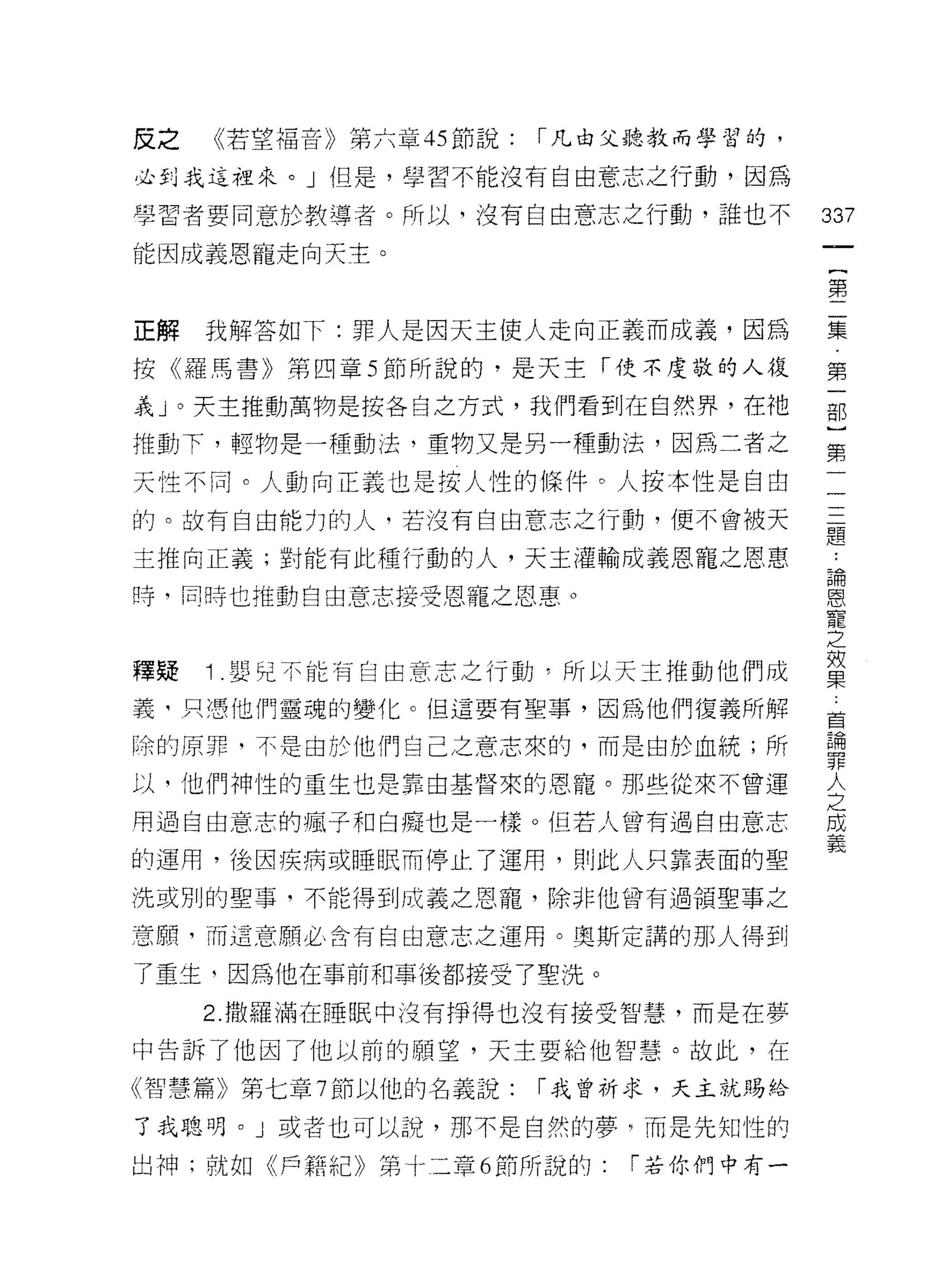 皮之       《若望福音》第六章 45 節說:   I 凡由父聽教而學習的，

必到我這裡來。」但是，學習不能沒有自由意志之行動，因為

學習者要同意於教導者。所以，沒有自由意志之行動，誰也不                337
能因成義思寵走向天主。

                                           第

正解   我解答如下:罪人是因天主使人走向正義而成義，因為              集

按《羅馬書》第四章 5 節所說的，是天主「使不虔敬的人復               第
義」。天主推動萬物是按各自之方式，我們看到在自然界，在祂               古巴

推動下，輕物是一種動法‘重物又是另一種動法，因為二者之
                                           第
天性不同。人動向正義也是按人性的條件。人按本性是自由                  一
                                            一
的。故有自由能力的人，若沒有自由意志之行動，便不會被天                 一
                                            一..
主推向正義;對能有此種行動的人，天主灌輸成義恩寵之恩惠                 題論
                                                恩
時，同時也推動自由意志接受恩寵之恩惠。                             寵
                                                之
                                                效
                                                果
釋疑   1   嬰兒不能有自由意志之行動，所以天主推動他們成
                                                :
義，只憑他們靈魂的變化。但這要有聖事，因為他們復義所解                     首
                                                論
除的原罪，不是由於他們自己之意志來的，而是由於血統;所                     罪
                                                人
以，他們神性的重生也是靠由基督來的恩寵。那些從來不曾運                     之
                                                成
用過自由意志的瘋子和白癡也是一樣。但若人曾有過自由意志                     義

的運用，後因疾病或睡眠而停止了運用，貝 IJ 此人只靠表面的聖
洗或別的聖事，不能得到成義之恩寵，除非他曾有過領聖事之

意願，而這意願必含有自由意志之運用。奧斯定諧的那人得到

了重生，因為他在事前和事後都接受了聖洗。

     2. 撒羅滿在睡眠中沒有掙得也沒有接受智慧，而是在夢

中告訴了他因了他以前的願望，天主要給他智慧。故此，在

《智慧篇》第七章 7 節以他的名義說:         I 我曾祈求，天主就賜伶

了我聰明。」或者也可以說，那不是自然的夢"而是先生日性的

出神;就如《戶籍紀》第卜三章 6 節所說的:          I 若你們中有一
 