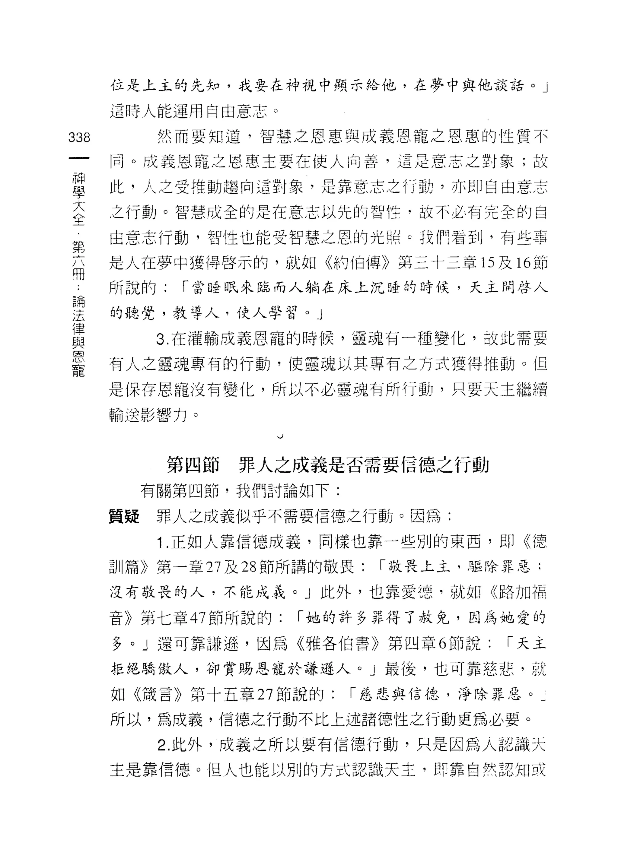 位是上主的先知，我要在神視中顯示給他，在夢中與他談話。」

       這時人能運用自由意志。

338          然而要知道，智慧之恩惠與成義恩寵之恩惠的性質不

       同。成義恩寵之恩惠主要在使人向善，這是意志之對象， ，按

每      此，人主受推動趨向這對象，是靠意志之行動，亦即自由意志
室      主行動。智慧成全的是在意志以先的智性，故不必有完全的自
第      由意志行動，智性也能受智慧之恩的光照 c 我們右到，有些事

       是人在夢中獲得啟示的，就如《約伯傳》第三十三章的及時節
用
       所說的:   r 當時日民來臨而人躺在床上沉授的時候，天主問啟人

要      的聽覺，教導人，使人學習。」
員            3 在灌輸成義恩寵的時候，靈魂有一種變化，故此需要
!2"J
       有人之靈魂專有的行動，使靈魂以其專有之方式獲得推動。但

       是保存恩寵沒有變化，所以不必靈魂有所行動，只要天主繼續
       輸送影響力。

                      、J




              第四節   罪人之成義是否需要信德之行動
            有關第四節，我們討論如下:

       質疑    罪人之成義似乎不需要信德之行動。因為:

             1 .正如人靠信德成義，同樣也靠一些別的東西，即《德
       訓篇》第一章 27 及 28 節所講的敬畏:   1 敬畏上主，驅除罪惡:

       沒有敬畏的人，不能成義。」此外，也靠愛德，就如《路加福

       音》第七章的節所說的:         1 她的許多弄得了赦免，因為她愛的

       多。」還可靠謙遜，因為《雅各伯書》第四章 6 節說:        1 天主

       拒絕驕傲人，卻賞賜恩寵於謙遜人。」最後，也可靠慈悲，就

       如《儀言》第十五章 27 節說的:      r 慈悲與信德，淨除罪惡。­

       所以，為成義，信德之行動不比上述諸德性之行動更為必要。

             2. 此外，成義之所以要有信德行動，只是因為人認識天
       主是靠信德。但人也能以別的方式認識天主， t! D 靠自然認知或
 