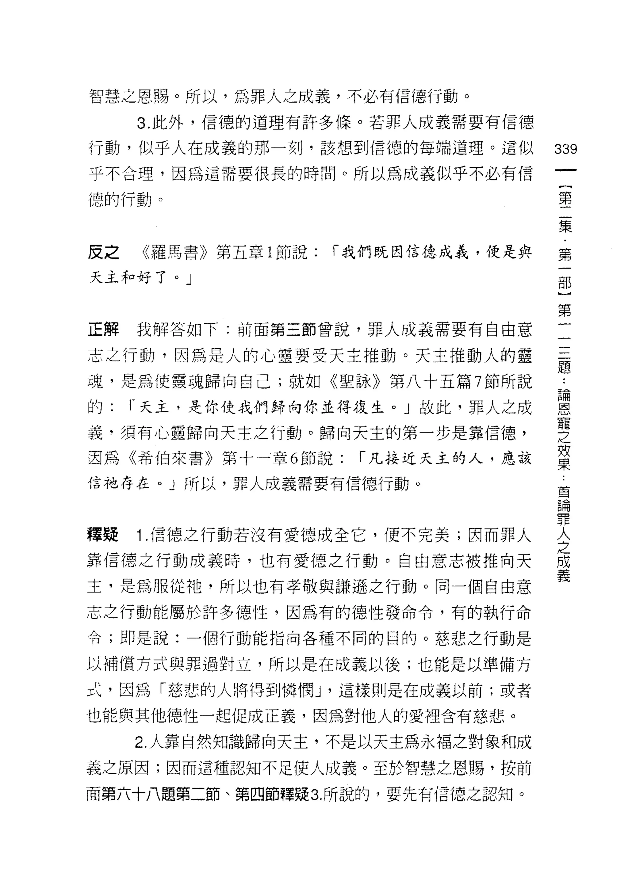 智慧之恩賜。所以，為罪人之成義，不必有信德行動。

     3. 此外，信德的道理有許多條。若罪人成義需要有信德

行動，似乎人在成義的那一刻，該想到信德的每端道理。這似           339
乎不合理，因為這需要很長的時間。所以為成義似乎不必有信
                                       一
                                       {
德的行動。
                                       第
                                       二
皮之   《羅馬書》第五章 1 節說:   「我們既因信德成義，便是與    集
天主和好了。」                                ﹒
                                       第
                                       一
正解   我解答如下:前面第三節曾說，罪人成義需要有自由意
                                       部
志之行動，因為是人的心靈要受天主推動。天主推動人的靈             }
魂，是為使靈魂歸向自己;就如《聖詠》第八十五篇 7 節所說          第
的:   í 天主，是你使我們歸向你並得復生。」故此，罪人之成        一
義，須有心靈歸向天主之行動。歸向天主的第一步是靠信德，
                                       一
                                       一
因為《希伯來書》第十一章 6 節說:     í 凡接近天主的人，應該
                                       二
信祂存在。」所以，罪人成義需要有信德行動。                  題
                                       :
釋疑   1 .信德之行動若沒有愛德成全它，便不完美;因而罪人        論
靠信德之行動成義時，也有愛德之行動。自由意志被推向天
                                       恩
                                       寵
主，是為服從祂，所以也有孝敬與謙遜之行動。同一個自由意
                                       之
志之行動能屬於許多德性，因為有的德性發命令，有的執行命            效
令;即是說:一個行動能指向各種不同的目的。慈悲之行動是            果
以補償方式與罪過對立，所以是在成義以後;也能是以準備方            莒
式，因為「慈悲的人將得到憐憫 J '這樣則是在成義以前;或者
                                       論
                                       罪
也能與其他德性一起促成正義，因為對他人的愛裡含有慈悲。
                                       人
     2. 人靠自然知識歸向天主，不是以天主為永褔之對象和成       之
義之原因;因而這種認知不足使人成義。至於智慧之恩賜，按前           成
面第六十八題第二節、第四節釋疑 3. 所說的，要先有信德之認知。       義
 