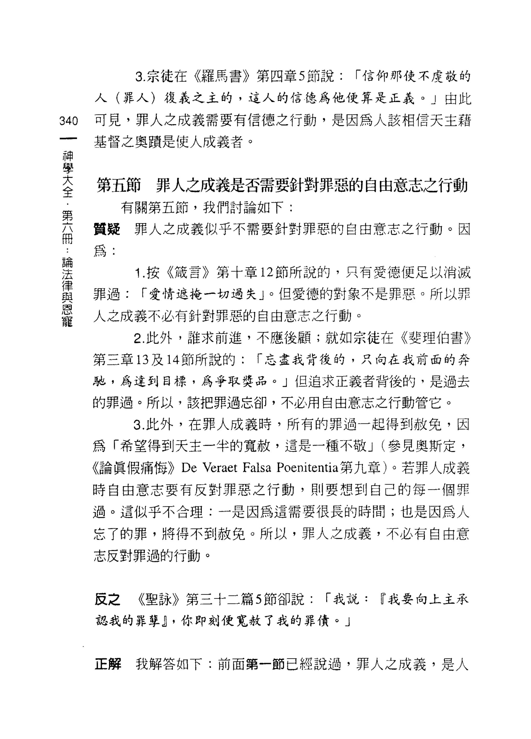 3. 宗徒在《羅馬書》第四章 5 節說:            1"信仰那使不虔敬的

      人(罪人)復義之主的，這人的信德為他便算是正義。」由此

340   可見，罪人之成義需要有信德之行動，是因為人該相信天主藉

      基督之奧蹟是使人成義者。
神
學
至     第五節罪人之成義是否需要針對罪惡的自由意志之行動
第          有關第五節，我們討論如下:

品     質疑罪人之成義似乎不需要針對罪惡的自由意志之行動。因
      為:

里           1 按《筒言》第十章 12 節所說的，只有愛德便足以消滅
重     罪過: 1"愛情遮掩一切過失」。但愛德的對象不是罪惡。所以罪
區司


      人之成義不必有針對罪惡的自由意志之行動。
寵
            2. 此外，誰求前進，不應後顧;就如宗徒在《斐理伯書》

      第三章的及 14 節所說的:         1"忘盡我背後的，只向在我前面的奔

      馳，為達到目標，為爭取獎品。」但追求正義者背後的，是過去

      的罪過。所以，該把罪過忘卻，不必用自由意志之行動管它。

           3. 此外，在罪人成義時，所有的罪過一起得到赦免，因

      為「希望得到天主一半的寬赦，還是一種不敬 J (參見奧斯定，

      《論真假痛悔))   De Veraet Falsa   Poenitentia 第九章)。若罪人成義

      時自由意志要有反對罪惡之行動，貝 IJ 要想到自己的每一個罪

      過。這似乎不合理:一是因為這需要很長的時間;也是因為人

      忘了的罪，將得不到赦免。所以，罪人之成義，不必有自由意

      志反對罪過的行動。



      反之    《聖詠》第三十二篇 5 節卻說:            1"我說:   W 我要向上主承

      認我的罪孽~ ，你即刻使寬赦了我的罪債。」



      正解    我解答如下:前面第一節已經說過，罪人之成義，是人
 