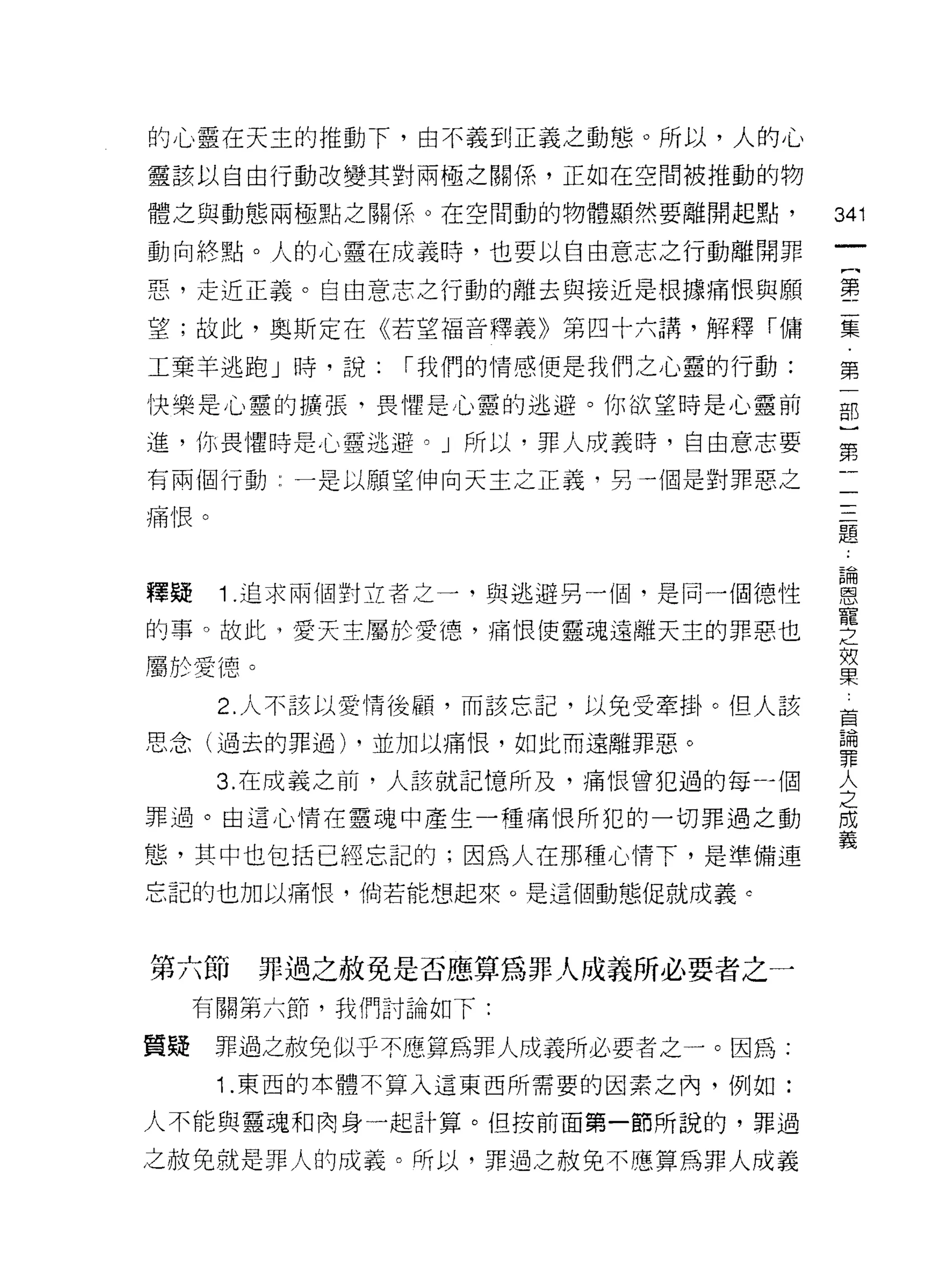 的心靈在天主的推動下，由不義到正義之動態。所以，人的心
靈該以自由行動改變其對兩極之關係，正如在空間被推動的物

體之與動態兩極點之關係。在空間動的物體顯然要離開起點，        341
動向終點。人的心靈在成義時，也要以自由意志之行動離開罪
                                    一
                                    (
惡，走近正義。自由意志之行動的離去與接近是根據痛恨與願
                                    第
望;故此，奧斯定在《若望福音釋義》第四十六講，解釋「傭         二
工棄羊逃跑」峙，說:    I 我們的情感便是我們之心靈的行動:    集
快樂是心靈的擴張，畏懼是心靈的逃避。你欲望時是心靈前          第
進， 1Jr;畏懼時是心靈逃避。」所以，罪人成義時，自由意志要
                                    一
                                    部
有兩個行動:一是以願望伸向天主之正義，另一個是對罪惡之
                                    )
痛恨。
                                    第
                                    二
釋疑    1 .追求兩個對立者之一，與逃避另一個，是同一個德性    三
的事。故此，愛天主屬於愛德，痛恨{吏靈魂遠離天主的罪惡也
                                    題
                                    論
屬於愛德。
                                    恩
      2. 人不該以愛情後顧，而該忘記，以免受牽掛。但人該
                                    寵
思念(過去的罪過) ，並加以痛恨，如此而遠離罪惡。           之
      3. 在成義之前，人該就記憶所及，痛恨曾犯過的每一個    效
罪過。由這心情在靈魂中產生一種痛恨所犯的一切罪過之動          果
態，其中也包括已經忘記的;因為人在那種心情下，是準備連
                                    車
                                    輛
忘記的也加以痛恨，倘若能想起來。是這個動態促就成義。
                                    罪
                                    人
第六節     罪過之赦免是否應算為罪人成義所必要者之一        之
     有關第六節，我們討論如下:                  成
                                    義
質疑    罪過之赦免似乎不應算為罪人成義所必要者之一。因為:
      1 .東西的本體不算入這東西所需要的因素之內，例如:
人不能與靈魂和肉身一起計算。但按前面第一節所說的，罪過

之赦免就是罪人的成義。所以，罪過之赦免不應算為罪人成義
 