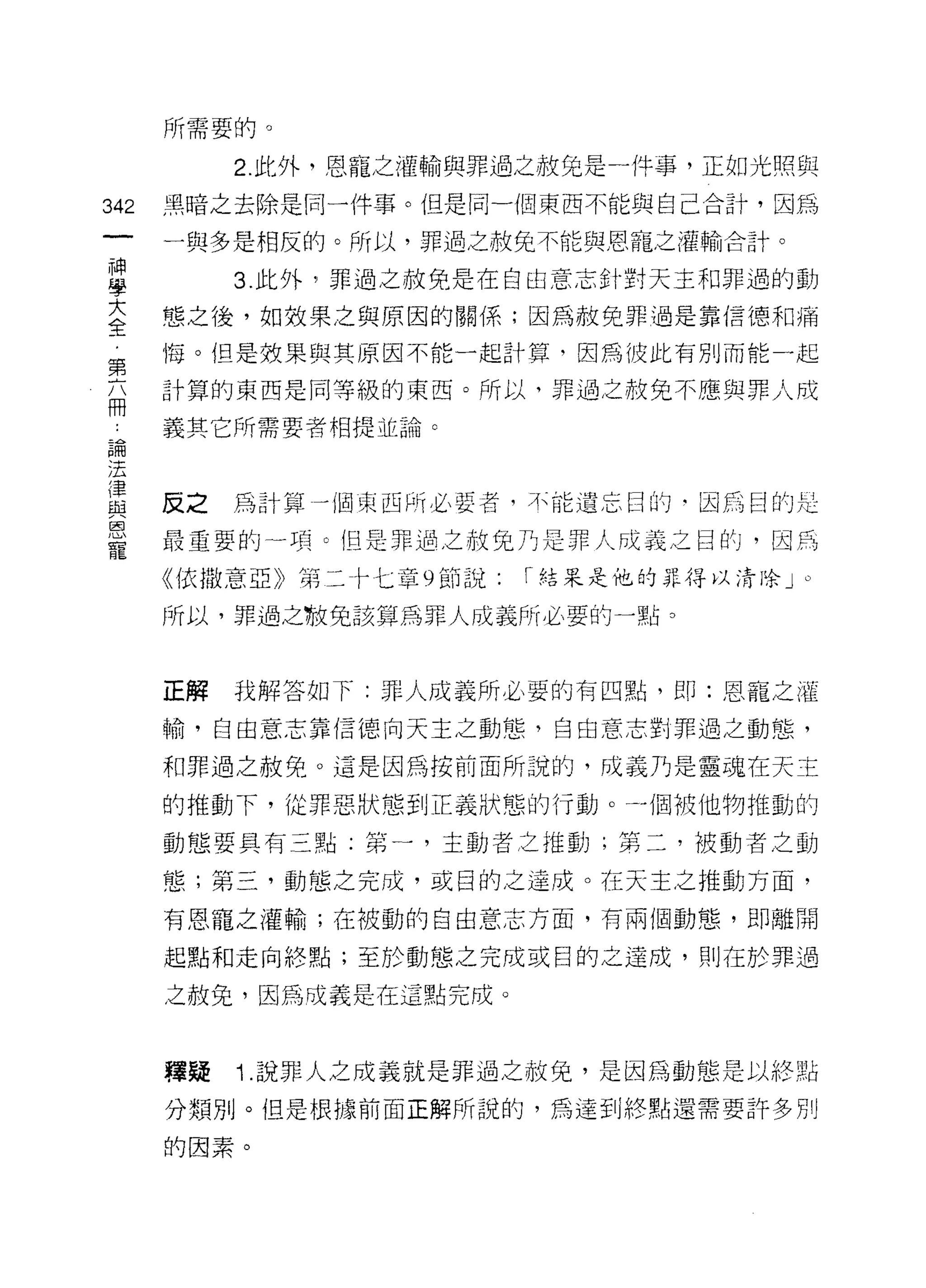 所需要的。

           2. 此外，恩寵之灌輸與罪過之赦兔是一件事，正如光照與

342   黑暗之去除是同一件事。但是同一個東西不能與自己合計，因為

      一與多是相反的。所以，罪過之赦免不能與恩寵，之灌輸合計。

里          3 此外，罪過之赦免是在自由意志針對天主和罪過的動
室     態之後，如效果之與原因的關係;因為赦免罪過是靠信德和痛
第     悔。但是效果與其原因不能一起計算，因為彼此有別而能一起

兩     計算的東西是同等級的東西。所以，罪過之赦免不應與罪人成

      義其它所需要者相提並論。
已悶
j五

星     反之為計算一個東西所必要者，不能遺忘目的        因為目的是
是     最重要的一項。但是罪過之赦免乃是罪人成義之目的，因為
      《依撒意亞》第二卡七章 9 節說:   1 結呆是他的罪得以清除」。

      所以，罪過之歌兒該算為罪人成義所必要的一點。



      正解   我解答如下:罪人成義所必要的有四點，即:恩寵之灌

      輸，自由意志靠信德向天主之動態，自由意志對罪過之動態，

      和罪過之赦免。這是因為按前面所說的，成義乃是靈魂在天主

      的推動下，從罪惡狀態到正義狀態的行動。一個被他物推動的

      動態要具有三點;第一，主動者之推動;第二，被動者之動

      態;第三，動態之完成，或目的之達成。在天主之推動方面，

      有恩寵之灌輸;在被動的自由意志方面，有兩個動態，即離開

      起點和走向終點;至於動態之完成或目的之達成， ~IJ 在於罪過

      之赦免，因為改義是在這點完成。



      釋疑   i   .說罪人之成義就是罪過之赦免，是因為動態是以終點

      分類別。但是根據前面正解所說的，為達到終點還需要許多別

      的因素。
 
