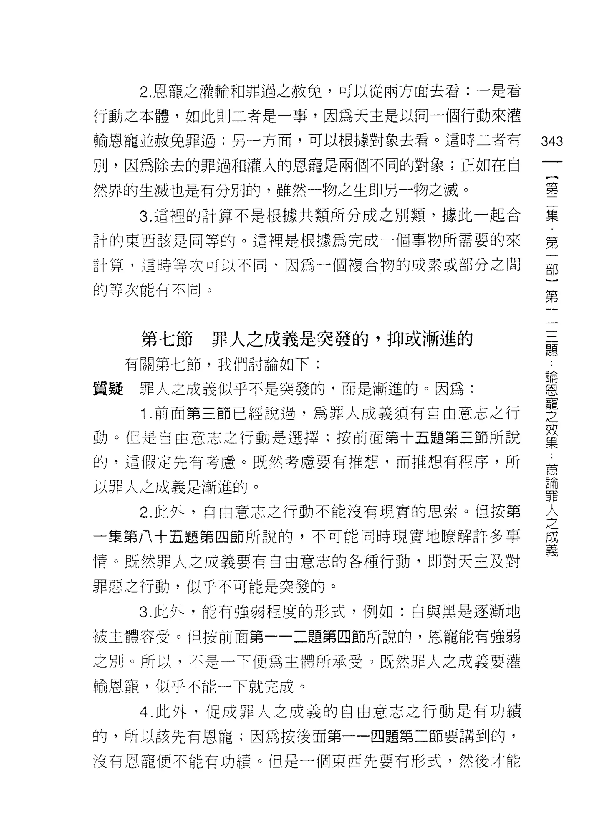 2. 恩寵之灌輸和罪過之赦免，可以從兩方面去看:一是看

行動之本體，如此則二者是一事，因為天主是以同一個行動來灌

輸恩寵並赦免罪過;另一方面，可以根據對象去看。這時二者有        343
別，因為除去的罪過和灌入的恩寵是兩個不同的對象;正如在自
                                     一
                                     (
然界的生滅也是有分別的，雖然一物之生即另一物之滅。            第
      3. 這裡的計算不是根據共類所分成之別類，據此一起合     二
計的東西該是同等的。這裡是根據為完成一個事物所需要的來          集
計算‘這時等次可以不同，因為-個複合物的成素或部分之間
                                     第
                                     一
的等次能有不同。
                                     部
                                     }
      第七節   罪人之成義是突發的，抑或漸進的          第
     有關第七節，我們討論如下:
                                     一
                                     一
質疑    罪人之成義似乎不是突發的，而是漸進的。因為:
                                     一
      1 前面第三節已經說過，為罪人成義須有自由意志之行      一
動。但是自由意志之行動是選擇;按前面第十五題第三節所說          一
的，這假定先有考慮。既然考慮要有推想，而推想有程序，所
                                     題
                                     論
以罪人之成義是漸進的。
                                     恩
      2. 此外，自由意志之行動不能沒有現實的思索。但按第     寵
一集第八十五題第四節所說的，不可能同時現實地瞭解許多事          之
情。既然罪人之成義要有自由意志的各種行動，即對天主及對
                                     如
                                     果
罪惡之行動，似乎不可能是突發的。
                                     首
      3. 此外，能有強弱程度的形式，例如:白與黑是逐漸地     論
被主體容受。(旦按前面第一一二題第四節所說的，恩寵能有強弱        罪
之別。所以，不是一下便為主體所承受。既然罪人之成義要灌
                                     人
                                     之
輸恩寵，似乎不能一下就完成。
                                     成
      4. 此外，促成罪人之成義的自由意志之行動是有功績      義
的，所以該先有恩寵;因為按後面第一一囚題第二節要講到的，

沒有恩寵便不能有功績。但是一個東西先要有形式，然後才能
 