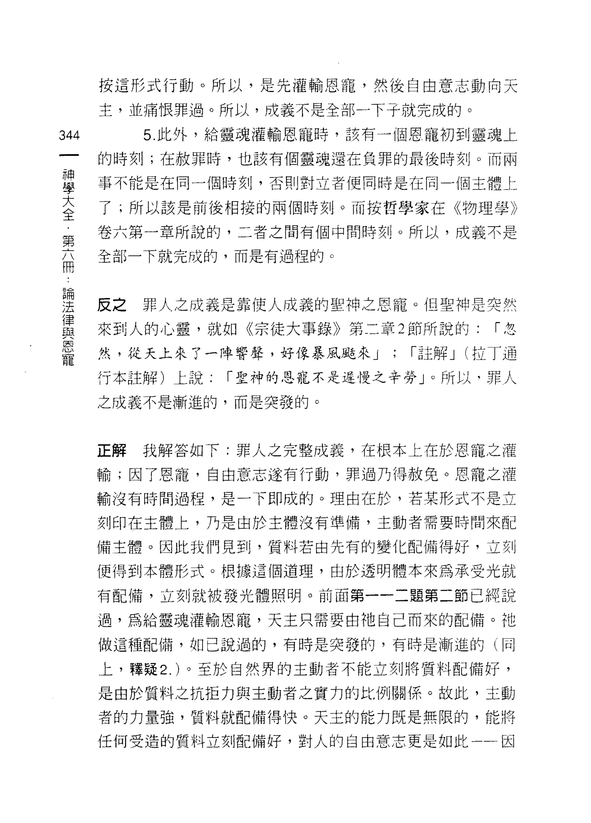 按這形式行動。所以，是先灌輸恩寵，然後自由意志動向天

       主，並痛恨罪過。所以，成義不是全部一下子就完成的。

344         5 此外，給靈魂灌輸恩寵時，該有一個恩寵初到靈魂上

       的時刻;在赦罪時，也該有個靈魂還在負罪的最後時刻。而兩

當      事不能是在同一個時刻，否則對立者便同時是在同一個主體上
室      了;所以該是前後相接的兩個時刻。而按哲學家在《物理學》
第      卷六第一章所說的，二者之間有個中間時刻。所以，成義不是
最      全部一下就完成的，而是有過程的。



理      反之罪人之成義是靠使人成義的聖神之恩寵。但聖神是突然
律
且Z     來到人的心靈，就如《宗徒大事錄》第二章 2 節所說的:        I忽
l2Sl
       然，從天上來了一陣響聲，好像暴風颱來 j   ;   I 註解 j (拉丁通
寵
       行本註解)上說:   I 聖神的恩寵不是遲慢之辛勞」。所以，罪人

       之成義不是漸進的，而是突發的。



       正解   我解答如下:罪人之完整成義，在根本上在於恩寵之灌

       輸;因了恩寵，自由意志遂有行動，罪過乃得赦免。恩寵之灌

       輸沒有時間過程，是一下即成的。理由在於，若某形式不是立

       刻印在主體上，乃是由於主體沒有準備，主動者需要時間來配

       備主體。因此我們見到，質料若由先有的變化配備得好，立刻

       便得到本體形式。根據這個道理，由於透明體本來為承受光就

       有配備，立刻就被發光體照明。前面第一一二題第二節已純說

       過，為給靈魂灌輸恩寵，天主只需要由祂自己而來的配備。祂

       做這種配備，在日己說過的，有時是突發的，有時是漸進的 1 同

       上，釋疑 2. )。至於自然界的主動者不能立刻將質料配備好，

       是由於質料之抗拒力與主動者之實力的比例關{系。故此，主動

       者的力量強，質料就配備得快。天主的能力既是無限的，能將

       任何受造的質料立刻配備好，對人的自由意志更是如此一一因
 