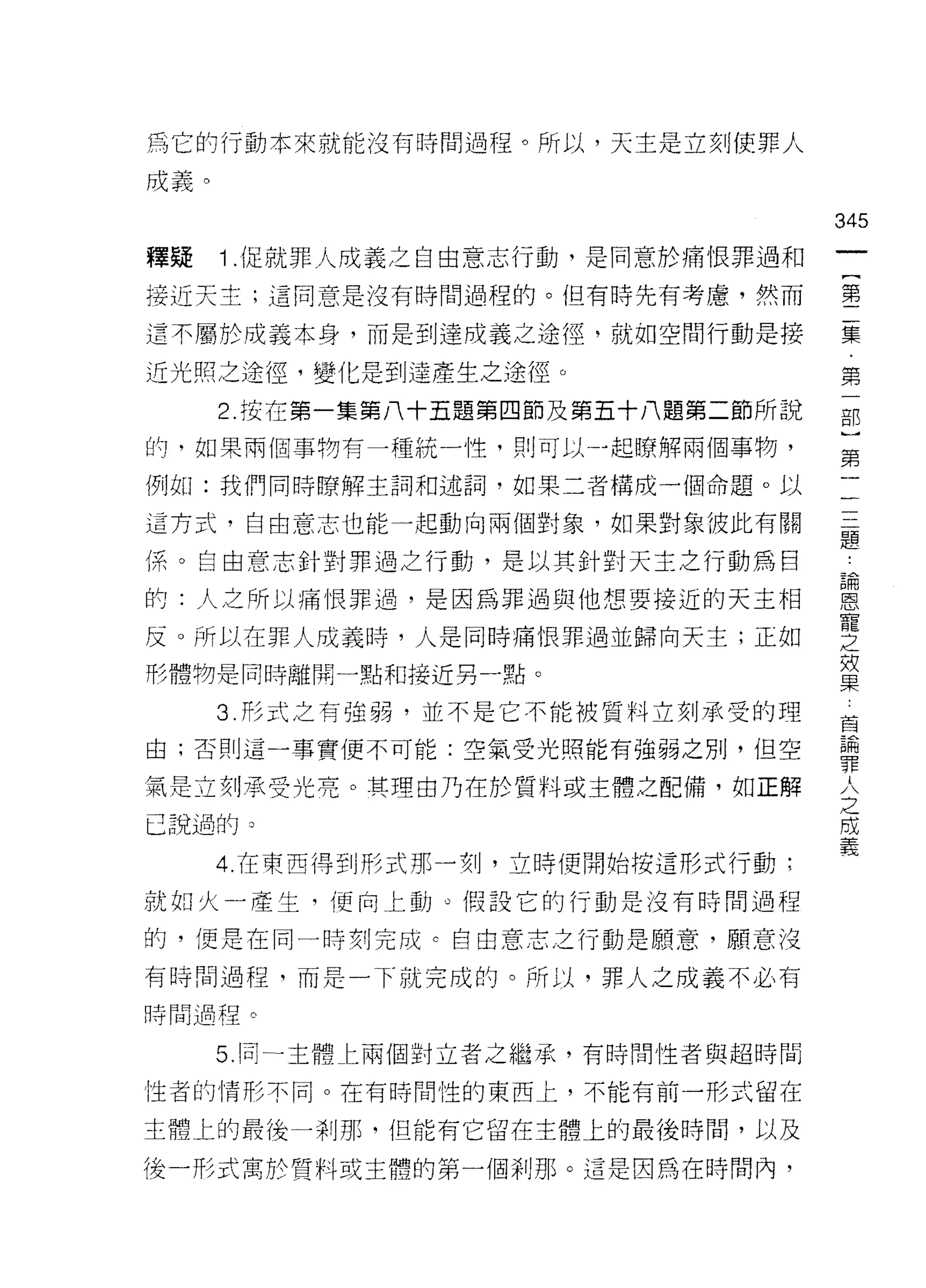 為它的行動本來就能沒有時間過程。所以，天主是立刻j 使罪人

成義。

                                    345
釋疑    Î .促就罪人成義之自由意志行動，是同意於痛恨罪過和
                                     一
                                     {
接近天主;這同意是沒有時間過程的。但有時先有考慮，然而
                                     第
這不屬於成義本身，而是到達成義之途徑，就如空間行動是接          二
近光照之途徑，變化是到達產生之途徑。                   集
      2. 按在第一集第八十五題第四節及第五十八題第二節所說    ﹒
的，如果兩個事物有一種統一性，則可以一起瞭解兩個事物，
                                     第
                                     一
例如:我們同時暸解主詞和述詞，如果二者構成一個命題。以
                                     部
這方式，自由意志也能一起動向兩個對象，如果對象彼此有關          )
(系。自由意志針對罪過之行動，是以其針對天土之行動為目          第
的:人之所以痛恨罪過，是因為罪過與他想要接近的天主相           二
反。所以在罪人成義時，人是同時痛恨罪過並歸向天主;正如
                                     三
形體物是同時離開一點和接近另一點。
                                     題
                                     論
      3. 形式之有強弱，並不是它不能被質料立刻承受的理      恩
由;否則這一事實便不可能:空氣受光照能有強弱之刑，但空          寵
氣是立刻承受光亮。其理由乃在於質料或主體之配備，如正解          之
已說過的 3
                                     效
      4. 在東西得到形式那一刻，立時便開始慢這形式行動:
                                     果
                                     首
就如火一產生，便向上動。假設它的行動是沒有時間過程
                                     論
的，便是在同一時刻完成 c 自由意志之行動是願意，願意沒         罪
有時間過程，而是一下就完成的。所以，罪人之成義不必有           人
時間過程。
                                     之
      5. 同一主體仁兩個對立者之繼承，有時間性者與超時間
                                     成
                                     義
性者的情形不同。在有時間性的東西上，不能有前一形式留在

主體上的最後一剎那，但能有它留在主體上的最後時間，以及

後一形式寓於質料或主體的第一個剎那。這是因為在時間內，
 