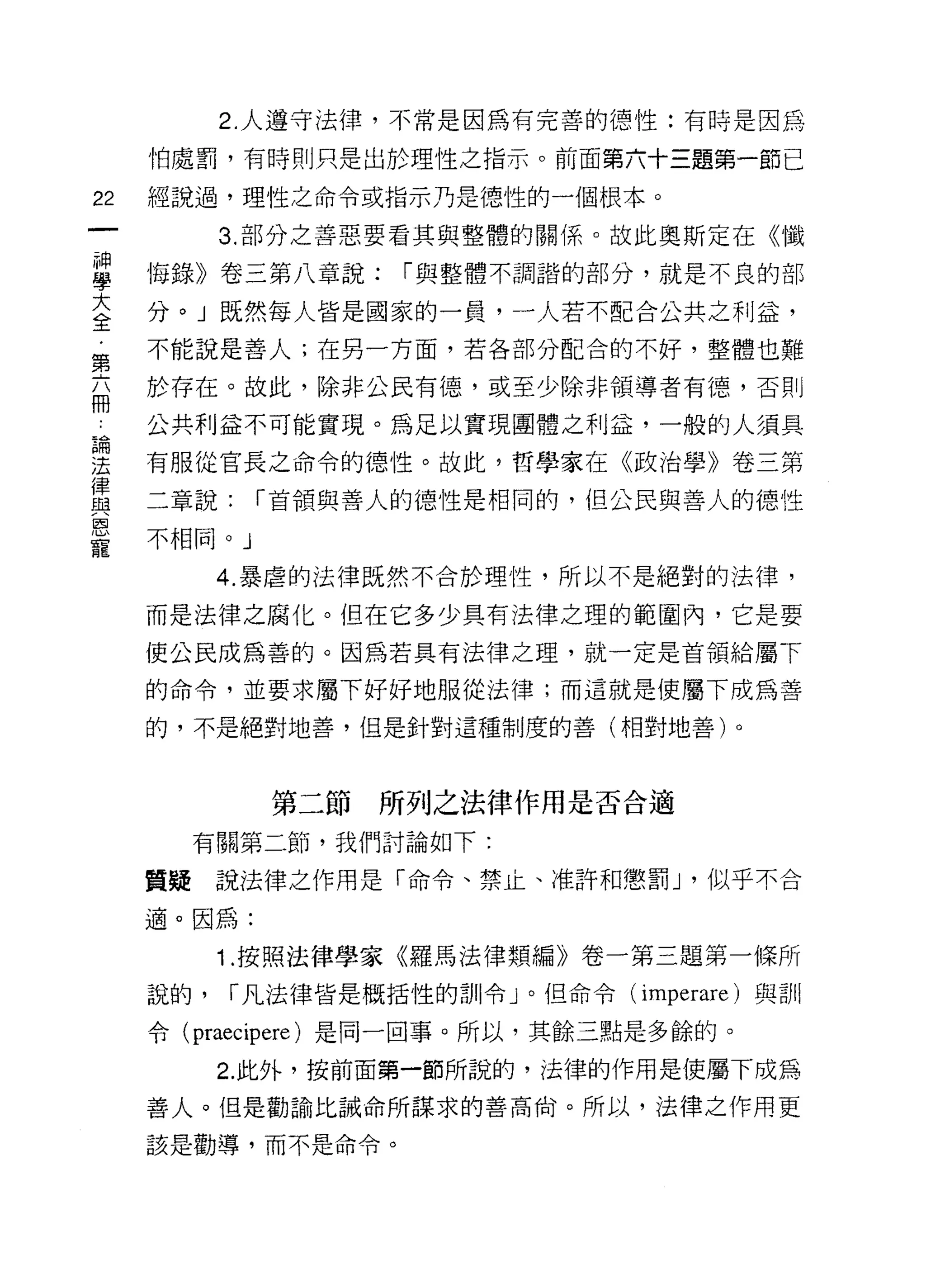 2. 人遵守法律，不常是因為有完善的德性:有時是因為

     怕處罰，有時則只是出於理性之指示。前面第六十三題第一節已

22   經說過，理性之命令或指示乃是德性的一個根本。

           3. 部分之善惡要看其與整體的關係。故此奧斯定在《懺

草    悔錄》卷三第八章說: I 與整體不調諧的部分，就是不良的部
大    分。」既然每人皆是國家的一員，一人若不配合公共之利益，
全
     不能說是善人;在另一方面，若各部分配合的不好，整體也難
第
     於存在。故此，除非公民有德，或至少除非領導者有德，否則
冊
     公共利益不可能實現。為足以實現團體之利益，一般的人須具

望    有服從官長之命令的德性。故此，哲學家在《政治學》卷三第
律
     二章說:    I 首領與善人的德性是相同的，但公民與善人的德性
與
恩
     不相同。」
寵
           4. 暴虐的法律既然不合於理性，所以不是絕對的法律，

     而是法律之腐化。但在它多少具有法律之理的範圍內，它是要

     使公民成為善的。因為若具有法律之理，就一定是首領給屬下

     的命令，並要求屬下好好地服從法律;而這就是使屬下成為善

     的，不是絕對地善，但是針對這種制度的善(相對地善)。



             第二節所列之法律作用是否合適

       有關第二節，我們討論如下:

     質疑說法律之作用是「命令、禁止、准許和懲罰 J '似乎不合

     適。因為:

           1 .按照法律學家《羅馬法律類編》卷一第三題第一條所
     說的，   I 凡法律皆是概括性的訓令」。但命令   (imperare) 與訓

     令 (praecipere) 是同一回事。所以，其餘三點是多餘的。

           2. 此外，按前面第一節所說的，法律的作用是使屬下成為
     善人。但是勸諭比誡命所謀求的善高俏。所以，法律之作用更

     該是勸導，而不是命令。
 