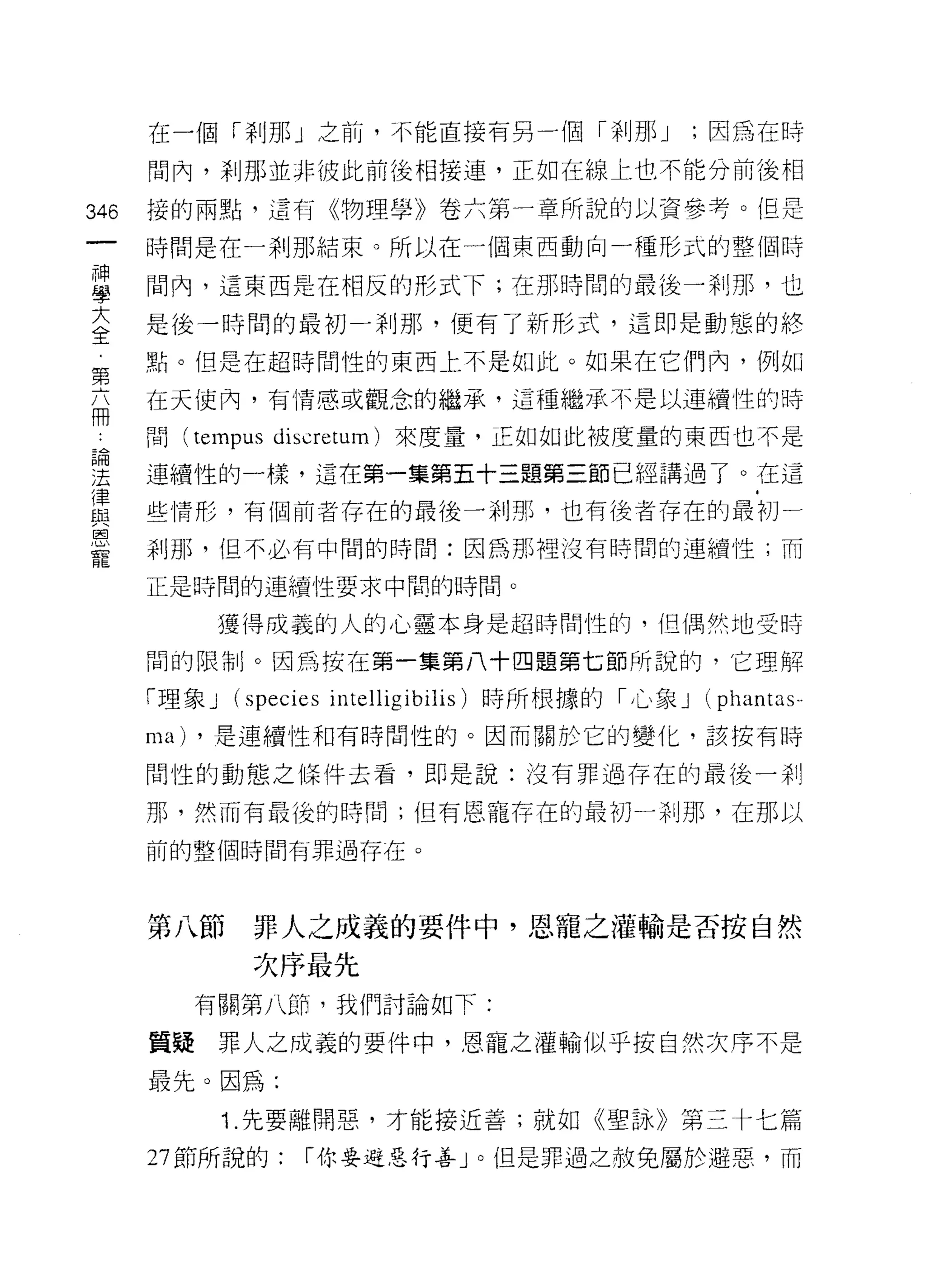 在一個「剎那」之前，不能直接有另一個「剎那 J                     ;因為在時

      間內，剎那並非彼此前後相接連，正如在線上也不能分前後相

346   接的兩點，這有《物理學》卷六第一章所說的以資參考。但是

      時間是在一剎那結束。所以在一個東西動向一種形式的整個時

甚     間內，這東西是在相反的形式下;在那時間的最後一剎那，也
至     是後一時間的最初一剎那，便有了新形式，這即是動態的終
第     點。但是在超時間性的東西上不是如此。如果在它們內，例如

      在天使內，有情感或觀念的繼承，這種繼承不是以連續性的時
冊
 也    問 (tempus discretum) 來度量，正如如此被度量的東西也不是

建     連續性的一樣，這在第一集第五十三題第三節已經講過了。在這
律
自Z    些情形，有個前者存在的最後一剎那，也有後者存在的最初一
I哩
      剎那，但不必有中間的時間:因為那裡按有時間的連續性;而

      正是時間的連續性要求中闊的時間。

              獲得成義的人的心靈本身是超時間性的，但偶然地受時

      間的限制。因為按在第一集第八十四題第七節所說的，它理解

      n里象 J   (species intelligibilis) 時所根據的「心象 J (phantas-
      ma)   ，是連續性和有時間性的。因而關於它的變化，該按有時

      間性的動態之條件去看，即是說:沒有罪過存在的最後一剎

      那，然而有最後的時間;但有恩寵存在的最初 ~~~IJ 那，在那以

      前的整個時間有罪過存在。




      第八節      罪人之成義的要件中，恩寵之灌輸是否按自然

               次序最先
            有關第八節，我們討論如下:

      質接罪人之成義的要件中，恩寵之灌輸似乎按自然次序不是

      最先。因為:
              1. 先要離開惡，才能接近善;就如《聖詠》第三十七篇
      27 節所說的:     I 你要避惡行善」。但是罪過之赦免屬於避惡，而
 