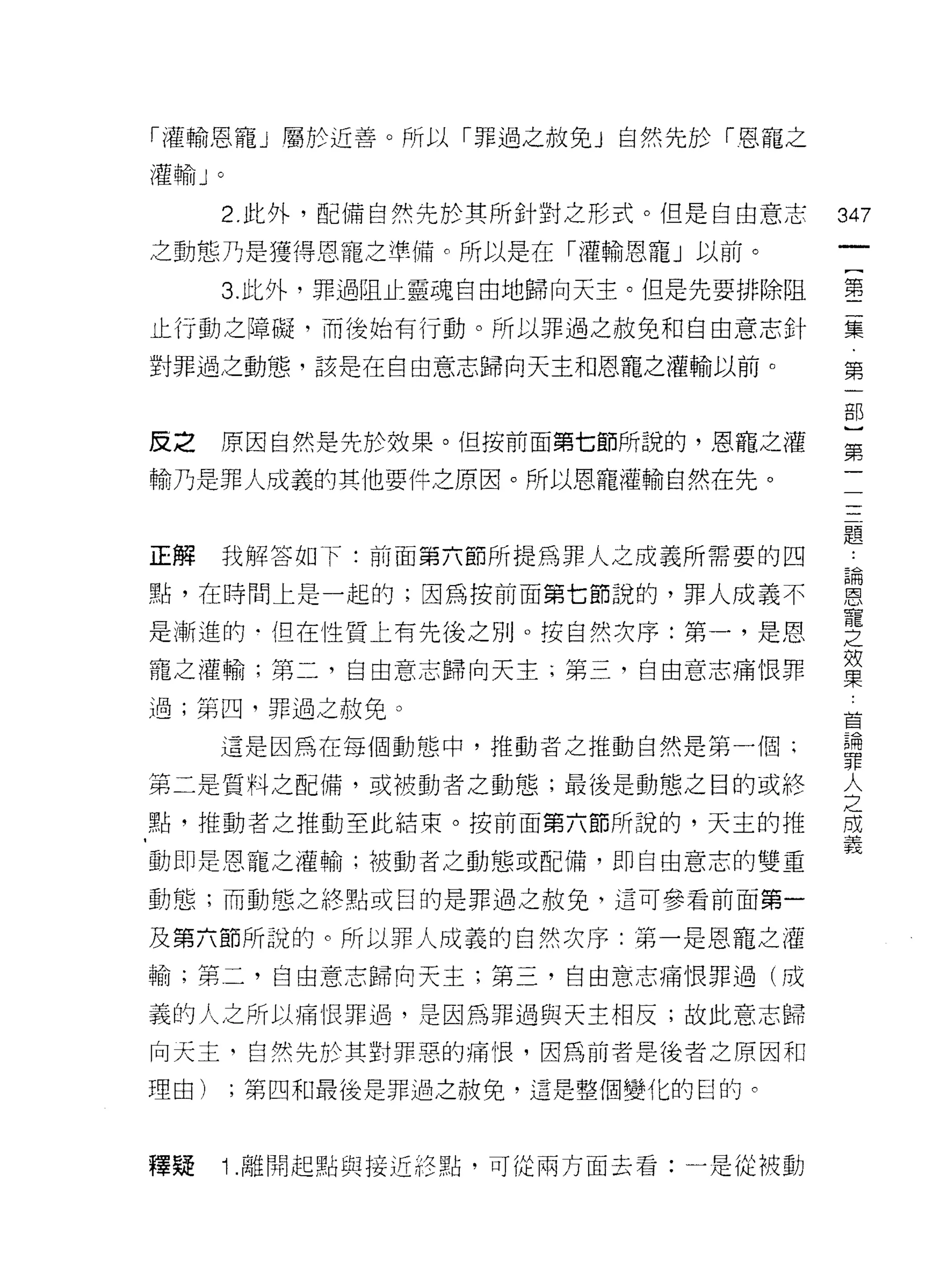 「灌輸恩寵」屬於近善。所以「罪過之赦免」自然先於「恩寵之

灌輸 J   0



       2. 此外，配備自然先於其所針對之形式。但是自由意志    347
之動態乃是獲得恩寵之準備。所以是在「灌輸恩寵」以前。
                                      一
                                      (
       3. 此外，罪過阻止靈魂自由地歸向天主。但是先要排除阻
                                      第
止行動之障礙，而後始有行動。所以罪過之赦免和自由意志針           二
對罪過之動態，該是在自由意志歸向天主和恩寵之灌輸以前。           集
                                      第
皮之     原因自然是先於效果。但按前面第七節所說的，恩寵之灌
                                      一
                                      部
輸乃是罪人成義的其他要件之原因。所以恩寵灌輸自然在先。
                                      }
                                      第
正解     我解答如 f: 前面第六節所提為罪人之成義所需要的四     一
點，在時間上是一起的;因為按前面第七節說的，罪人成義不           一
是漸進的-但在性質上有先後之別。按自然次序:第一，是恩
                                      一
                                      一
寵之灌輸;第二，自由意志歸向天主 i 第三，自由意志痛恨罪
                                      一
過;第四，罪過之赦免。                           題
       這是因為在每個動態中，推動者之推動自然是第一個;       ﹒
第二是質料之配備，或被動者之動態，最後是動態之目的或終           論
點，推動者之推動至此結束。按前面第六節所說的，天主的推
                                      恩
                                      寵
動即是恩寵之灌輸;被動者之動態或配備，即自由意志的雙重
                                      之
動態;而動態之終點或目的是罪過之赦免，這可參看前面第一           加
及第六節所說的。所以罪人成義的自然次序:第一是恩寵之灌           以
輸;第二，自由意志歸向天主;第三，自由意志痛恨罪過(成           東
義的人之所以痛恨罪過，是因為罪過與天主相反;故此意志歸
                                      草
                                      棚
向天主，自然先於其對罪惡的痛恨，因為前者是後者之原因和
                                      罪
理由)        ;第四和最後是罪過之赦免，這是整個變化的日的。    人
                                      之
釋疑     Î .離開起點與接近終點，可從兩方面去看:一是從被動     成
                                      義
 