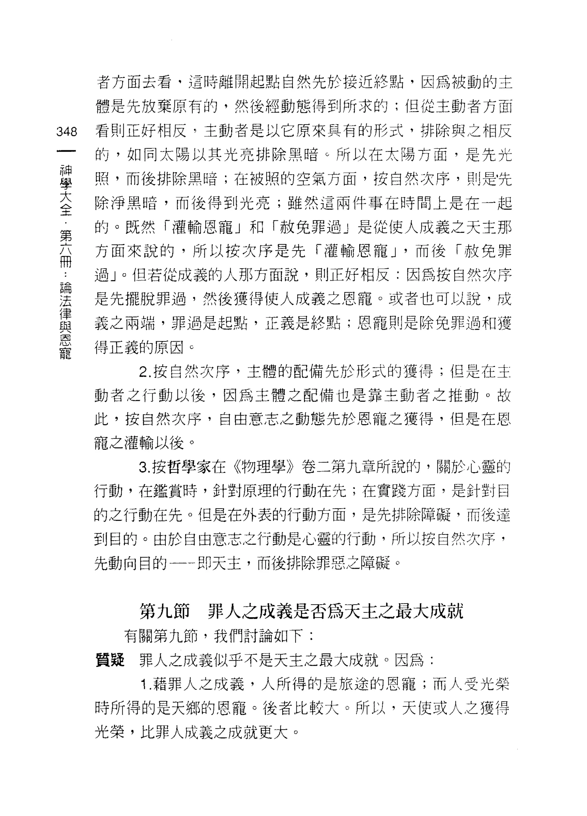 者方面去看，這時離開起點自然先於接近終點，因為被動的主

    體是先放棄原有的，然後經動態得到所求的;但從主動者方面
叫   看則正好相反，主動者是以它原來具有的形式，排除與之相反
一
神   的，如同太陽以其光亮排除黑暗 c 所以在太陽方面，是先光

學   照，而後排除黑暗;在被照的空氣方面，按自然次序，則是﹒先

大   除淨黑暗，而後得到光亮;雖然這兩件事在時間上是在一起
全   的。既然「灌輸恩寵」和「赦免罪過」是從使人成義之天主那
第   方面來說的，所以按次序是先「灌輸恩寵 J '而後「赦免罪
六
冊   過」。但若從成義的人那方面說，買 IJ 正好相反:因為按自然次序

論   是先擺脫罪過，然後獲得使人成義之恩寵。或者也可以說，成

法   義之兩端，罪過是起點，正義是終點;恩寵則是除兔罪過和獲

律   得正義的原因 c
與      2. 按自然次序，主體的配備先於形式的獲得;但是在主
恩
寵   動者之行動以後，因為主體之配備也是靠主動者之推動。故

    此，按自然次序，自由意志之動態先於恩寵之獲得，但是在恩

    寵之灌輸以後。

       3. 按哲學家在《物理學》卷二第九章所說的，關於心靈的

    行動，在鑑賞時，針對原理的行動在先;在實踐方面，是針對目

    的之行動在先。但是在外表的行動方面，是先排除障礙，而後達

    到目的。由於自由意志之行動是心靈的行動，所以按自然次序，

    先動向目的一一即天主，而後排除罪惡之障礙。



       第九節     罪人之成義是否為天主之最大成就
      有關第九節，我們討論如下:

    質疑罪人之成義似乎不是天主之最大成就。因為:
       1 .藉罪人之成義，人所得的是旅途的恩寵;而人受光榮
    時所得的是天鄉的恩寵。後者比較大。所以，天使或人之獲得

    光榮，比罪人成義之成就更大。
 