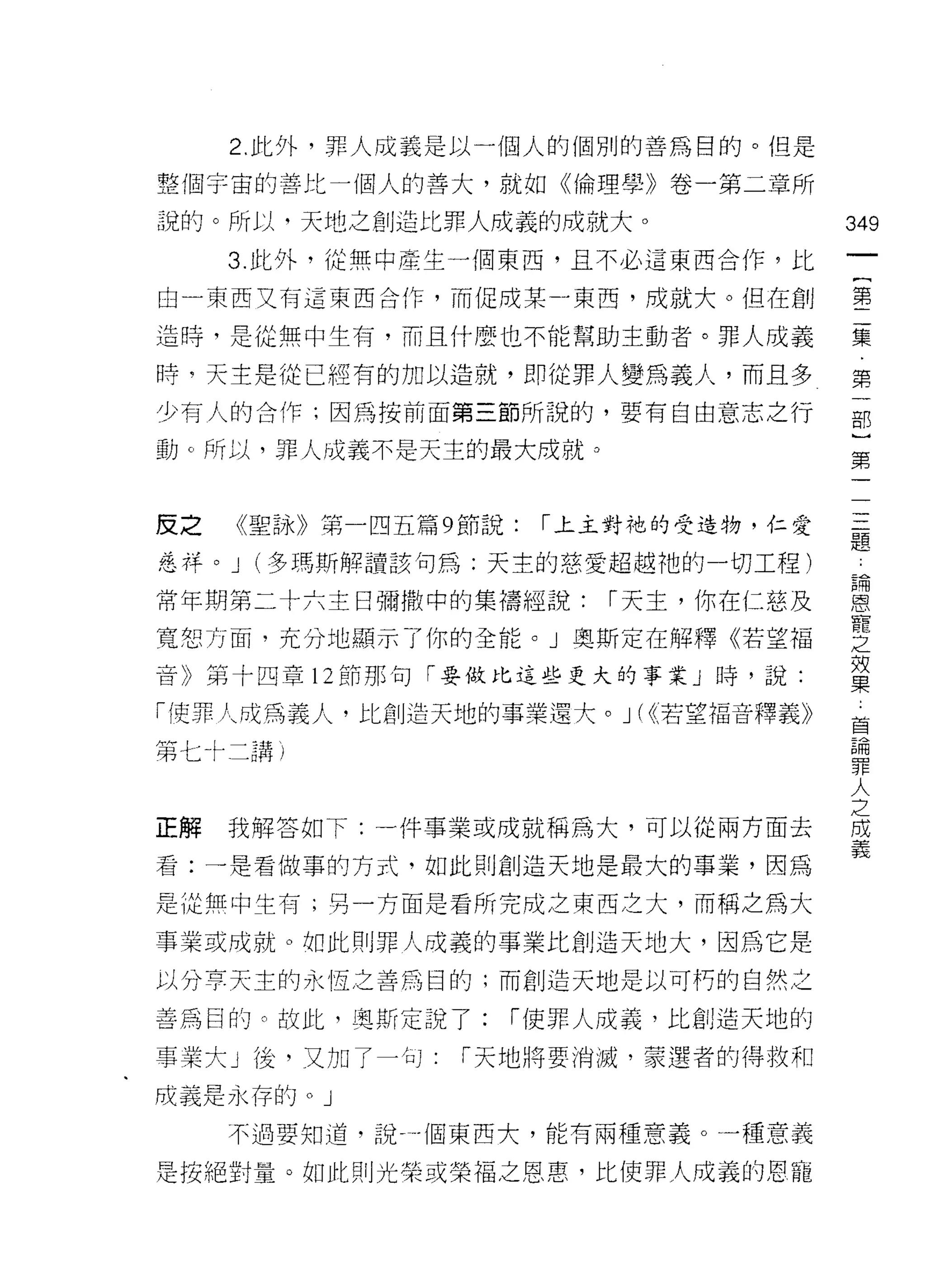 2. 此外，罪人成義是以一個人的個別的善為目的。但是

整個宇宙的善比一個人的善大，就如《倫理學》卷一第二章所

說的。所以，天地之創造比罪人成義的成就大。                  349
     3. 此外，從無中產生一個東西，且不必這東西合作，比
                                        一
                                        {
由一東西又有這東西合作，而促成某-東西，成就大。但在創
                                        第
造時，是從無中生有，而且什麼也不能幫助主動者。罪人成義             二
時，天主是從已經有的加以造就，即從罪人變為義人，而且多             集
少有人的合作;因為按前面第三節所說的，要有自由意志之行             第
動 c 所以，罪人成義不是天主的最大成就 ο
                                        一
                                        部
                                        }
反之   《聖詠》第一四五篇 9 節說:   1 上主對祂的受造物，仁愛    第
廷、祥。 J (多瑪斯解讀該句為:天主的慈愛超越祂的一切工程)         一
常年期第二十六主日彌撒中的集禱經說:        1 天主，你在仁慈及    一
寬恕方面，充分地顯示了你的全能。」奧斯定在解釋《若望福
                                        三
音》第十四章 12 節那句「要做比這些更大的事業」時，說:
                                        題
                                        論
11吏罪人成為義人，比創造天地的事業還犬。 J ( <<，若望福音釋義》    恩
第七十二講)                                  寵
                                        之
正解   我解答如下:一件事業或成就稱為大，可以從兩方面去
                                        效
                                        果
看:一是看做事的方式，如此則創造天地是最大的事業，因為
                                        首
是從無中生有;再一方面是看所完成之東西之大，而稱之為大
                                        論
事業或成就。如此則罪人成義的事業比創造天地大，因為它是             罪
以分享天主的永恆之善為目的;而創造天地是以可朽的自然之             人
善為目的。故此，真斯定說了:     1 使罪人成義，比創造天地的
                                        之
                                        成
事業大」後，又加了一句:     1 天地將要消滅，蒙選者的得救和
                                        義
成義是永存的。」

     不過要知道，說一個東西大，能有兩種意義。一種意義

是按絕對量。如此則光榮或榮福之恩惠，比使罪人成義的恩寵
 