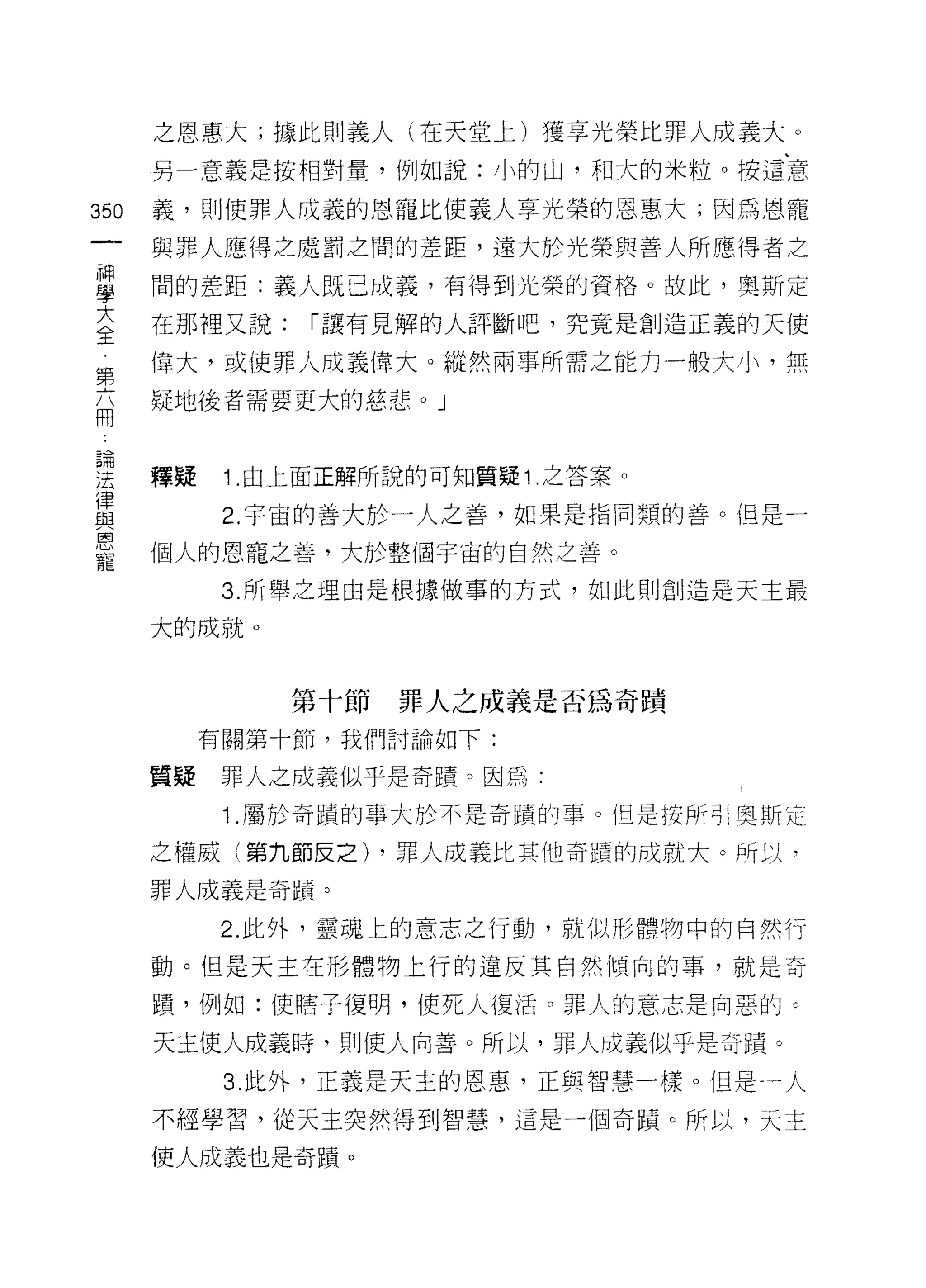 之恩惠大;據此則義人(在天堂上)獲享光榮比罪人成義大。
      另一意義是按相對量，例如說:小的山，和大的米粒。按這意

350   義，貝 1] 使罪人成義的恩寵比使義人享光榮的恩惠大;因為恩寵

      與罪人應得之處罰之間的差距，遠大於光榮與善人所應得者之

車     間的差距:義人既已成義，有得到光榮的資格。故此，奧斯定
大     在那裡又說:    I 讓有見解的人評斷吧，究竟是創造正義的天使
全
第     偉大，或使罪人成義偉大。縱然兩事所需之能力一般大小，無
高     疑地後者需要更大的慈悲。」


主     釋疑    1 由上面正解所說的可知質疑 1 之答案。
重           2 宇宙的善大於一人之善，如果是指同類的善。但是一
是     個人的恩寵之善，大於整個宇宙的自然之善。
            3. 所舉之理由是根據做事的方式，如此則創造是天主最

      大的成就。


               第十節罪人之成義是否為奇蹟
           有關第十節，我們討論如下:

      質疑    罪人之成義似乎是奇蹟。因為﹒
            1 .屬於奇蹟的事大於不是奇蹟的事。但是援所司|奧斯克
      之權威(第九節皮之) ，罪人成義比其他奇蹟的成就大。所以，

      罪人成義是奇蹟。

            2. 此外，靈魂上的意志之行動，就{以形體物中的自然行

      動。但是天主在形體物上行的違反其自然傾向的事，就是奇

      蹟'例如:使瞎子復明，使死人復活。罪人的意志是向惡的 c

      天主使人成義時，貝 1] 使人向善。所以，罪人成義似乎是奇蹟。

            3. 此外，正義是天主的恩惠，正與智慧一樣。但是一人

      不經學習，從天主突然得到智慧，這是一個奇蹟。所以，天主

      使人成義也是奇蹟。
 