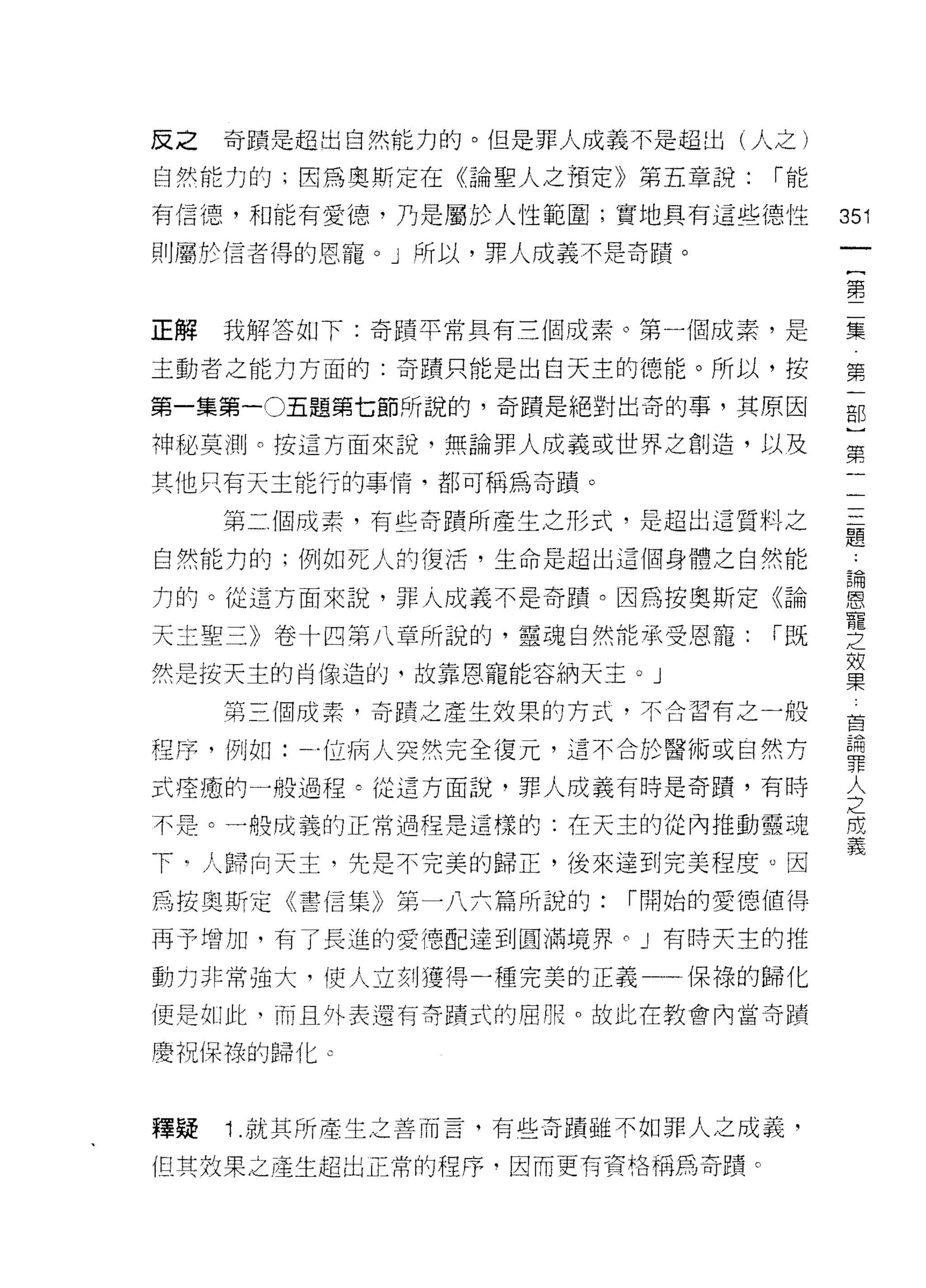 反之   奇蹟是超出自然能力的。但是罪人成義不是超出(人之)

自然能力的;因為奧斯定在《論聖人之預定》第五章說:     r能

有信德，和能有愛德，乃是屬於人性範圍;實地具有這些德性        351
則屬於信者得的恩寵。」所以，罪人成義不是奇蹟。
                                    一
                                    {
                                    第
正解   我解答如下:奇蹟平常具有三個成素。第一個成素，是       二
主動者之能力方面的:奇蹟只能是出白天主的德能。所以，按         集
第一集第一 0五題第七節所說的，奇蹟是絕對出奇的事，其原因       第
神秘莫測。按這方面來說，無論罪人成義或世界之創造，以及
                                    一
                                    部
其他只有天主能行的事情，都可稱為奇蹟。
                                    )
     第二個成素，有些奇蹟所產生之形式，是超出這質料之       第
自然能力的;例如死人的復活，生命是超出這個身體之自然能         一
力的。從這方面來說，罪人成義不是奇蹟。因為按奧斯定《論         一
天土聖三》卷十四第八章所說的，靈魂自然能承受恩寵:     r既
                                    三
                                    題
然是按天主的肖像造的，故靠恩寵能容納天主。」
                                    詞
     第三個成素，奇蹟之產生效果的方式，不合習有之一般       恩
程序，例如:一位病人突然完全復元，這不合於醫術或自然方         寵
式痊癒的一般過程。從這方面說，罪人成義有時是奇蹟，有時         之
不是。一位成義的正常過程是這樣的:在天主的從內推動靈魂
                                    效
                                    果
下"人歸向天主，先是不完美的歸正，後來達到完美程度。因
                                    首
為按奧斯定《書信集》第一八六篇所說的:    r 開始的愛德值得    請
再予增加，有了長進的愛憑配達到圓滿境界 C J 有時天主的推      罪
動力非常強大，使人立刻獲得一種完美的正義一一保祿的歸化         人
便是如此，而且外表還有寄蹟式的屈服。故此在教會內當奇蹟
                                    之
                                    間
慶祝保祿的歸化。
                                    義
釋疑   1 .就其所產生之善而言，有些奇蹟雖不如罪人之成義，
但其效果之產生超出正常的程序﹒因而更有資格稱為奇蹟。
 