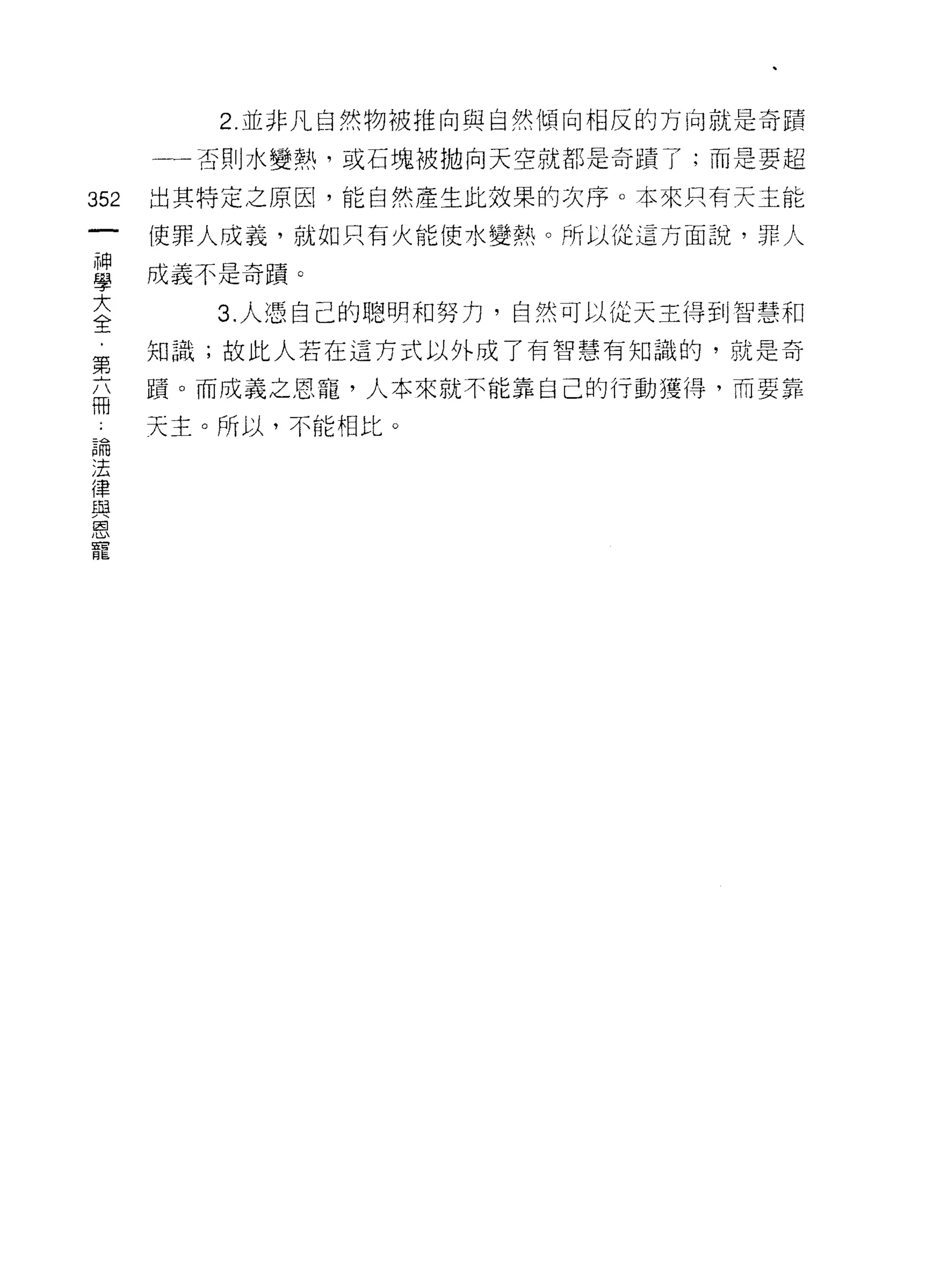 2. 並非凡自然物被推向與自然傾向相反的方向就是奇蹟

      一一否則水變熱，或石塊被拋向天空就都是奇蹟了;而是要超

352   出其特定之原因，能自然產生此效果的次序。本來只有天主能

      使罪人成義，就如只有火能使水變熱。所以從這方面說，罪人

旦     成義不是奇蹟 O
E        3 人憑自己的聰明和努力，自然可以從天主得到智慧和
第     知識;故此人若在這方式以外成了有智慧有知識的，就是奇

      蹟。而成義之恩寵，人本來就不能靠自己的行動獲得，而要靠
冊
 論    天主。所以，不能相比。
 法
 律
 與
 恩
 寵
 