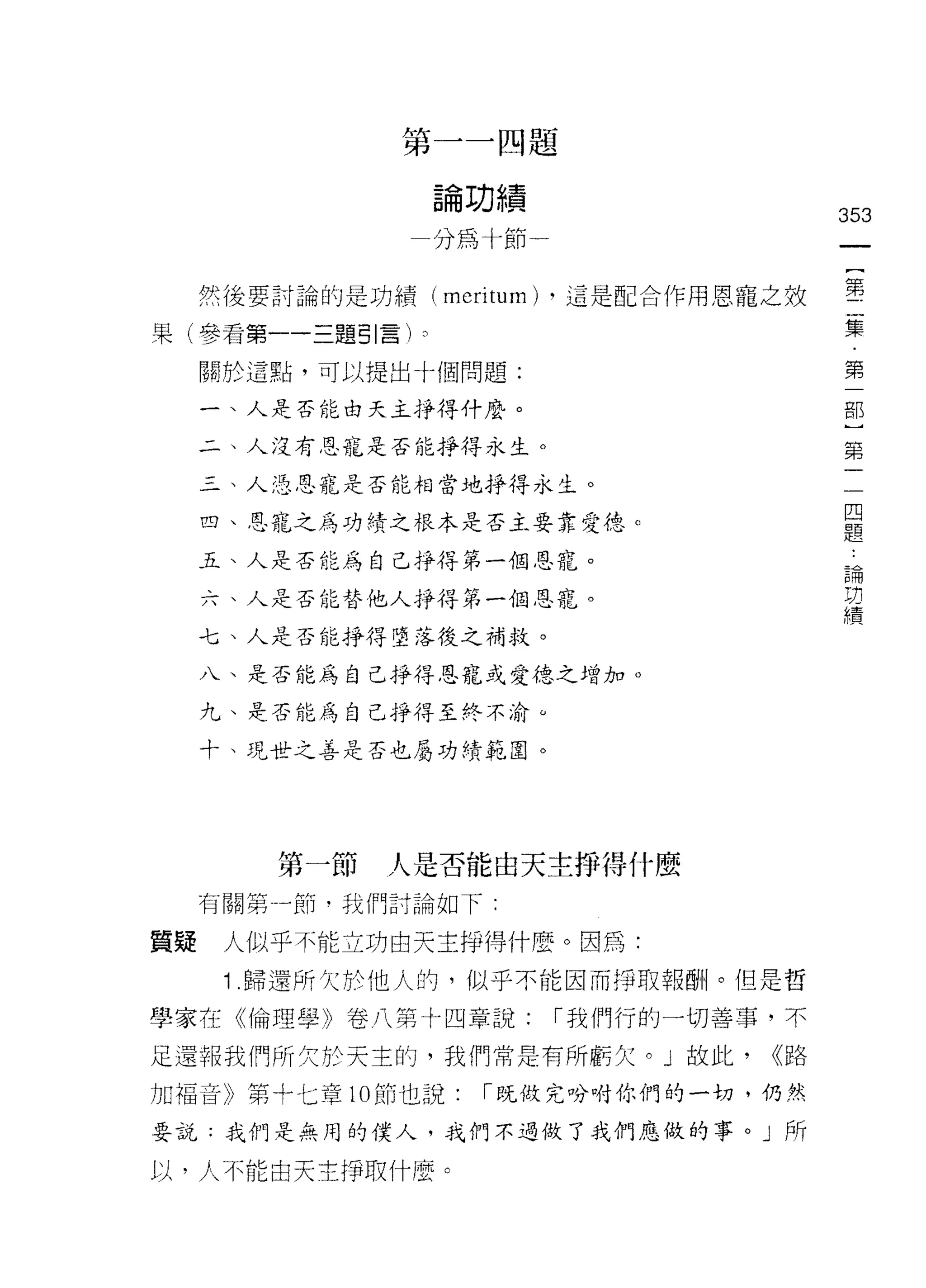 第一一四題

                論功績
                                        353
               一分為十節一


     然後要討論的是功績 (merÍtum) ，這是配合作用恩寵之效    事
果(參看第一一三題引言 h                           集
     關於這點，可以提出十個問題:                     第

     一、人是否能白天主掙得什麼。                     部


     二、人沒有思寵是否能掙得永生。                    第

     三、人 15 恩寵是否能相當地掙得永生。
                                         四
     四、恩寵之為功績之根本是否主要靠愛德。                 題

     五、人是否能為自己掙得第一個恩寵。                   論
                                         功
     六、人是否能替他人掙得第一個恩寵。                   績
     七、人是否能掙得墮落後之補救。

     八、是否能為自己掙得恩寵或愛德之增加。

     九、是否能為自己掙得至終不渝 ω

     十、現世之善是否也屬功績範圈。




         第一節   人是否能由天主掙得什麼
     有關第一節﹒我們討論如下:


質疑    人似乎不能立功由天主掙得什麼。因為:
      1 .歸還所欠於他人的，似乎不能因而 f爭取報酬。但是哲
學家在《倫理學》卷八第十四章說:        í 我們行的一切善事，不

足還報我們所欠於天主的，我們常是有所虧欠。」故此，         <<路

力日福音》第十七章 10 節也說:   í 既做完吩咐你們的一切，仍然

要說:我們是無用的僕人，或們不過做了我們應做的事。」所

以，人不能白天主掙取什麼。
 
