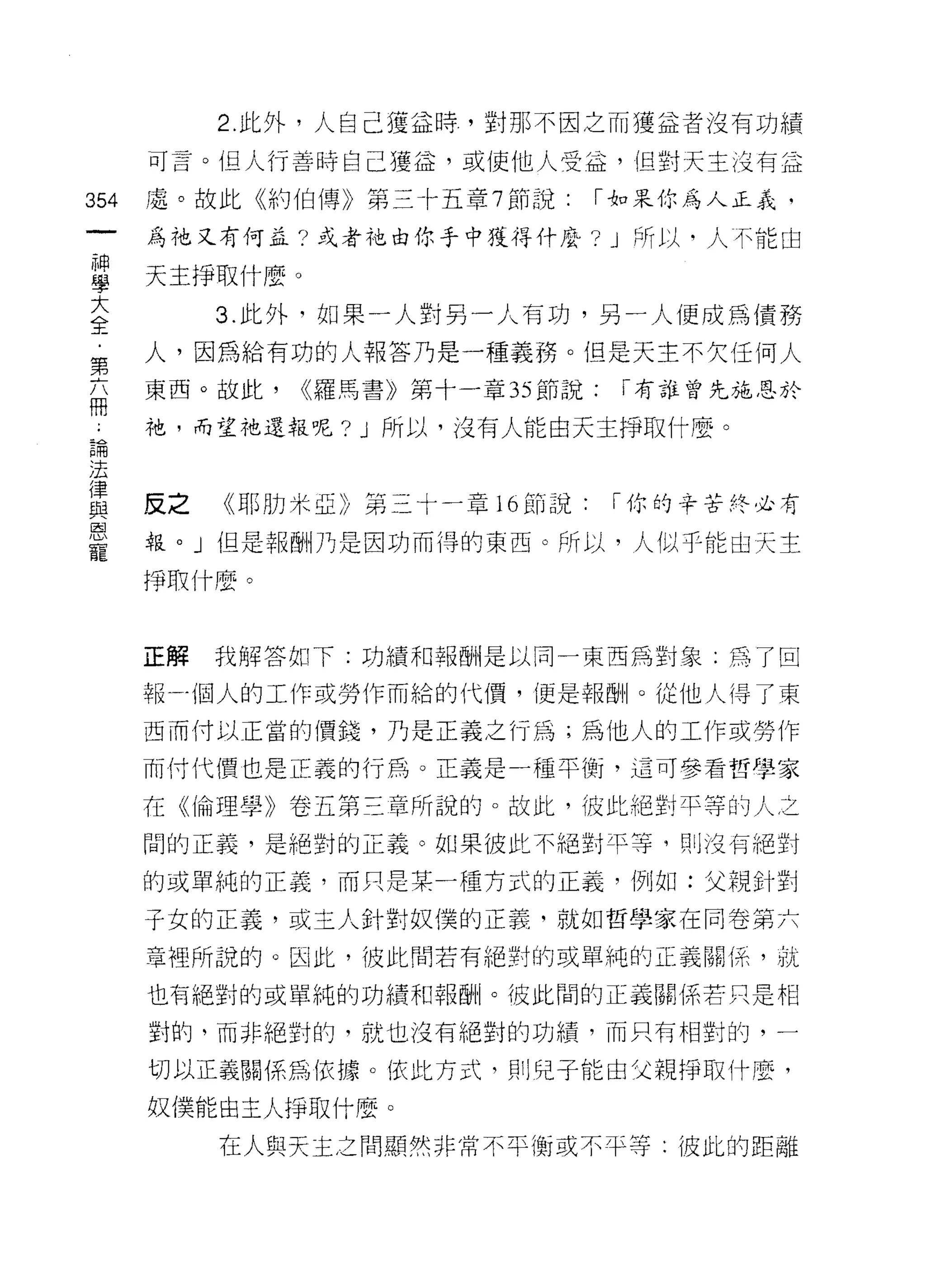 2. 此外，人自己獲益時，對那不因之而獲益者沒有功績

      可言。但人行善時自己獲益，或使他人受益，但對天主沒有益

354   處。故此《約伯傳》第三十五章 7 節說:     I 去。呆你為人正義，

      為祂又有何孟?或者祂由 1:t手中獲得什麼? J 所以‘人不能由

當     天主掙取什麼 o
大          3. 此外，如果一人對另一人有功，另一人便成為債務
全
第     人，因為給有功的人報答乃是一種義務。但是天主不欠任何人
      東西。故此，   <(羅馬書》第十一章 35 節說:   I 有誰曾先施恩於
冊
      祂，而望祂還報呢? J 所以，沒有人能由天主掙取什麼。
已開
;去

重     反之   《耶肋米亞》第三十一章 16 節說: I 你的辛苦終必有
是     報。」但是報酬乃是因功而得的東西。所以，人似乎能由天主
      掙取什麼。



      正解   我解答如下:功績不日報酬是以同一東西為對象:為了回

      報一個人的工作或勞作而給的代價，便是報酬。從他人得了東

      西而付以正當的價錢，乃是正義之行為;為他人的工作或勞作

      而付代價也是正義的行為。正義是一種平衡，這可參看哲學家

      在《倫理學》卷五第三章所說的。故此，彼此絕對平等的人之

      間的正義，是絕對的正義。如果彼此不絕對平等， ~IJ 沒有絕對
      的或單純的正義，而只是某一種方式的正義，例如:父親針對

      于女的正義，或主人針對奴{業的正義，就如哲學家在同卷第六

      章裡所說的。因此，彼此間若有絕對的或單純的正義關{系，就

      也有絕對的或單純的功績和報酬。彼此間的正義關係若只是相

      對的，而非絕對的，就也沒有絕對的功績，而只有相對的，一

      切以正義關係為依據。依此方式，貝 IJ 兒子能由父親掙取什麼，

      奴僕能由主人;爭取什麼。

           在人與天主之間顯然非常不平衡或不平等: 1皮此的距離
 