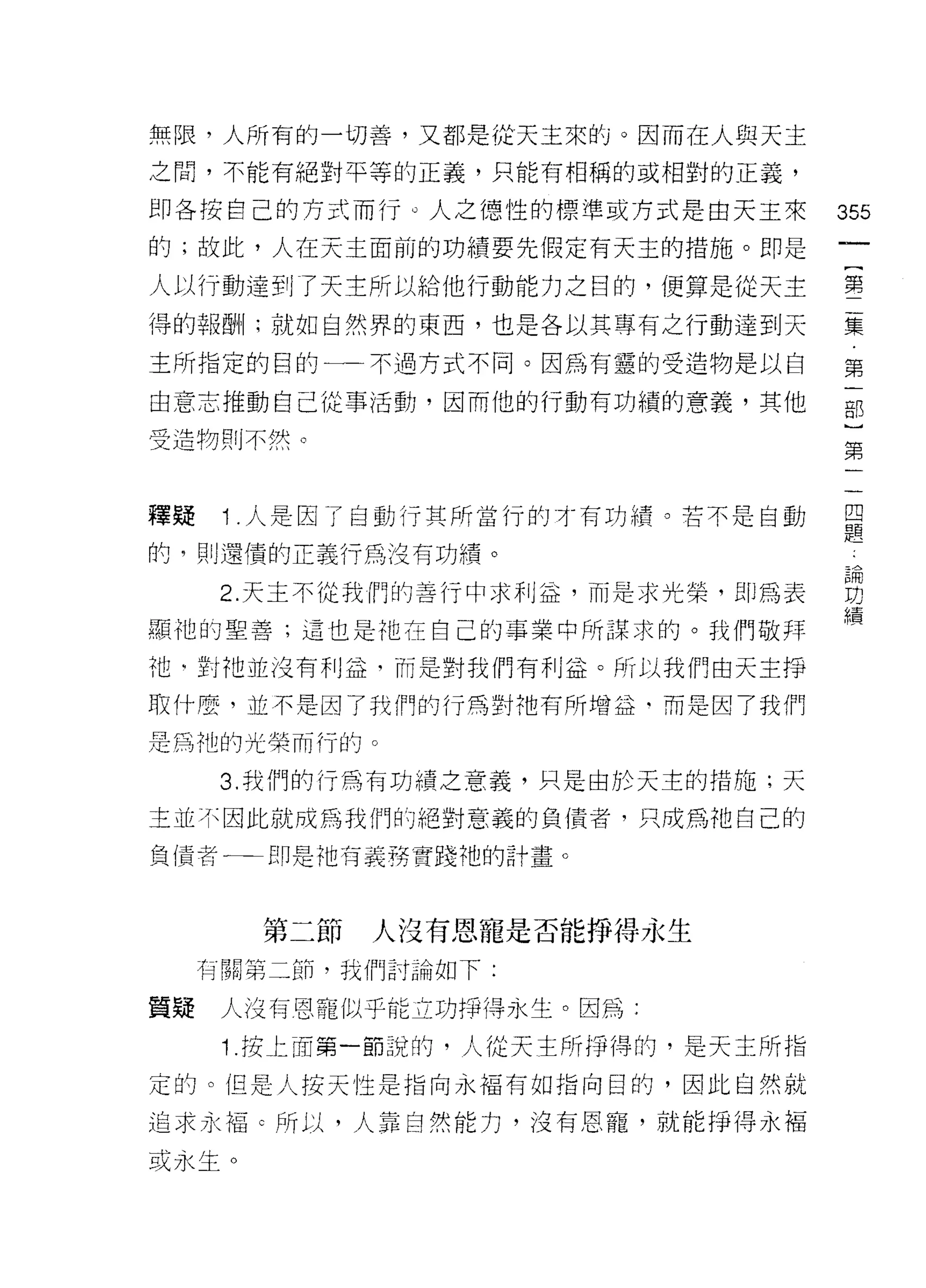 無限，人所有的一切善，又都是從天主來的。因而在人與天主

之間，不能有絕對平等的正義，只能有相稱的或相對的正義，

即各按自己的方式而行 ο 人之德性的標準或方式是由天王來       355
的;故此，人在天主面前的功績要先假定有天主的措施。即是

人以行動達到了天主所以給他行動能力之目的，使算是從天主        第
得的報酬1; 就如自然界的東西，也是各以其專有之行動達到天      集

主所指定的目的←一不過方式不同。因為有靈的受造物是以自        第

由意志推動自己從事活動，因而他的行動有功績的意義，其他        部

受造物則不然。
                                   第


釋疑    1 .人是因了自動行其所當行的才有功績。若不是自動    且
                                   疋旦
的，頁。還債的正義行為沒有功績。

      2 天主不從我們的善行中求利益，而是求光榮，即為表    白
                                   續
顯他的聖善;這也是祂在自己的事業中所謀求的。我們敬拜

祂句對他並沒有利益，而是對我們有利益。所以我們由天主掙

取什麼，並不是因了我們的行為對祂有所增益‘而是因了我們
是為祂的光榮而行的。

      3. 我們的行為有功績之意義，只是由於天主的措施;天

主並不因此就成為我們的絕對意義的負債者，只成為祂自己的

負債者←一一即是他有義務實踐祂的計畫。



       第二節   人沒有恩寵是否能掙得永生
     有關第二節，我們討論如下:

質疑    人沒有恩寵似乎能立功掙得永生。因為:
      1 .按上面第一節說的，人從天主所掙得的，是天主所指
定的。但是人按天性是指向永褔有如指向白的，因此自然就

追求永褔 c 所以，人靠自然能力，沒有恩寵，就能掙得永褔

或永生。
 
