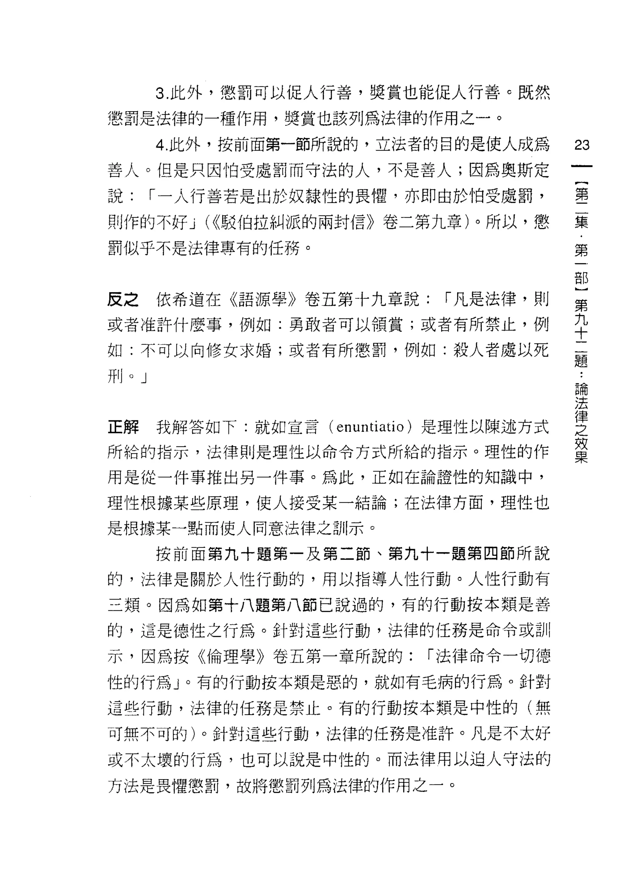 3. 此外，懲罰可以促人行善，獎賞也能促人行善 c 既然

懲罰是法律的一種作用，獎賞也該列為法律的作用之一。

           4. 此外，按前面第一節所說的，立法者的目的是使人成為       23
善人。但是只因怕受處罰而守法的人，不是善人;因為奧斯定
                                             {
說:     1"一人行善若是出於奴隸性的畏懼，亦即由於怕受處罰，            第

則作的不好 j ((<駁伯拉糾派的兩封信》卷二第九章)。所以，懲             臺
罰似乎不是法律專有的任務。                                第

                                             吉B

反之         依希道在《語源學》卷五第卡九章說:   r 凡是法律，貝 IJ   第

或者准許什麼事，例如:勇敢者可以領賞;或者有所禁止，例                  九
                                             十
如:不可以向修女求婚;或者有所懲罰，例如:殺人者處以死                  題
耳
川
     llJ




                                             已用
                                             法

正解我解答如下:就如宣言(叫叫io) 是理性以陳述方式                  宣
所給的指示，法律則是理性以命令方式所給的指示。理性的作                  寞
用是從一件事推出另一件事。為此，正如在論證性的知識中，

理性根據某些原理，使人接受某一結論;在法律方面，理性也
是根據某一點而使人同意法律之訓示。

           按前面第九十題第一及第二節、第九十一題第四節所說

的，法律是關於人性行動的，用以指導人性行動。人性行動有
三類。因為如第十八題第八節已說過的，有的行動按本類是善

的，這是德性之行為。針對這些行動，法律的任務是命令或訓

示，因為按《倫理學》卷五第一章所說的:           r 法律命令一切德

性的行為 J 。有的行動按本類是惡的，就如有毛病的行為。針對

這些行動，法律的任務是禁止。有的行動按本類是中性的(無

可無不可的)。針對這些行動，法律的任務是准許。凡是不太好

或不太壞的行為，也可以說是中性的。而法律用以迫人守法的

方法是畏懼懲罰，故將懲罰列為法律的作用之一。
 