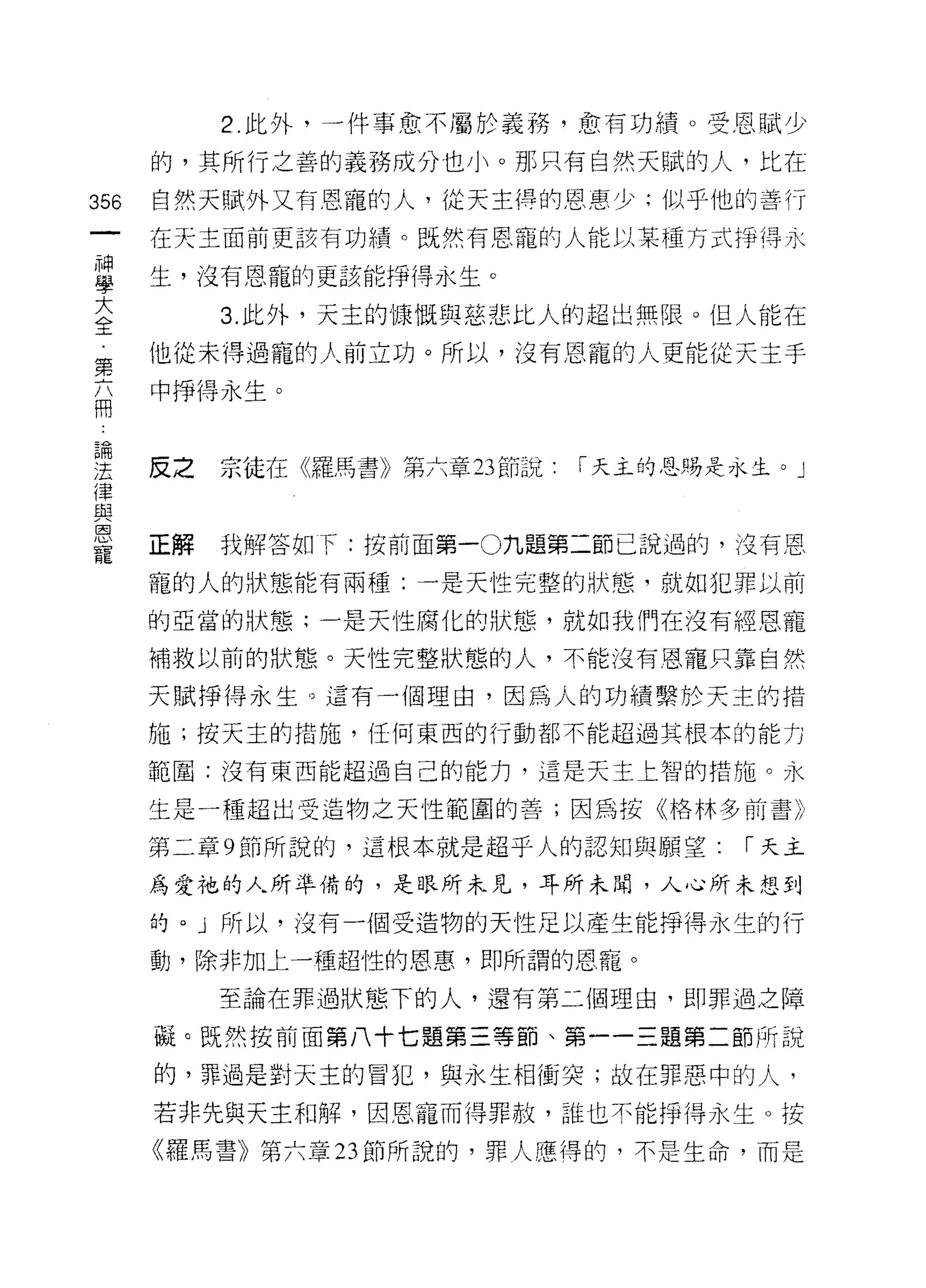 2. 此外，一件事愈不屬於義務，愈有功績。受恩賦少

      的，其所行之善的義務成分也小。那只有自然天賦的人，比在

356   自然天賦外又有恩寵的人，從天主得的恩惠少;似乎他的善行
      在天主面前更該有功績。既然有恩寵的人能以某種方式掙得永

草     生，沒有恩寵的更該能掙得永生。
大          3. 此外，天主的慷慨與慈悲比人的超出無限。但人能在
全
第     他從未得過寵的人前立功。所以，沒有恩寵的人更能從天主手
高     中掙得永生。



理     反之 宗徒在《羅馬書》第六章 23 節說   「天主的恩賜是永生。」
律
與
巨3
      正解   我解答如下:按前面第一O 九題第二節己說過的，沒有恩
寵
      寵的人的狀態能有兩種:一是天性完整的狀態，就如犯罪以前

      的亞當的狀態;一是天性腐化的狀態，就如我們在沒有經恩寵

      補救以前的狀態。天性完整狀態的人，不能沒有恩寵只靠自然

      天賦掙得永生。這有一個理由，因為人的功績繫於天主的措
      施;按天主的措施，任何東西的行動都不能超過其根本的能力

      範圍:沒有東西能超過自己的能力，這是天主上智的措施。永

      生是一種超出受造物之天性範圍的善;因為按《格林多前書》

      第二章 9 節所說的，這根本就是超乎人的認知與願望:     1"天主

      為愛祂的人所準備的，是眼所未見，耳所未聞，人心所未想到
      的。」所以，沒有一個受造物的天性足以產生能掙得永生的行

      動，除非加上一種超性的恩惠，即所謂的恩罷。

           至論在罪過狀態下的人，還有第二個理由，即罪過之障

      礙。既然按前面第八十七題第三等節、第一一三題第二節所說
      的，罪過是對天主的冒犯，與永生相衝突;故在罪惡中的人，

      若非先與天主和解，因恩寵而得罪赦，誰也不能掙得永生。按

      《羅馬書》第六章 23 節所說的，罪人應得的，不是生命，而是
 