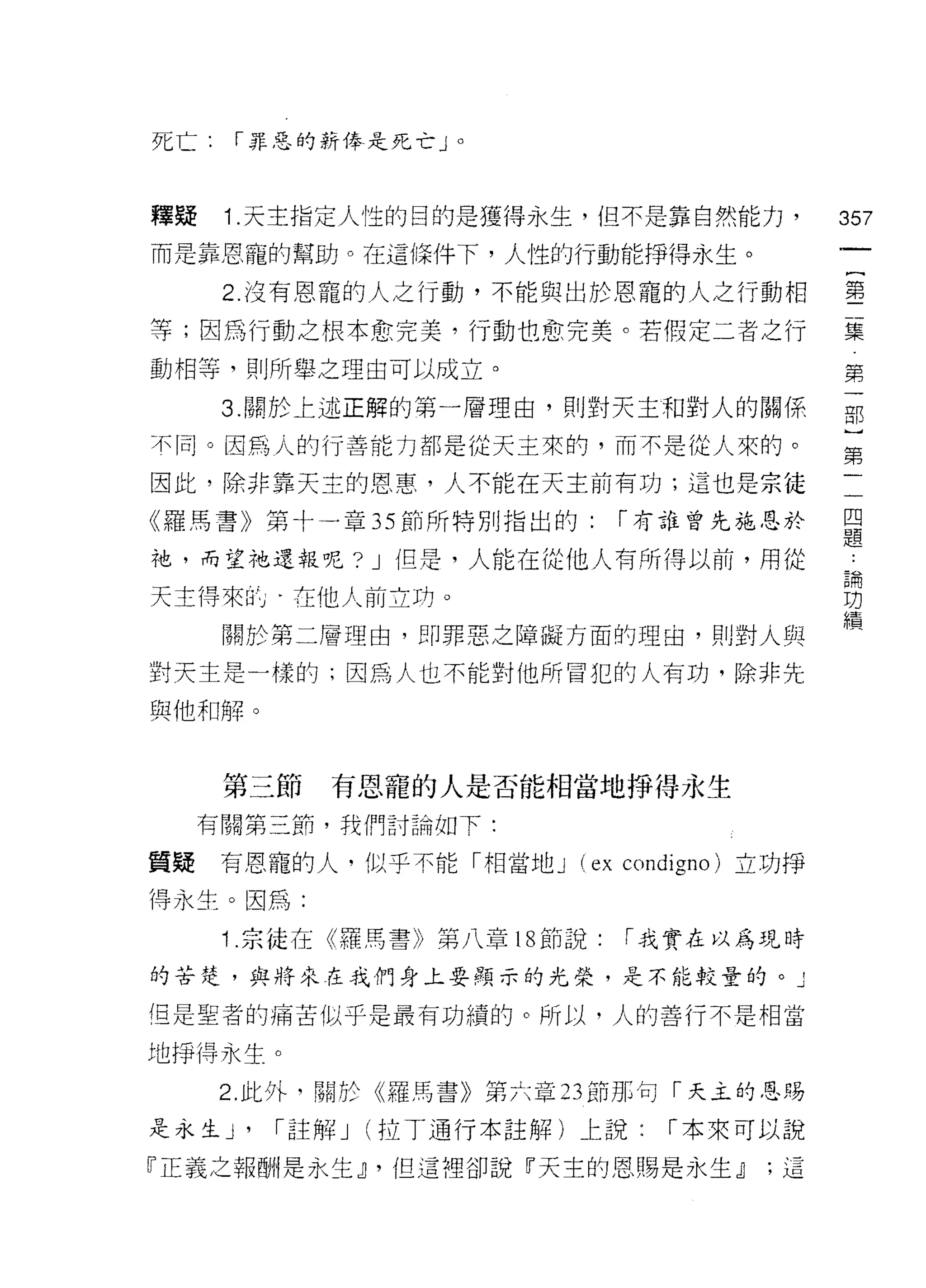 死亡1"""罪惡的薪像是死亡」。




釋疑    1. 天主指定人性的目的是獲得永生，但不是靠自然能力，                   357
而是靠恩寵的幫助。在這條件下，人性的行動能掙得永生。

      2. 沒有恩寵的人之行動，不能與出於恩寵的人之行動相                    室
等;因為行動之根本愈完美，行動也愈完美。若假定二者之行                         量
動相等，貝 IJ 所舉之理由可以成立。                                 第
      3. 關於上述正解的第一層理由，則對天主和對人的關係                    部

不同。因為人的行善能力都是從天主來的，而不是從人來的。
                                                    第
因此，除非靠天主的恩惠，人不能在天主前有功;這也是宗徒                         一

《羅馬書》第十一章 35 前所特別指出的:               í 有誰曾先施恩於       且
                                                    正旦

祂，而望祂還報呢? J 但是，人能在從他人有所得以前，用從
                                                    論

天主得來此，在他人前立的。                                       功
                                                    績
      關於第二層理由，即罪惡之障礙方面的理由，貝|j 對人與

對天主是一樣的;因為人也不能對他所冒犯的人有功，除非先
與他和解。



      第三節    有恩寵的人是否能相當地掙得永生
     有關第三節，我們討論如下:

質疑    有恩寵的人，似乎不能「相當地 J (ex condigno) 立功掙
得永生。因為:

      1 宗徒在《羅馬書》第八章 18 節說:           í 我實在以為現時

的苦楚，與將來在我們身上要顯示的光榮，是不能較量的。 J

但是聖者的痛苦似乎是最有功績的。所以，人的善行不是相當

地掙得永生。

     2. 此外，關於《羅馬書》第六章 23 節那句「天主的恩賜

是永生 J'   í 註解 J   (拉 T 通行本註解)   J::. 說:   í 本來可以說

『正義之報酬是永生 dl '但這裡卻說『天主的恩賜是永生 dl                ;這
 