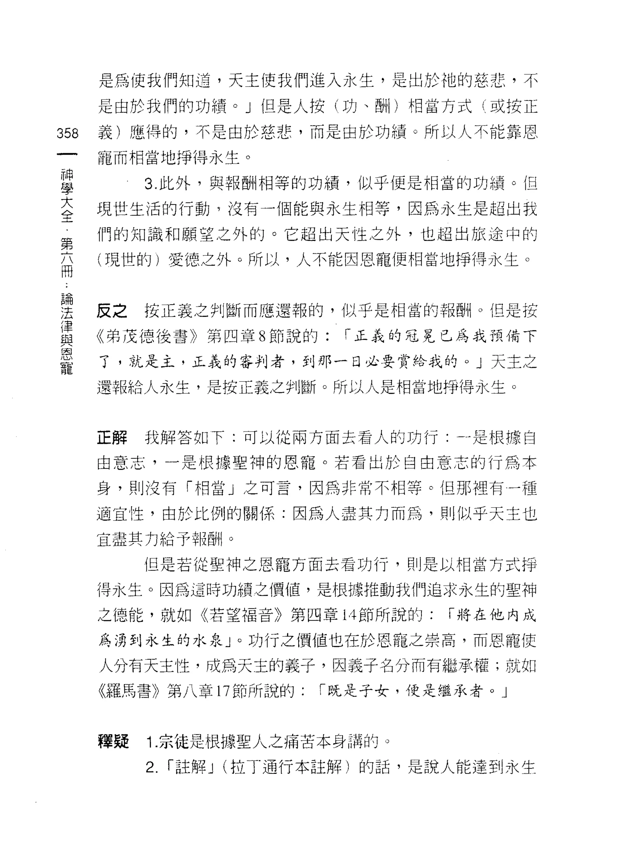 是為使我們知道，天主使我們進入永生，是出於祂的慈悲，不

      是由於我們的功績。」但是人按(功、四十I )相當方式(或按正

358   義)應得的，不是由於慈悲，而是由於功績。所以人不能靠恩

      寵而相當地掙得永生。

重          3 此外，與報酬相等的功績，似乎便是相當的功績。但
至     現世生活的行動，沒有一個能與永生相等，因為永生是超出我
第     們的知識和願望之外的。它超出天性之外，也超出旅途中的

話     (帥的)愛德之外。所以，人不能因恩寵便相當地掙得永生。



要     反之按正義。慚而應還報的，似乎是相當的報酬。但是按
{聿
      《弟 j艾德後書》第四章 8 節說的:「正義的冠冕已為我預備下
與
恩
      了，就是主，正義的審判者，到那一日必要賞給我的。」天主之
寵
      還報給人永生，是按正義之判斷。所以人是相當地掙得永生。



      正解   我解答如下:可以從兩方面去看人的功行-.-是根據自

      由意志，一是根據聖神的恩寵。若看出於自由意志的行為本

      身，貝 IJ 沒有「相當」之可言，因為非常不相等。但那裡有一種

      適宜性，由於比例的關係:因為人盡其力而為，買 IJ 似乎天主也
      宜盡其力給予報酬。

           但是若從聖神之恩寵方面去看功行，則是以相當方式掙

      得永生。因為這時功績之價值，是根據推動我們追求永生的聖神

      之德能，就如《若望褔音》第四章 14 節所說的:      I 將在他內成

      為湧到永生的水泉」。功行之價值也在於恩寵之崇高，而恩寵使

      人分有天主性，成為天主的義子，因義子名分而有繼承權;就如
      《羅馬書》第八章 17 節所說的:    I 既是子女，便是繼承者。」



      體疑   1. 宗徒是根據聖人之痛苦本身諧的。

           2.   I 註解 J (拉丁通行本註解)的話，是說人能達到永生
 