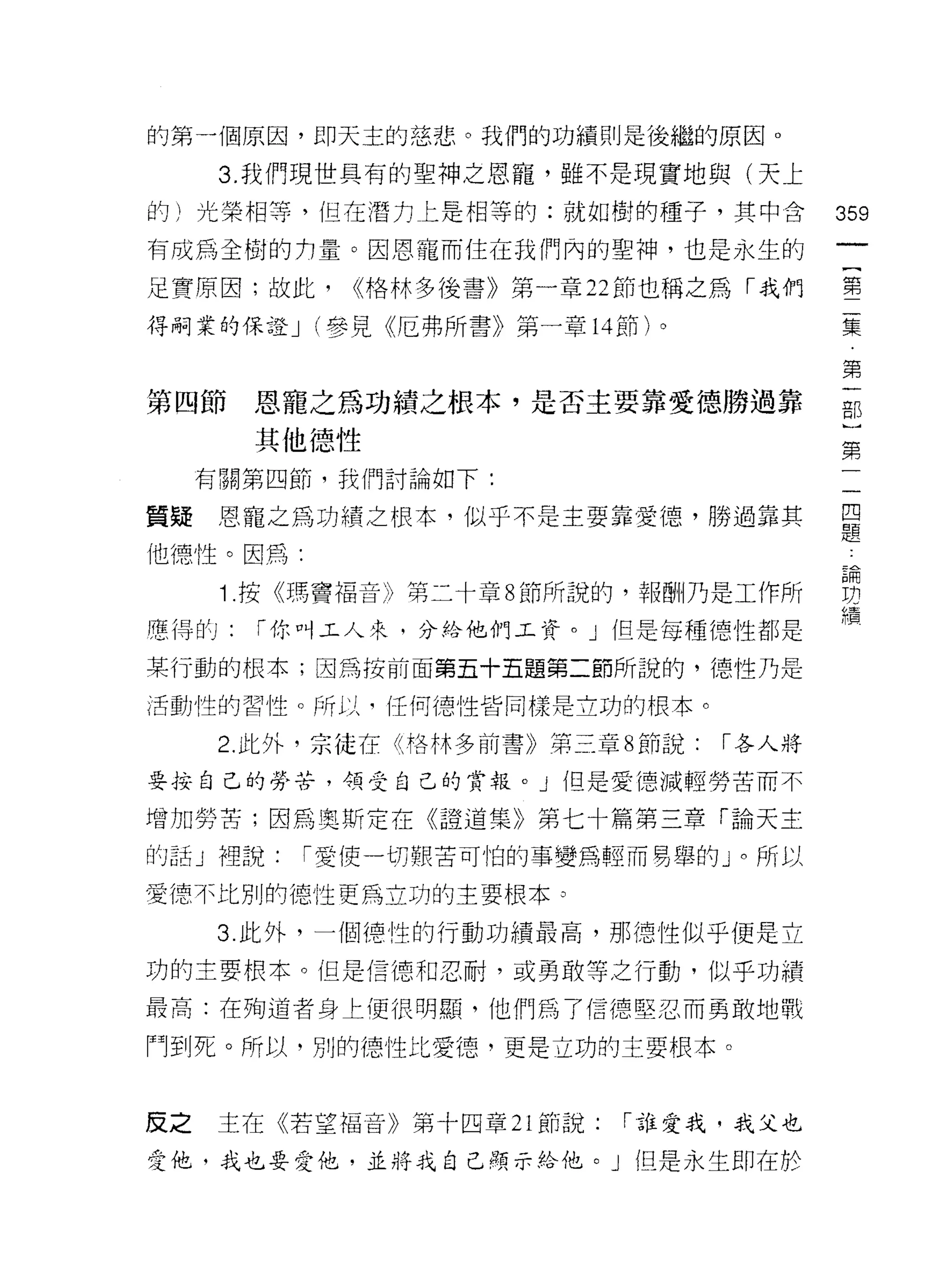 的第一個原因，即天主的慈悲。我們的功績則是後繼的原因。

      3. 我們現世具有的聖神之恩寵，雖不是現實地與(天上
的)光榮相等，但在潛力上是相等的:就如樹的種子，其中合               359
有成為全樹的 tJ 量。因恩寵而住在我們內的聖神，也是永生的

足實原因:故此，     <<格林多後書》第一章 22 節也稱之為「我們      堅

得桐業的保證 J (參見《厄弗所書》第一章 14 節)。              集

                                          第
第四節恩寵之為功績之根本，是否主要靠愛德勝過靠                   部

        其他德性                              第
     有關第四節，我們討論如下:

質疑恩寵之為功績之根本，似乎不是主要靠愛德，勝過靠其                早
                                          疋旦

他德性。因，再:

      1 按《瑪竇褔音》第二十章 8 節所說的，報酬乃是工作所        想
                                          布置
F幸得的:   í 你叫工人來，分給他們工資。」但是每種德性都是

某行動的根本;因為按前面第五十五題第二節所說的，德性乃是

活動性的習性。所以，任何德性皆同樣是立功的恨本。

      2. 此外，宗徒在《格林多前書》第三章 8 節說:   í 各人將

要按自己的勞苦， 4頁受自己的賞報。」但是愛德減輕勞苦而不

增加勞苦;因為奧斯定在《證道集》第七十篇第三章「論天主

的話」裡說:     í 愛使一切艱苦可怕的事變為輕而易舉的」。所以

愛德不比別的德性更為立功的主要根本。

      3. 此外，一個德性的行動功績最高，那德性似平便是立

功的主要根本。但是信德和忍耐，或勇敢等之行動，似乎功績

最高:在殉道者身上便很明顯，他們為了信德堅忍而勇敢地戰

鬥到死。所以，別的德性比愛德，更是立功的主要根本。



反之    主在《若望福音》第十四章 21 節說:   í 誰愛我，我父也

愛他，我也要愛他，並將我自己顯示給他。」但是永生即在於
 
