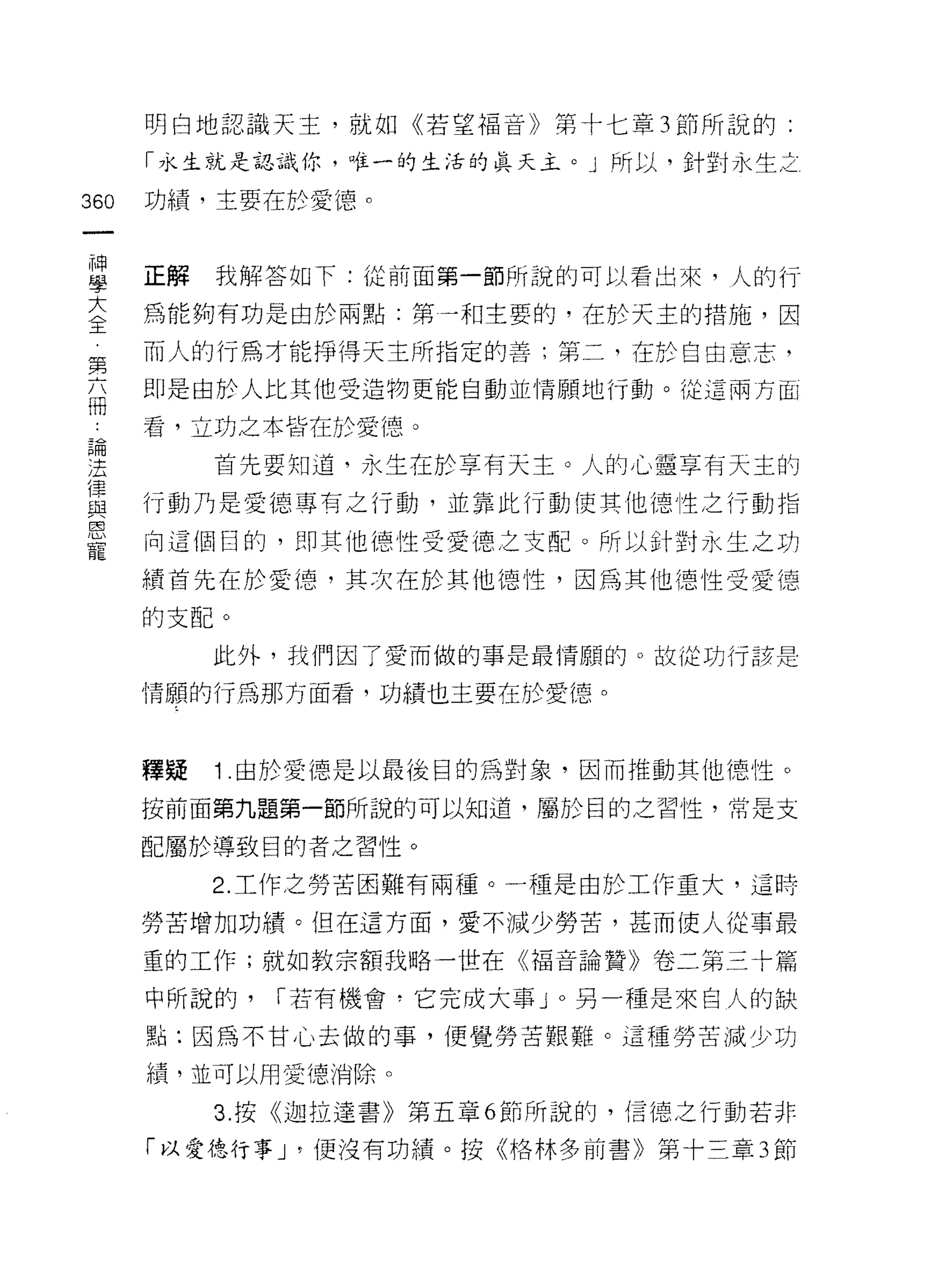 明白地認識天主，就如《若望福音》第十七章 3 節所說的:

      「水生就是認識你，唯一的生活的真天主。」所以，針對永生之

360   功績，主要在於愛德。



自     正解 我解答如下:從前面第一節所說的可以看出來，人的行
至     為能夠有功是由於兩點:第一和主要的，在於天主的措施，因
第     而人的行為才能掙得天主所指定的善:第二，在於自由意志，
高     即是由於人比其他受造物更能自動並情願地行動。從這兩方面

      看，立功之本背在於愛德。
戶間
;五         首先要知道，永生在於享有天主。人的心靈享有天主的
4歪歪


這     行動乃是愛德專有之行動，並靠此行動使其他德性之行動指

是     向這個日的，自IJ 其他德性受愛德之支配。所以針對永生之功
      績首先在於愛德，其次在於其他德性，因為其他德性受愛德

      的支自己。
           此外，我們因了愛而做的事是最情願的。故從功行該是

      情願的行為那方面看，功績也主要在於愛德。



      釋疑   1 由於愛德是以最後目的為對象，因而推動其他 1惡性。

      按前面第九題第一節所說的可以知道，屬於目的之習性，常是支

      配屬於導致目的者之習性。

           2. 工作之勞苦困難有兩種。一種是由於工作重大，這時

      勞苦增加功績。但在這方面，愛不減少勞苦，甚而使人從事最

      重的工作;就如教宗額我略一世在《褔音論贊》卷二第三十篇

      中所說的，   I 若有機會，它完成大事 J 0 另一種是來自人的缺

      點:因為不甘心去做的事，便覺勞苦艱難。這種勞苦減少功

      績，並可以用愛德消除。

           3. 按《迦拉達書》第五章 6 節所說的，信德之行動若非

      「以愛德行事 J '便沒有功績。按《格林多前書》第十三章 3 節
 