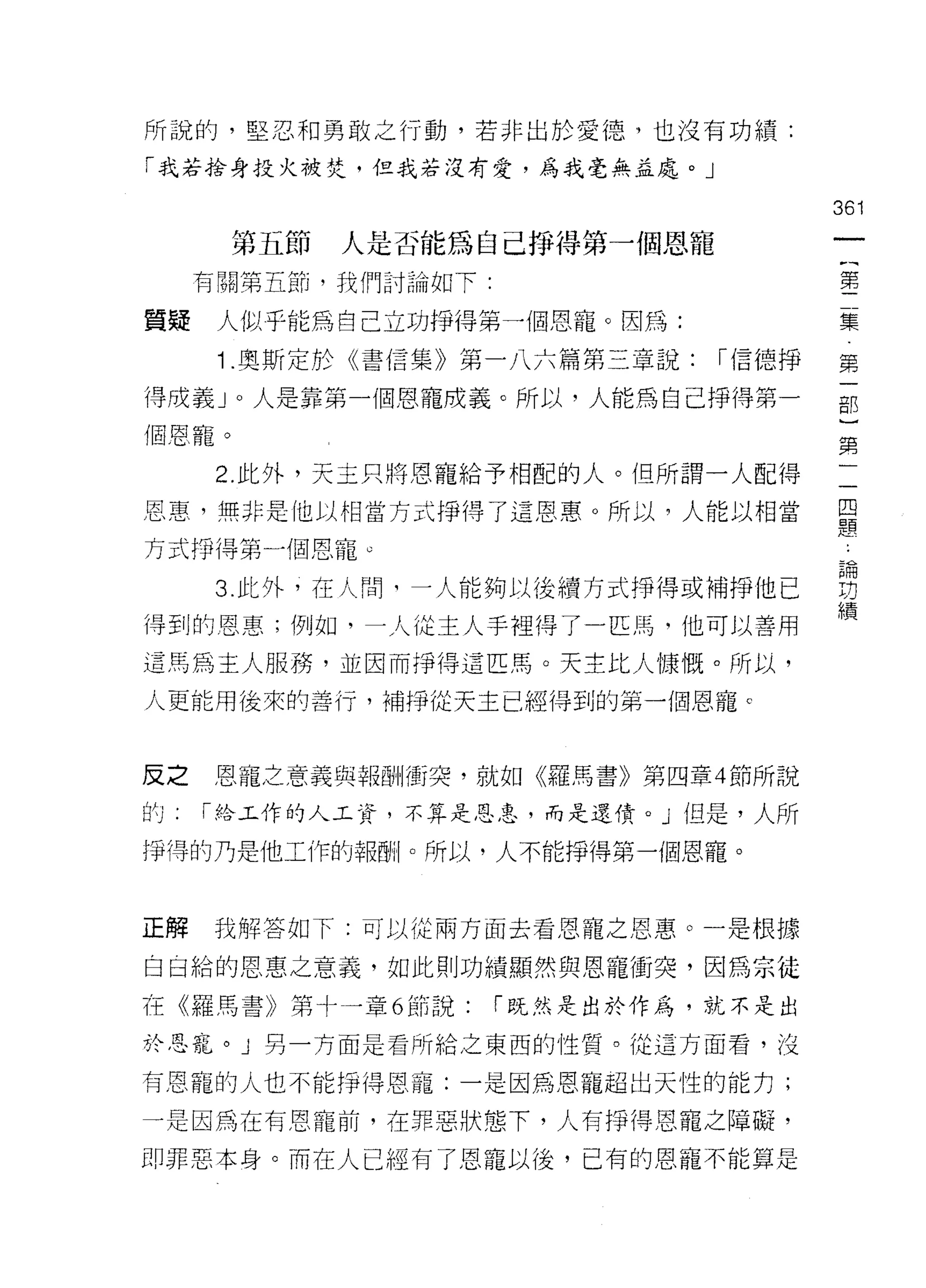 所說的，堅忍不日勇敢之行動，若非出於愛德，也沒有功績:

「我若拾身投火被焚，但我若沒有愛，為我毫無益處。」

                                         361
       第五節   人是否能為自己掙得第一個恩寵
      有關第五節，我們討論如下:                      第

質真是    人似乎能為自己立功掙得第一個恩寵。因為:              集

       1 .奧斯定於《書信集》第一八六篇第三章說:    í 信德掙   第

得成義 J 0 人是靠第一個恩寵成義。所以，人能為自己掙得第一          那
個恩寵。
                                         第
       2. 此外，天主只將恩寵給予相配的人。但所謂一人配得
恩惠，無非是他以相當方式掙得了這恩惠。所以，人能以相當              里
                                         定旦

方式掙得第一個恩寵。

      3 此外，在人問可一人能夠以後續方式掙得或補掙他已          習
                                         績
得到的恩惠;例如，一人從主人手捏得了一匹馬，他可以善用

這馬為主人服務，並因而掙得這匹馬。天主比人慷慨。所以，

人更能用後來的善行，補掙從天主已經得到的第一個恩寵 c



反之    恩寵之意義與幸fi@i+/衝突，就如《羅馬書》第四章 4 節所說
的     í 給工作的人工資，不算是恩皂，而是還債。」但是，人所

掙得的乃是他工作的報酬。所以，人不能掙得第一個恩寵。



正解    我解答如下:可以從兩方面去看恩寵之恩惠。一是根據

白日給的恩惠之意義，如此則功績顯然與恩寵衝突，因為宗徒

在《羅馬書》第十一章 6 節說:      í 既然是出於作為，就不是出

於恩寵。」另一方面是看所給之東西的性質。從這方面看，沒

有恩寵的人也不能掙得恩寵:一是因為恩寵超出天性的能力;

一是因為在有恩寵前，在罪惡狀態下，人有掙得恩寵之障礙，

即罪惡本身。而在人已經有了恩寵以後，已有的恩寵不能算是
 