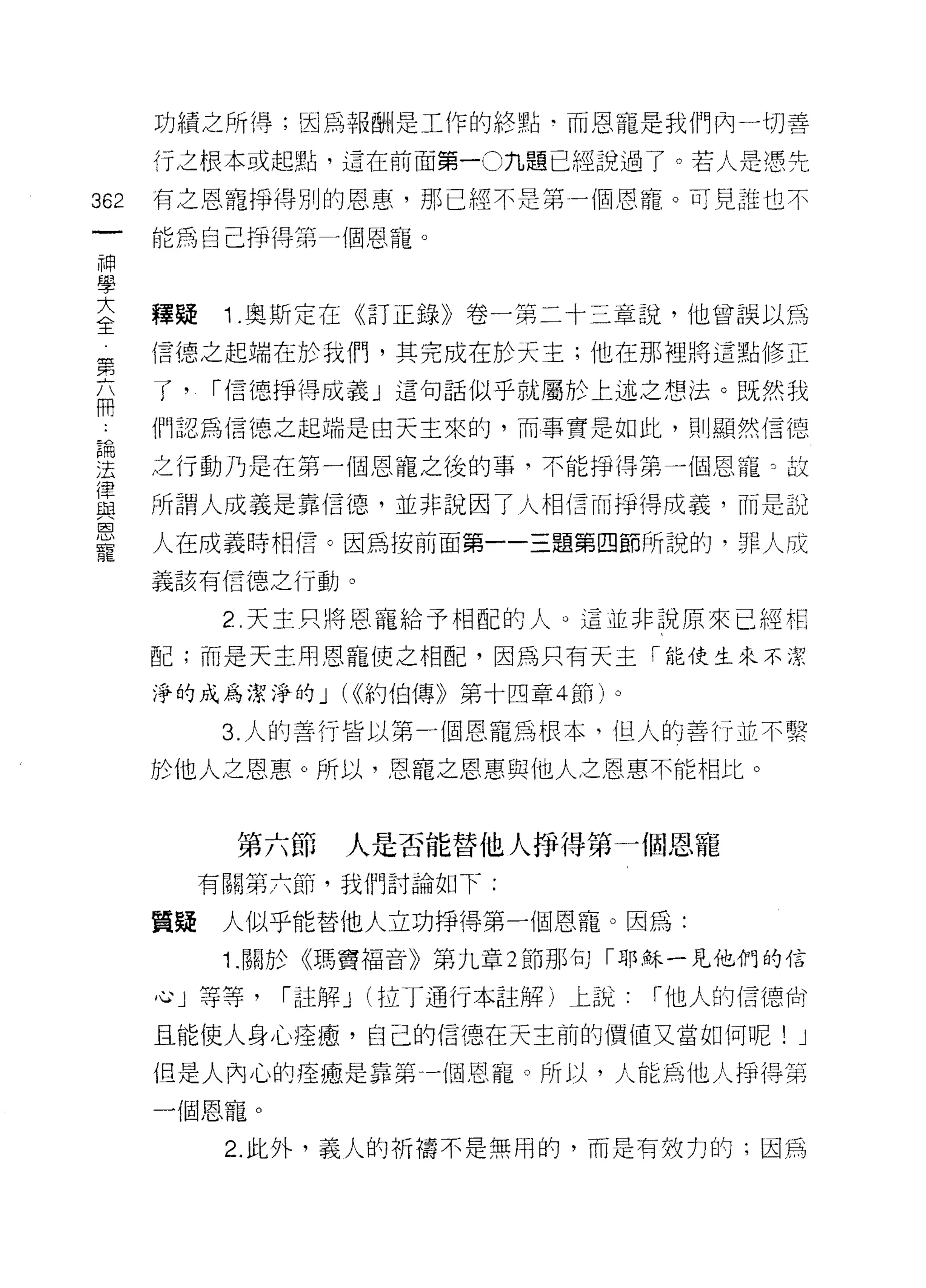 功績之所得;因為報酬是工作的終點﹒而恩寵是我們內一切善

         行之根本或起點，這在前面第一0 九題已經說過了。若人是憑先

362      有之恩寵掙得別的恩惠，那已經不是第一個恩寵。可見誰也不
     一   能為自己掙得第 4 個恩寵。
     神
     學
     大   釋疑    1 .奧斯定在《訂正錄》卷一第二十三章說，他曾誤以為
 第   全   信德之起端在於我們，其完成在於天主;他在那裡將這點修正
 六
 問       了，   I 信德掙得成義」這句話似乎就屬於上述之想法。既然我
 :
 論       們認為信德之起端是白天主來的，而事實是如此，則顯然信德
 法
 律       之行動乃是在第一個恩寵之後的事，不能掙得第一個恩寵。故
 與
 恩       所謂人成義是靠信{惡，並非說因了人相信而掙得成義，而是說
 寵
         人在成義時相信。因為按前面第一一三題第四節所說的，罪人成
         義該有信德之行動。

               2 天主只將恩寵給予相配的人。這並非說原來已經相
         配;而是天主用恩寵使之相配，因為只有天主「能使生來不潔

         淨的成為潔淨的 J ((<約伯傳》第十四章 4 節)。

               3. 人的善行皆以第一個恩寵為根本，坦人的善行並不繫

         於他人之恩惠。所以，恩寵之恩惠與他人之恩惠不能相比。



               第六節   人是否能替他人掙得第一個恩寵
              有關第六節，我們討論如下:

         質疑    人似乎能替他人立功掙得第一個恩寵。因為:
               1. 關於《瑪實褔音》第九章 2 節那句「耶穌一見他們的信

         心」等等，   Iß主解 J (拉丁通行本註解)上說    I 他人的情德拉?

         且能使人身心痊瘤，自己的信德在天主前的價值又當如何呢! J

         但是人內心的痊癒是靠第一個恩寵。所以，人能為他人掙得第
         一個恩寵。
               2. 此外，義人的祈禱不是無用的，而是有效力的;因為
 