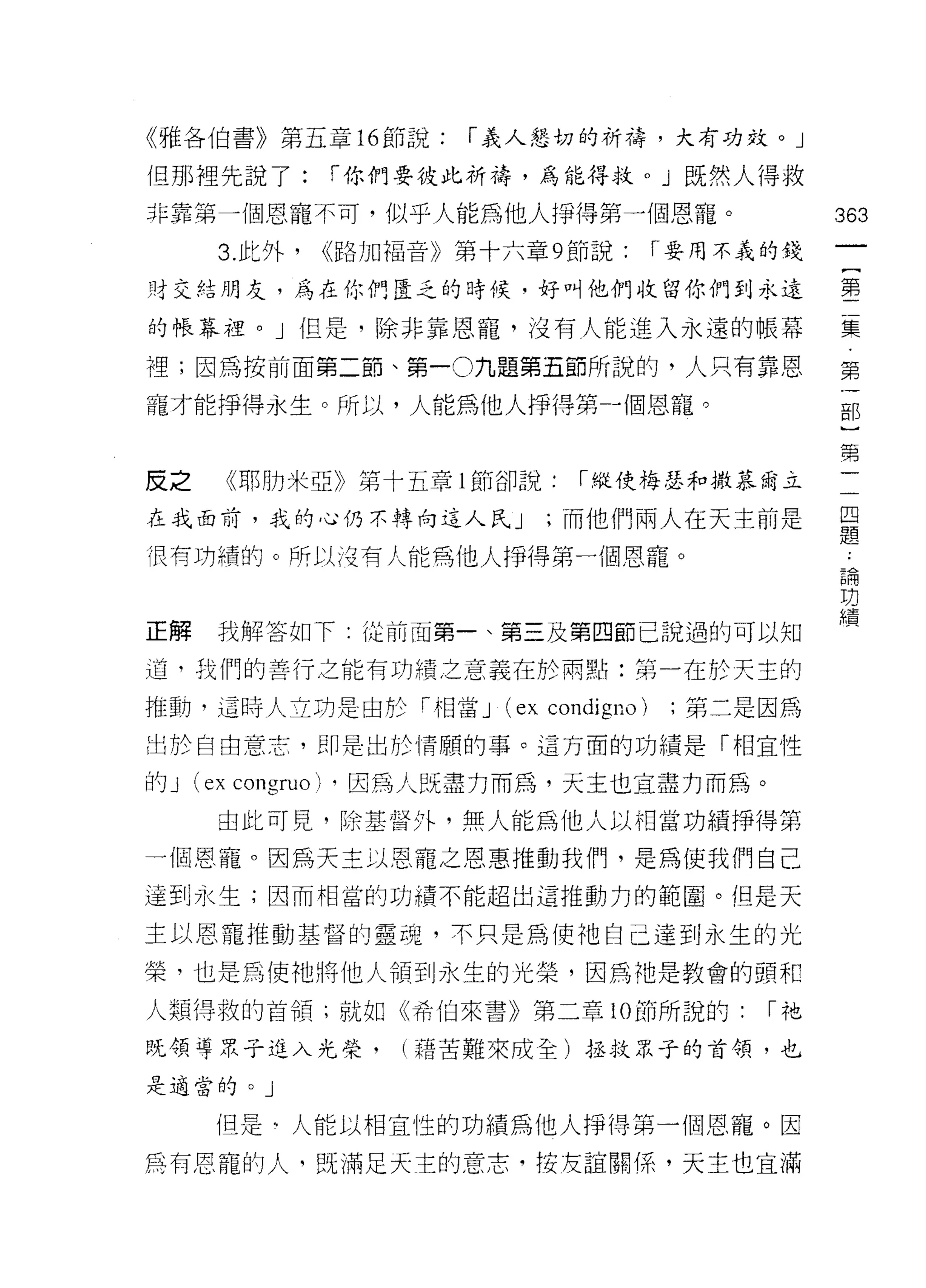 《雅各伯書》第五章的節說:         í 義人懇切的祈禱，大有功效。」

但那裡先說了:       í 你們要彼此祈禱，為能得救。」既然人得救
非靠第一個恩寵不司，似乎人能為他人掙得第一個恩寵。                          363
     3. 此外，   ，路加福音》第十六章 9 節說:         í 要用不義的錢

財交結朋友，為在你們度乏的時候，好叫他們收留你們到永遠                        霉

的帳幕裡。」但是，除非靠恩詣，沒有人能進入永遠的帳幕                         重

裡;因為按前面第二節、第一 O 九題第五節所說的，人只有靠恩                     第

寵才能掙得永生。所以，人能為他人掙得第一個恩寵。                           部
                                                    第

反之   《耶肋米亞》第十五章 l 節卻說:        í!縱使梅瑟和 il!t慕爾立      一

在我面前，我的心仍不轉向這人民 J          ;而他們兩人在天主前是             早
                                                   疋旦
很有功績的。所以造有人能為他人掙得第一個恩寵。
                                                   已開
                                                   功
                                                   績
正解   我解答如下: {泣前面第一、第三及第四節己說過的可以知

道，我們的善行之能有功績之意義在於雨點:第一在於天主的

推動，這時人立功是一由於「怕當 J       (ex condigno)    ;第二是因為

出於自由意志，即是出於情願的事。這方面的功績是「相宜性

的 J (巳 x congruo) ，因為人既盡力而為，天主也宜盡力而為。
     由此可見，除基督外，無人能為他人以相當功績掙得第

一個恩寵。因為天主以恩寵之恩惠推動我們，是為使我們自己
達到永生;因而相當的功績不能超出這推動力的範圈。但是天

主以恩寵推動基督的靈魂，不只是為使祂自己達到永生的光

榮，也是為使祂將他人領到永生的光榮，因為祂是教會的頭和

人類得救的首領;就如《希伯來書》第二章 10 節所說的:                  í祂

既領導眾子進入光榮，        (藉苦難來成全)拯救眾子的首領，也
是適當的。」


     但是甸人能以相宜性的功績為他人掙得第一個恩寵。因

為有恩寵的人，既滿足天主的意志，按友誼關係，天主也宜滿
 