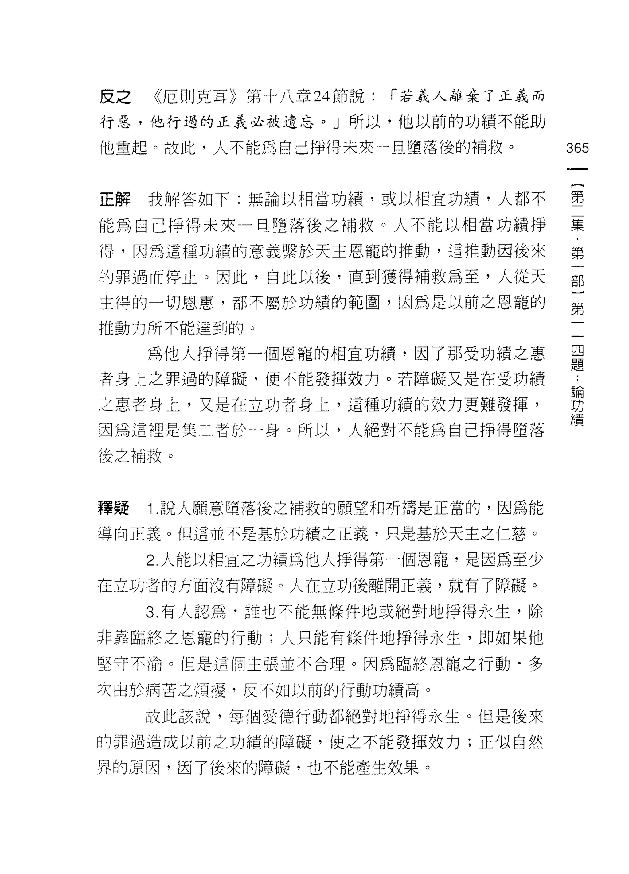 皮之   《厄則克耳》第十八章 24 節說:   r 若義人離棄了正義而

行惡，他行過的正義必被遺忘。」所以，他以前的功績不能助

他重起。故此，人不能為自己掙得未來一旦墮落後的補救。             365



正解我解答如下:無論以相當功績，或以相宜功績，人都不             第

能為自己掙得未來一旦墮落後之補救。人不能以相當功績掙             集

i旱，因為這種功績的意義繫於天主恩寵的推動，這推動因後來           第

的罪過而停止。因此，自此以後，直到獲得補救為至，人從天            部

主得的一切恩惠，都不屬於功績的範圍，因為是以前之恩寵的            第

推動力所不能達到的。

     為他人掙得第一個恩寵的相宜功績，因了那受功績之惠          員
者身上之罪過的障礙，便不能發揮效力。若障礙又是在受功績             也

之惠者身上，又是在立功者身上，這種功績的效力更難發揮，            費
                                       績
因為這裡是集二者於一身。所以，人絕對不能為自己掙得墮落

後之補救。



釋疑   1 .說人願意墮落後之補救的願望和祈禱是正當的，因為能
導向正義。但這並不是基於功績之正義，只是基於天主之仁慈 c

     2. 人能以相宜之功績為他人掙得第一個恩寵，是因為至少
在立功者的方面沒有障礙。人在立功後離開正義，就有了障礙。
     3. 有人認為，誰也木能無條件地或絕對地掙得永生，除

非靠臨終之恩寵的行動;人只能有條件地掙得永生，即如果他

堅守不渝。但是這個主張並不合理。因為臨終恩寵之行動﹒多

次由於病苦之煩擾﹒反不如以前的行動功績高。

     故此該說，每個愛德行動都絕對地掙得永生。但是後來

的罪過造成以前之功績的障礙，使之不能發揮效力;正似自然

界的原因，因了後來的障礙，也不能產生枝果。
 