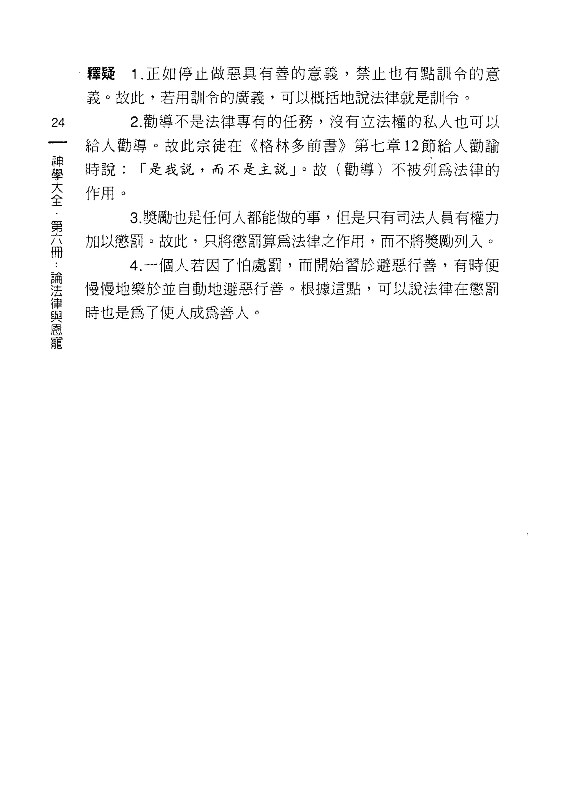 釋疑   1 .正如停止做惡具有善的意義，禁止也有點訓令的意
    義。故此，若用訓令的廣義，可以概括地說法律就是訓令。

的        2. 勸導不是法律專有的任務，沒有立法權的私人也可以

    給人勸導。故此宗徒在《格林多前書》第七章 12 節給人勸諭

單   時說: í 是我說，而不是主說」。故(勸導)不被列為法律的
主作用。
第        3. 獎勵也是任何人都能做的事，但是只有司法人員有權力

面   加以懲罰。故此，只將懲罰算為法律之作用，而不將獎勵列入。

         4. 一個人若因了怕處罰，而開始習於避惡行善，有時便

里   慢慢地樂於並自動地避惡行善。根據這點，可以說法律在懲罰
單   時也是為了使人成為善人。
恩
 