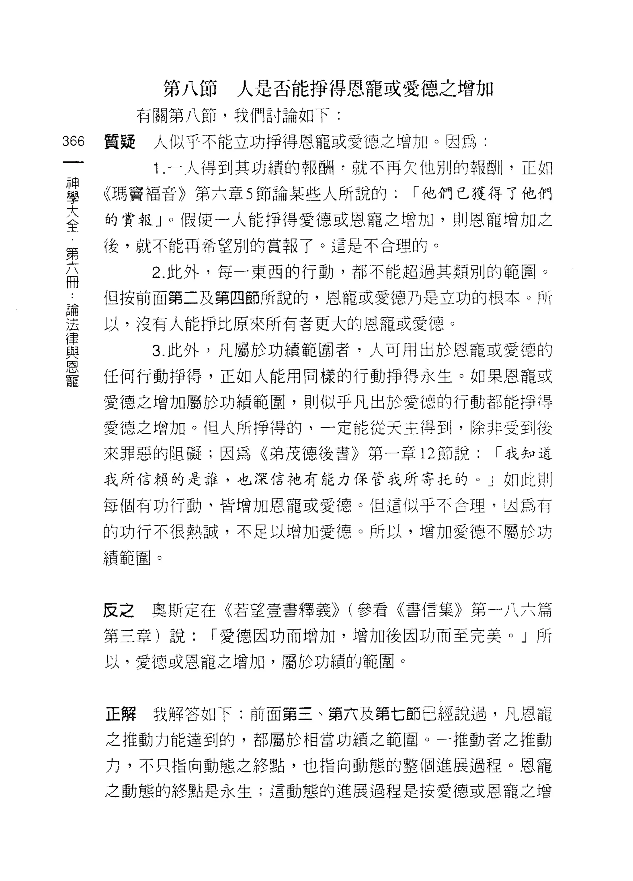 第八節   人是否能掙得恩寵或愛德之增加
           有關第八節，我們討論如下:

366   質疑    人似乎不能立功掙得恩罷或愛德之增加。因為:

            1 .一人得到其功績的報酬于就不再欠他別的報酬，正如
草     《瑪竇褔音》第六章 5 節論某些人所說的   í 他們已獲得了他們
室     的賞報 J 0 假使一人能掙得愛德或恩寵之增加，則恩寵增加之
      後，就不能再希望別的賞報了。這是不合理的。
第
            2. 此外，每一東西的行動，都不能超過其類別的範圈。
冊
 。    但按前面第二及第四節所說的，恩寵或愛德乃是立功的根本。所

望     以，沒有人能掙比原來所有者更大的恩寵或愛德。
i聿
屆主          3. 此外，凡屬於功績範圍者，人可用出於恩寵或愛德的
恩
寵     任何行動掙得，正如人能用同樣的行動掙得永生。如果恩寵或

      愛德之增加屬於功績範圍，貝 IJ 似乎凡出於愛德的行動都能掙得

      愛德之增加。但人所掙得的，一定能從天主得到，除非受到後

      來罪惡的阻礙;因為《弟茂德後書》第一章 12 節說:    í 我知道

      我所信賴的是誰，也深信祂有能力保管我所寄托的。」如此買 IJ

      每個有功行動，皆增加恩寵或愛德。但這似乎不合理，因為有

      的功行不很熱誠，不足以增加愛德。所以，增加愛德不屬於功

      績範圈。



      反之   奧斯定在《若望壹書釋義)) (參看《書信集》第一八六篇

      第三章)說:   í 愛德因功而增加，增加後因功而至完美。」所

      以，愛德或恩寵之增加，屬於功績的範圈。



      正解    我解答如下:前面第三、第六及第七節已經說過，凡恩寵
      之推動力能達到的，都屬於相當功績之範圈。一推動者之推動

      力，不只指向動態之終點，也指向動態的整個進展過程。恩寵

      之動態的終點是永生;這動態的進展過程是按愛德或恩寵之增
 