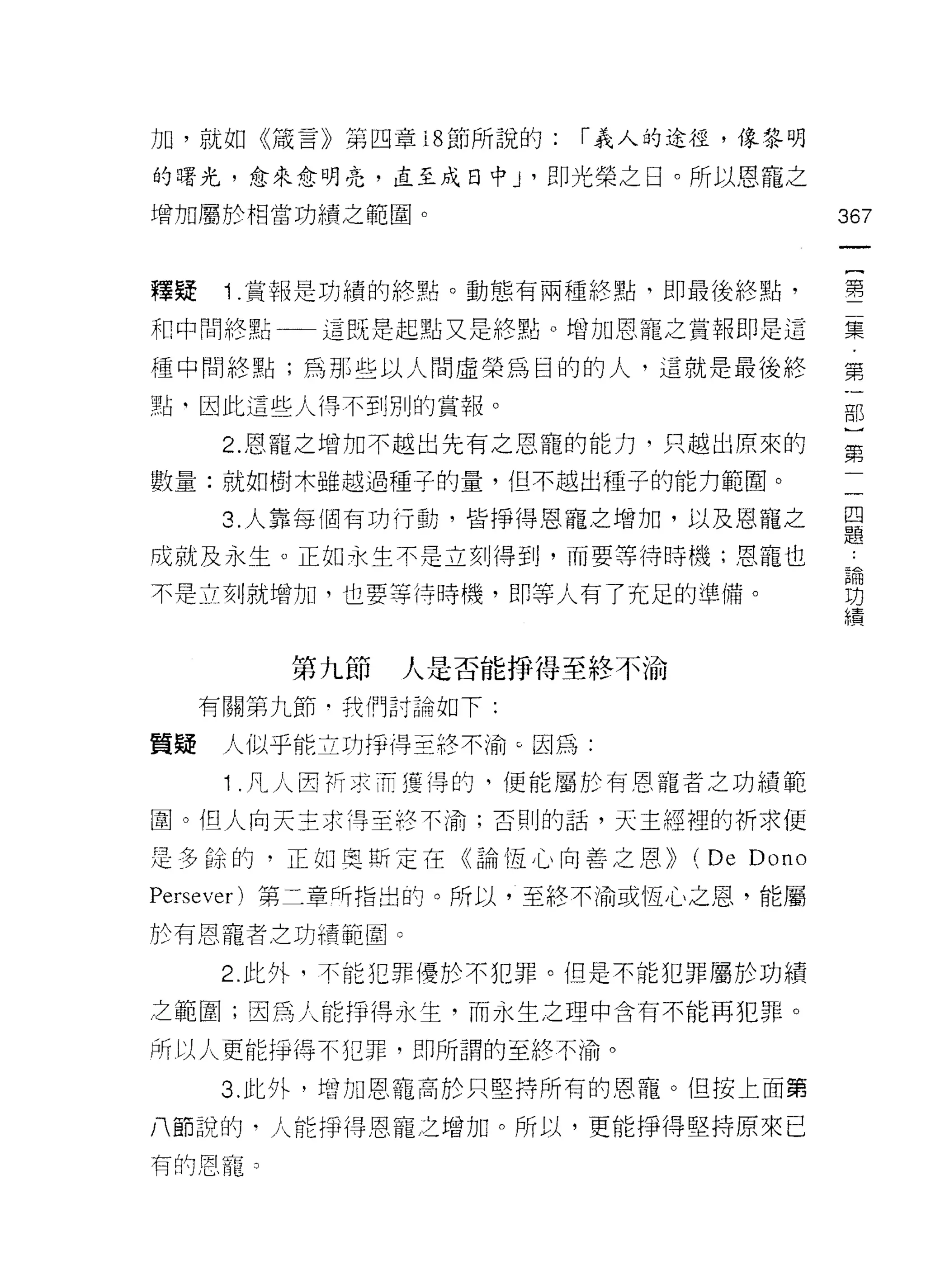 力日，就如《接言》第四章 18 節所說的:   1 義人的途徑，像黎明

的曙光，愈來愈明亮，直至成日中 J '即光榮之日。所以恩寵之
增加屬於相當功績之範圈。                            367


釋疑    ; .賞報是胡績的終點。動態有兩種終點，即最後終點，        聖

和中間終點一一這既是起點又是終點。增加恩寵之賞報即是這             集

種中間終點;為那些以人間虛榮為目的的人，這就是最後終              第

點、因此這些人得不至IJ 別的賞報。                      古巴

      2. 恩寵之增加不越出先有之恩寵的能力，只越出原來的         第

數量:就如樹木雖越過種子的量，但不越出種子的能力範圈。
      3. 人靠每個有功行動，皆掙得恩寵之增加，以及恩寵之        自
                                        正是

成就及永生。正如永生不是立刻得到，而要等待時機;恩寵也              論
                                         功
不是立刻就增加，也要等待時機，即等人有了充足的準備。               績


         第九節   人是否能掙得至終不渝
     有關第九節﹒我們討論如下:

質疑    人似乎能立功掙得至終不渝。因為:

      ; .凡人因折求而獲得的。便能屬於有恩寵者之功績範
圍。但人向天主求得至終不渝;否則的話，天主經裡的祈求便

是多餘的，正如奧斯定在《論恆心向善之恩))        (De Dono
Persever) 第二章所指出的。所以，至終不渝或恆心之恩，能屬

於有恩寵者之功績範園。

      2. 此外，不能犯罪優於不犯罪。但是不能犯罪屬於功績

之範圍;因為人能掙得永生，而永生之理中含有不能再犯罪。

所以人更能掙得不犯罪，即所謂的至終不渝。

      3. 此外，增加恩籠高於只堅持所有的恩寵。但按上面第

八節說的，人能掙得恩寵之增加。所以，更能掙得堅持原來已
有的恩寵 3
 