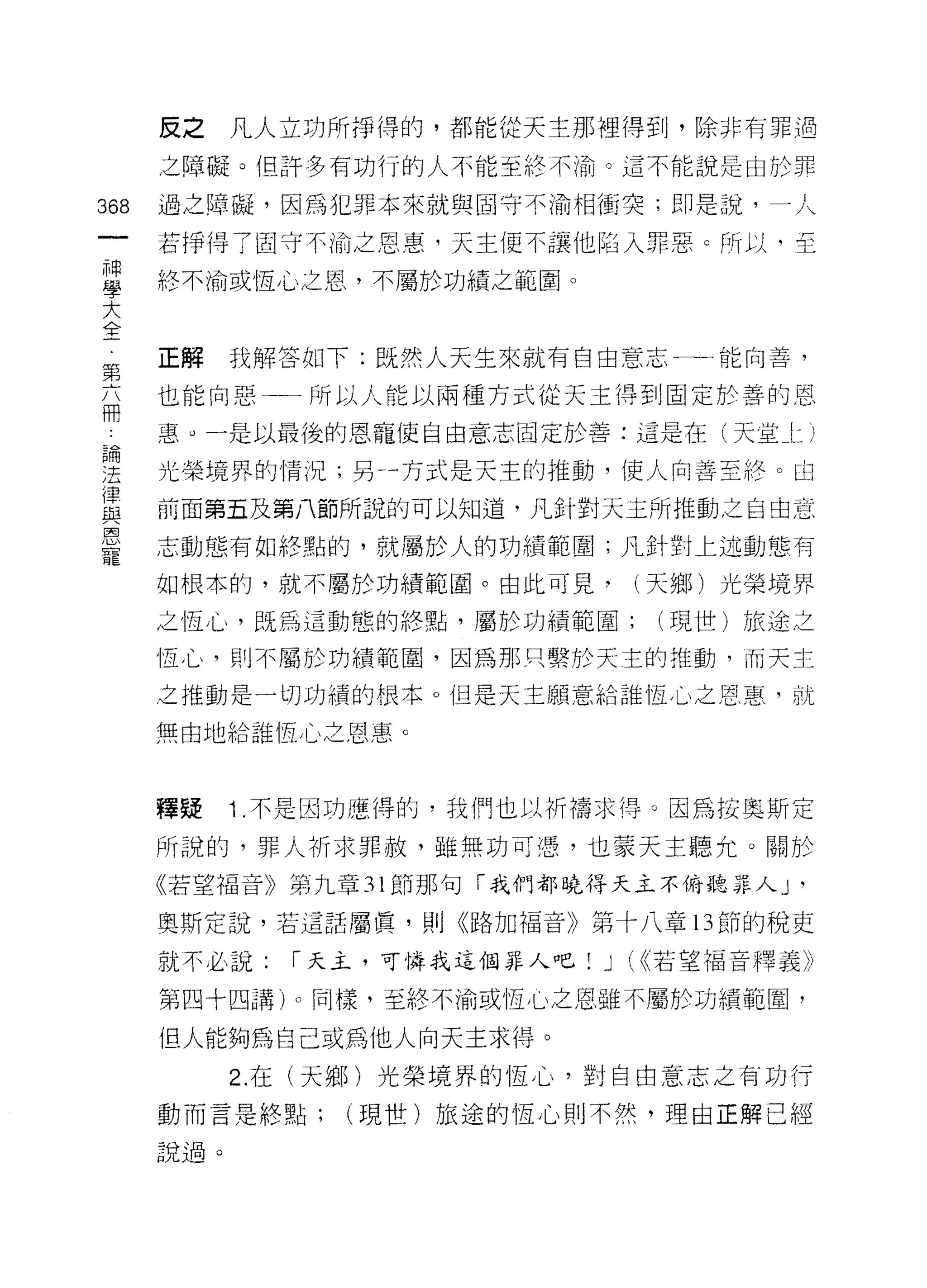 反之    凡人立功所掙得的，都能從天主那裡得到，除非有罪過

      之障礙。但許多有功行的人不能至終不渝。這不能說是由於罪

368   過之障礙，因為犯罪本來就與固守不渝相衝突;即是說，一人

      若掙得了固守不愉之恩惠，天主便不讓他陷入罪惡。所以，至

重     終不渝或恆心之恩，不屬於功績之範圍。
大
合



第     正解我解答如下:既然人天生來就有自由意志一一能向善，

兩     也能向惡     所以人能以兩種方式從天主得到固定於善的恩

      惠。一是以最後的恩寵使自由意志固定於善:這是在(天堂 l二 j

雲     光榮境界的情況;另一方式是天主的推動，使人向善至終。由
律
且2    前面第五及第八節所說的可以知道，凡針對天主所推動之自由意

是     志動態有如終點的，就屬於人的功績範圍;凡針對上述動態有
      如根本的，就不屬於功績範圈。由此可見‘(天鄉)光榮境界

      之恆 J 心，既為這動態的終點，屬於功績範圍;       (現世)旅途之

      恆心，則不屬於功績範園，因為那只繫於天主的推動，而天主
      之推動是一切功績的根本。但是天主願意給誰恆心之恩惠，就

      無由地給誰恆心之恩惠。



      釋疑    1 .不是因功慮得的，我們也以折禱求得。因為按奧斯定
      所說的，罪人祈求罪赦，雖無功可憑，也蒙天主聽允。關於
      《若望福音》第九章 31 節那句「我們都曉得天主不俯聽罪人 J       '
      奧斯定說，若這話屬真，貝 1] <<路加福音》第十八章 13 節的稅吏

      就不必說:   í 天主，可憐我這個罪人吧!   J   (<<若望福音釋義》

      第四十四講)。同樣，至終不渝或恆心之恩雖不屬於功績範圍，

      但人能夠為自己或為他人向天主求得。
            2. 在(天鄉)光榮境界的恆心，對自由意志之有功行
      動而言是終點;    (現世)旅途的↑宜心則不然，理由正解已經

      說過。
 