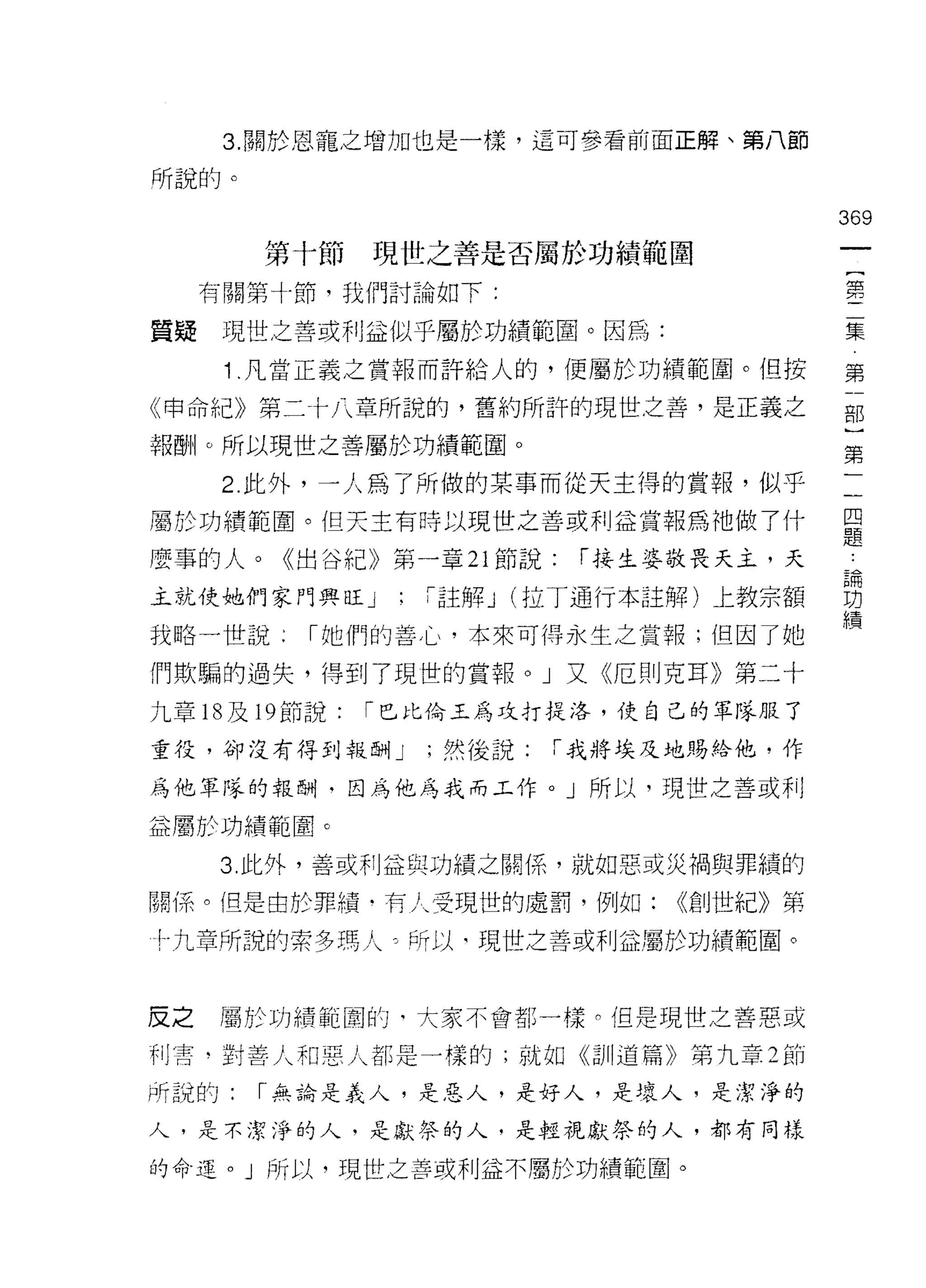3. 關於恩寵之增加也是一樣，這可參看前面正解、第八節

所說的。

                                      369
       第十節   現世之善是否屬於功績範圍

     有關第十節，我們討論如下:                    第

質疑    現世之善或利益似乎屬於功績範圈。因為:             集
                                       第
      1 .凡當正義之賞報而許給人的，便屬於功績範圈。但按       一
                                       部
《申命紀》第二←十八章所說的，舊約所許的現世之善，是正義之
                                       )
報酬。所以現世之善屬於功績範圈。                       第
                                       一
      2 此外，一人為了所做的某事而從天主得的賞報，似乎        一
                                       四
屬於功績範間。但天主有時以現世之善或利益賞報為祂做了什            題
                                       論
麼事的人。《出谷紀》第一章 21 節說:    í 接主婆敬畏天土，天    功
                                       績
主就使她們家門興旺」    :「註解 J (拉丁通行本註解)上教宗額

我略一世說     í 她們的善 J 心，本來可得永生之賞報;但因了她

們欺騙的過失，得到了現世的賞報。」叉- ((厄則克耳》第二十
九章的及時節說:     í 巴比倫玉為攻打提洛，使自己的軍隊服了

重役，卻沒有得到報酬 J   ;然後說:   「我將埃及地賜絡他，作

為他軍隊的報酬﹒因為他為我而工作。」所以，現世之善或利

益屬於功績範圈。

     3. 此外，善或利益與功績之關係，就如惡或災禍與罪績的

關(系。但是由於罪績﹒有人受現世的處罰，例如:     (<創世紀》第

十九章所說的索多瑪人弓所以司現世之善或利益屬於功績範圍。



皮之   屬於功績範圓的‘大家不會者|:一樣 n 但是現世之善惡或

干 IJ 霄‘對善人和惡人都是一樣的;就如《訓道篇》第九章 2 節

所說的:   í 無論是義人，是惡人，是好人，是壞人，是潔淨的

人，是不潔淨的人，是獻祭的人，是輕視獻祭的人，都有同樣

的命運。」所以，現世之善或利益不屬於功績範園。
 