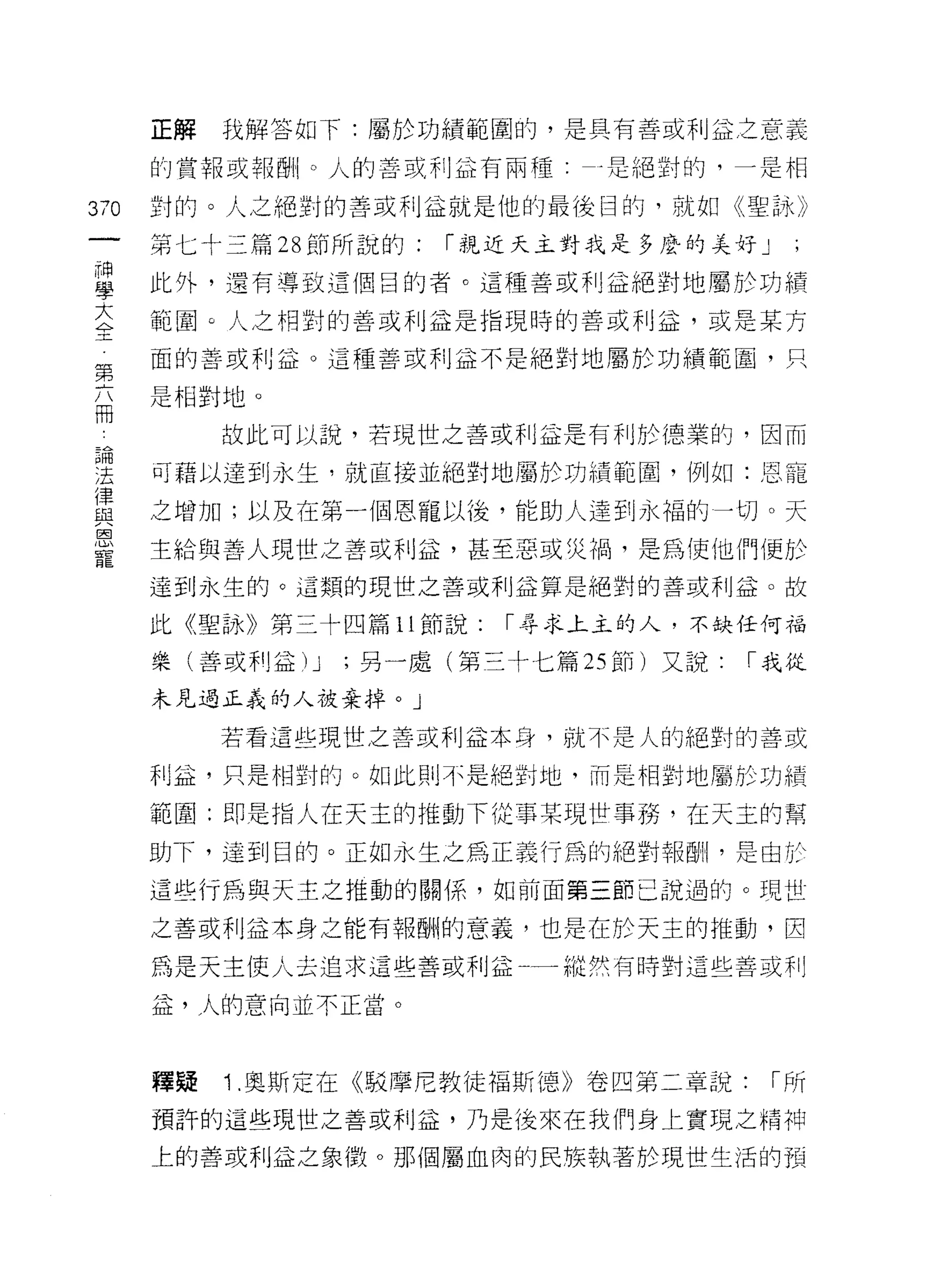 正解   我解答如下:屬於功績範圓的，是具有善或利益之意義

      的賞報或報酬。人的善或利益有兩種:       乎是絕對的，一是相

370   釘的。人之絕對的善或利益就是他的最後目的，就如《聖詠》

      第七十三篇 28 節所說的:   ["親近天主對我是多麼的美好」

自     此外，還有導致這個目的者。這種善或利益絕對地屬於功績
大
4>-
      範圈。人之相對的善或利益是指現時的善或利泣，或是某方

第     面的善或利益。這種善或利益不是絕對地屬於功績範圈，只

白     是相對地。
           故此可以說，若現世之善或不 IJ 孟是有利於德業的，因而
已悶
:去    可藉以達到永生，就直接並絕對地屬於功績範園，例如:恩寵

置     之增加;以及在第一個恩寵以後，能助人達到永福的一切。天
恩
      主給與善人現世之苦或利益，甚至惡或災禍，是為使他們便於
寵
      達到永生的。 這類的現世之善或利益算是絕對的善或利益。故

      此《聖詠》第三十四篇 11 節說:   ["尋求上主的人，不缺任何福

      樂(善或利益) J   ;另一處(第三十七篇 25 節)又說:   ["我從

      未見過正義的人放棄掉。」

           若看這些現世之善或利益本身，就不是人的絕對的善或

      利益，只是相對的。如此則不是絕對地，而是相對地屬於功績

      範圍:即是指人在天主的推動下從事某現世事務，在天主的幫
      助下，達到目的。正如永生之為正義行為的絕對報酬，是由於

      這些行為與天主之推動的關係，如前面第三節己說過的。現世

      之善或利益本身之能有報酬的意義，也是在於天主的推動，因

      為是天主使人去追求這些善或利益一縱然有時對這些善或利

      益，人的意向並不正當。



      釋疑   Î .奧斯定在《駁摩尼教徒褔斯德》卷四第二章說:      ["所
      預許的這些現世之善或利益，乃是後來在我們身上實現之精神

      上的善或利益之象徵。那個屬血肉的民族執著於現世生活的預
 