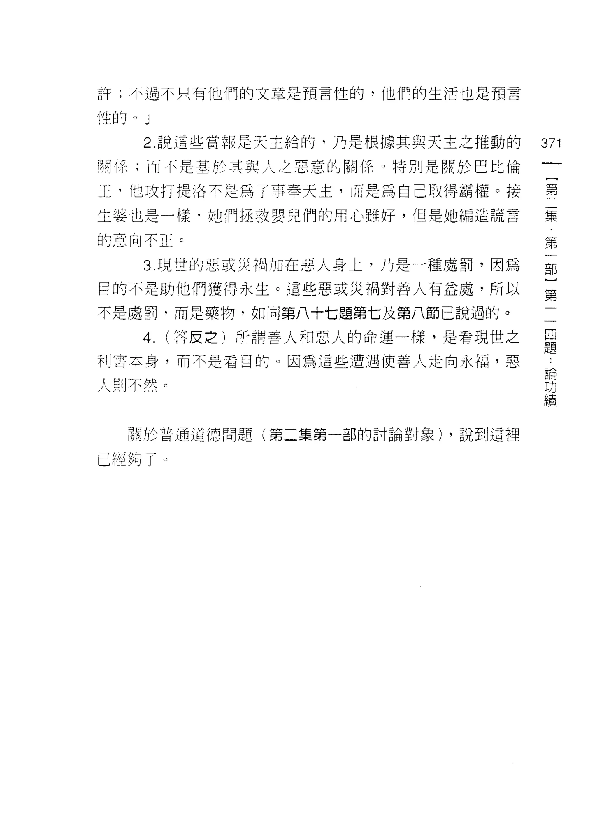 訐;不過不只有他們的文車是預言性的，他們的生活也是預言

性的 o   J
       2. 說這些賞報是天主給的，乃是根據其與天主之推動的        371
閥係、而不是一基於其與人之惡意的關(系。特別是關於巴比倫

玉，他攻打提洛不是為了事奉天主，而是為自己取得霸權。接              第
生婆也是一樣﹒她們拯救嬰兒們的用心雖好，但是她編造謊言              集

的意向不正。                                   第

       3. 現世的惡或災禍力日在惡人身仁，乃是一種處罰，因為       那
目的不是助他們獲得永生。這些惡或災禍對善人有益處，所以              第

不是處罰，而是藥物，如同第八十七題第七及第八節己說過的。
       4.   (答皮之}所謂善人和惡人的命運一樣，是看現世之      旦
                                         疋旦
利害本身，而不是看日的。因為這些遭遇使善人走向永福，惡               L
                                         E閑
人則不然。                                    功
                                         績



   關於普通道德問題       l 第二集第一部的討論對象) ，說到這裡


已經夠了。
 