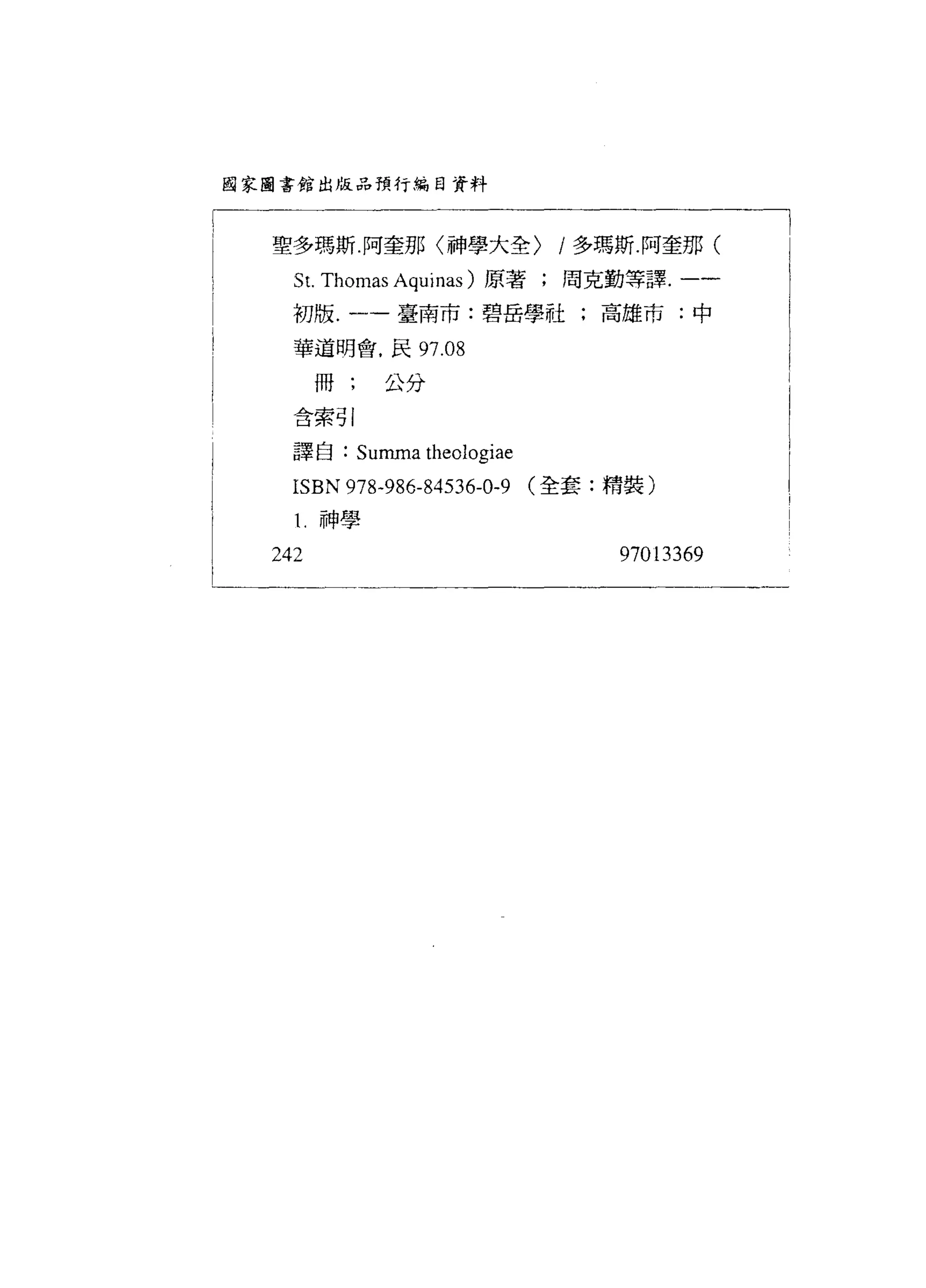 函家圖書館出版品預行編自資料




  聖多瑪斯阿奎那〈禪大全)             /多瑪斯阿奎那(
    S t. Thomas Aquinas )原著;周克勤等譯.一一      |
    初版.一一臺南市:碧岳學社;高雄市:中

    華道明會.民 97.08

        冊;   公分

    含索引

    譯自: Summa theologiae

    ISBN 978-986-84536-0-9 (全套:精裝)
    1. 神學

  242                          97013369
 