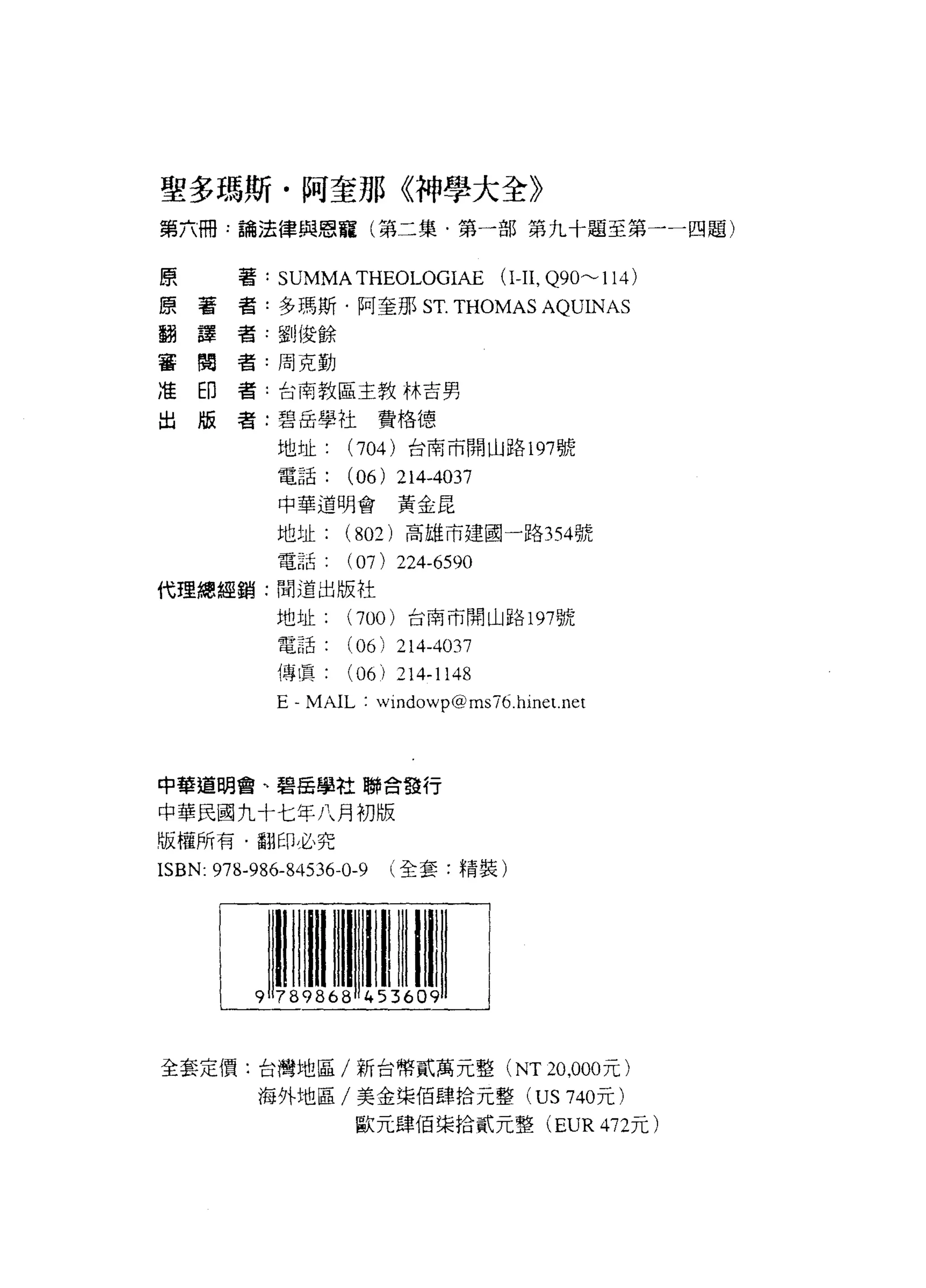 聖多瑪斯﹒阿奎那《神學大全》
第六冊﹒論法律與恩寵(第二集﹒第一部第九十題至第一一四題)

 原
 原       著: SUMMATHEOLOGIAE           (1丑， Q90~114)
 翻   著
 審   護   者:多瑪斯﹒阿奎那 S T.          THOMAS AQUINAS
 准   閱   者-劉俊餘
 出   印
     版   者:周克動

         者:台南教區主教林吉與

         者:碧岳學社費格德

             地址     (704) 台商市開山路 197 號
             電話:    (06) 214-4037
             中華道明會黃金昆

             地址     (802) 高雄市建國一路 354號
             電話(     07) 224-6590
代理總經銷:問道出版社
             地址     (700) 台南市開山跆 197號
             電話     (06)   214-4037
             傳 l真( 06) 214-1148
             E-MAIL: windowp@msï6.hine t. net



中擎道閉會、碧岳學社聯合發行

中華民國九十七年八月初版
版權所有﹒翻印必究
ISBN: 978-986-84536-0-9    (全套:精裝)




全套定價:台灣地區/新台幣貳萬元整 (NT 20 ，000 元)
          海外地區/美金榮佰肆拾元整 (US 740 元)
                     歐元肆佰渠拾貳元整 (EUR4ï2元)
 