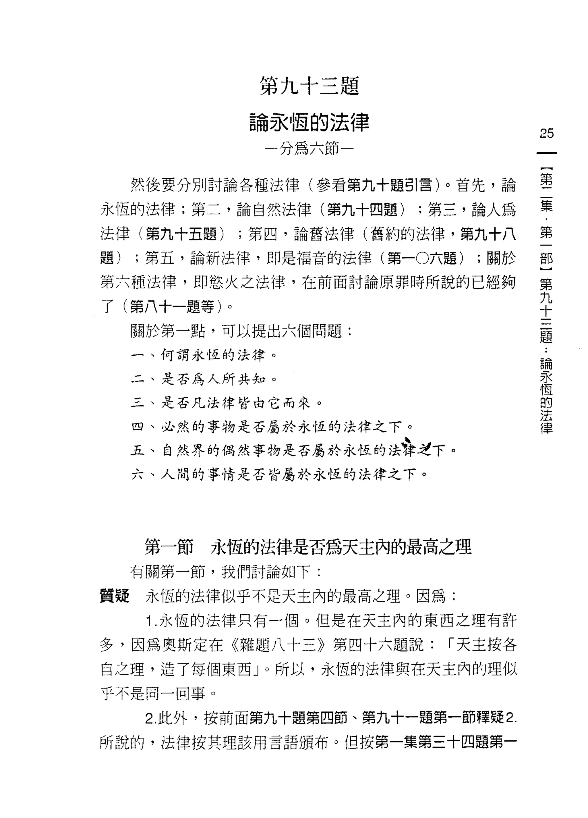 第九十三題

              論永恆的法律
                                       25
                  分為六節一                一
                                       {
     然後要分別討論各種法律(參看第九十題引言)。首先，論        第
永恆的法律;第二，論自然法律(第九十四題)       :第三，論人為    二
法律(第九十五題)    ;第四，論舊法律(舊約的法律，第九十八       集
題)   ;第五，論新法律，即是福音的法律(第一0六題)    ;關於
                                       ﹒
                                       第
第六種法律，即慾火之法律，在前面討論原罪時所說的已經夠
                                       一
了(第八十一題等)。                             部
     關於第一點，可以提出六個問題:                   }
     一、何謂永恆的法律。                        第
     二、是否為人所共知。
                                       九
                                       十
     三、是否凡法律皆由它而來。
                                       三
     四、必然的事物是否屬於永恆的法律之下。               題
     五、自然界的偶然事物是否屬於永恆的法?情下。            論
     六、人間的事情是否皆屬於永恆的法律之下。              永
                                       恆
                                       的
                                       法
     第一節   永恆的法律是否為天主內的最高之理            律
     有關第一節，我們討論如下:

質疑    永恆的法律似乎不是天主內的最高之理。因為:
      1 .永恆的法律只有一個。但是在天主內的東西之理有許
多，因為奧斯定在《雜題八十三》第四十六題說:        í 天主按各

自之理，造了每個東西」。所以，永恆的法律與在天主內的理似
乎不是同一回事。

      2. 此外，按前面第九十題第四節、第九十一題第一節釋疑 2.

所說的，法律按其理該用言語頒布。但按第一集第三十四題第一
 