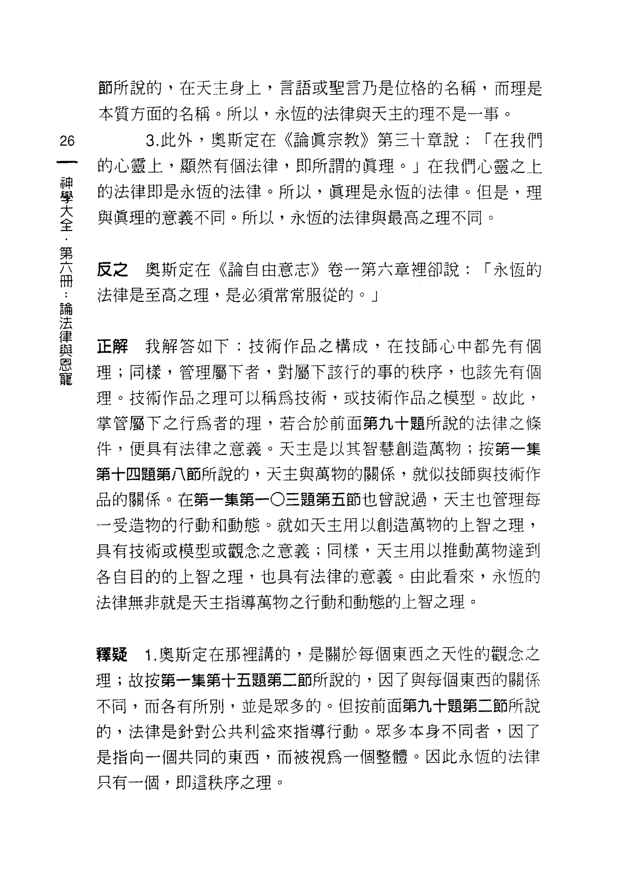 節所說的，在天主身上，言語或聖言乃是位格的名稱，而理是

     本質方面的名稱。所以，永恆的法律與天主的理不是一事。

26        3. 此外，奧斯定在《論真宗教》第三十章說:   1 在我們

     的心靈上，顯然有個法律，即所謂的真理。」在我們心靈之仁
昌    的法律即是永恆的法律。所以，真理是永恆的法律。但是，理
大    與真理的意義不同。所以，永恆的法律與最高之理不同。
全

第
志    反之奧斯定在《論自由意志》卷一第六章裡卻說:        1 永恆的
話    法律是至高之理，是必須常常服從的。」

法
律
     正解我解答如下:技術作品之構成，在技師心中都先有個
與
恩
     理;同樣，管理屬下者，對屬下該行的事的秩序，也該先有個
寵
     理。技術作品之理可以稱為技術，或技術作品之模型。故此，

     掌管屬下之行為者的理，若合於前面第九十題所說的法律之條

     件，便具有法律之意義。天主是以其智慧創造萬物;按第一集

     第十四題第八節所說的，天主與萬物的關係，就似技師與技術作

     品的關係。在第一集第一0三題第五節也曾說過，天主也管理每

     一受造物的行動和動態。就如天主用以創造萬物的上智之理，

     具有技術或模型或觀念之意義;同樣，天主用以推動萬物達到

     各自目的的上智之理，也具有法律的意義。由此看來，永恆的

     法律無非就是天主指導萬物之行動和動態的上智之理。



     釋疑   1. 奧斯定在那裡講的，是關於每個東西之天性的觀念之

     理;故按第一集第十五題第二節所說的，因了與每個東西的關係

     不同，而各有所別，並是眾多的。但按前面第九十題第二節所說

     的，法律是針對公共利益來指導行動。眾多本身不同者，因了

     是指向一個共同的東西，而被視為一個整體。因此永恆的法律

     只有一個，即這秩序之理。
 