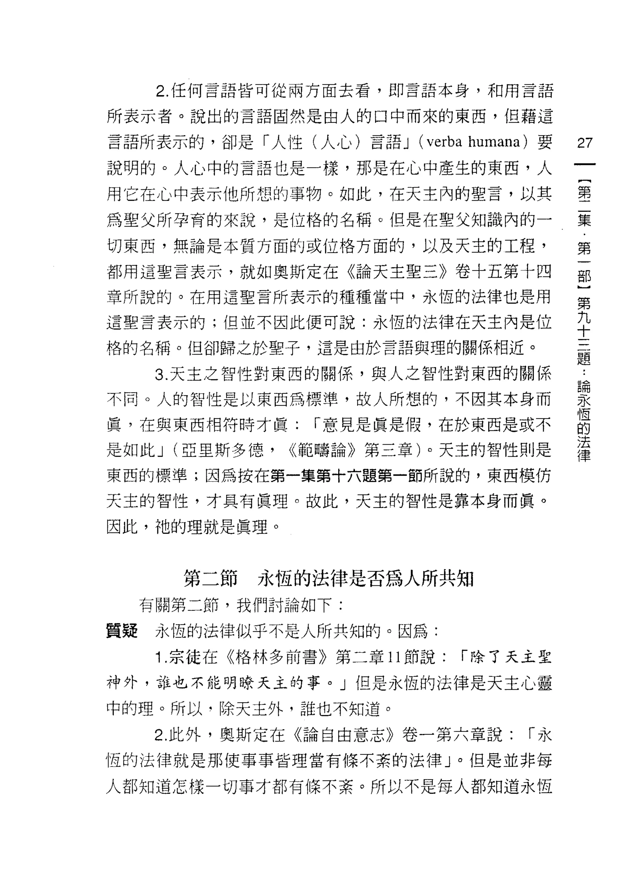 2. 任何言語皆可從兩方面去看，即言語本身，和用言語

所表示者。說出的言語固然是由人的口中而來的東西，但藉這

言語所表示的，卻是「人性(人心)言語 J      (verba   humana) 要   27
說明的。人心中的言語也是一樣，那是在心中產生的東西，人
                                               一
                                               {
用它在心中表示他所想的事物。如此，在天主內的聖言，以其
                                               第
為聖父所孕育的來說，是位格的名稱。但是在聖父知識內的一                    二
切東西，無論是本質方面的或位格方面的，以及天主的工程，                    集
都用這聖言表示，就如奧斯定在《論天主聖三》卷十五第十四                    第
章所說的。在用這聖言所表示的種種當中，永恆的法律也是用
                                               一
                                               部
這聖言表示的;但並不因此便可說:永恆的法律在天主內是位
                                               }
格的名稱。但卻歸之於聖子，這是由於言語與理的關係相近。
                                               第
      3. 天主之智性對東西的關{系，與人之智性對東西的關係              九
不同。人的智性是以東西為標準，故人所想的，不因其本身而                    十
真，在與東西相符時才真:      í 意見是真是假，在於東西是或不
                                               三
                                               題
是如此 J (亞里斯多德，   <<範疇論》第三章)。天主的智性則是
                                               ，
東西的標準;因為按在第一集第十六題第一節所說的，東西模仿
                                               論
天主的智性，才具有真理。故此，天主的智性是靠本身而真。                    永
因此，祂的理就是真理。                                    恆
                                               的
                                               法
        第二節   永恆的法律是否為人所共知
                                               律
     有關第二節，我們討論如下:

質疑    永恆的法律似乎不是人所共知的。因為:
      1 .宗徒在《格林多前書》第二章 11 節說:   í 除了天主聖

神外，誰也不能明瞭天主的事。」但是永恆的法律是天主心靈

中的理。所以﹒除天主外，誰也不知道。

      2. 此外，奧斯定在《論自由意志》卷一第六章說:           í永

恆的法律就是那使事事皆理當有條不紊的法律」。但是並非每

人都知道怎樣一切事才都有條不紊。所以不是每人都知道永恆
 