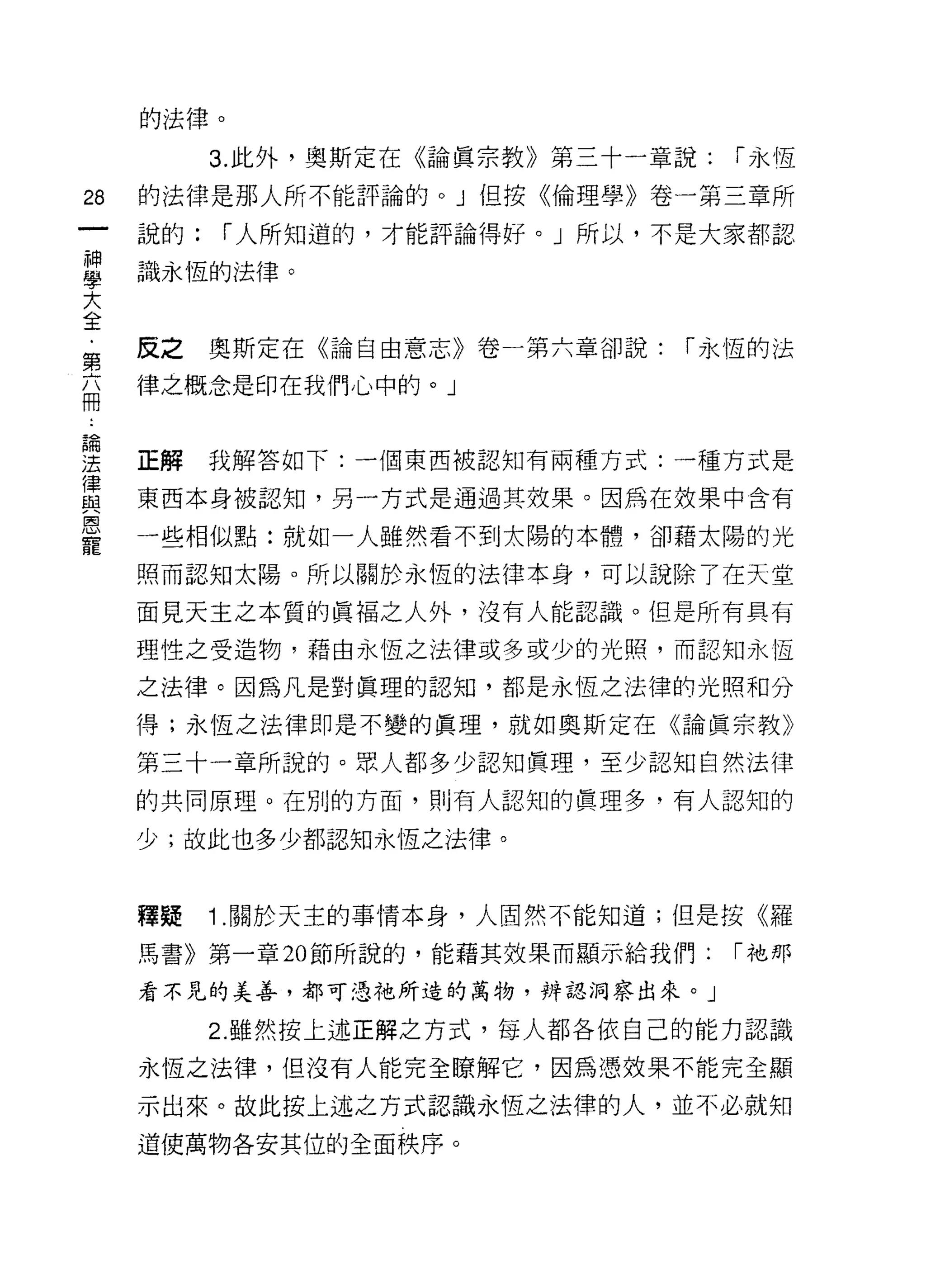 的法律。

          3. 此外，奧斯定在《論真宗教》第三十一章說:   í 永恆
詣   的法律是那人所不能評論的。」但按《倫理學》卷一第三章所

    說的:   í 人所知道的，才能評論得好。」所以，不是大家都認

當   識永恆的法律。
大
全
    反之    奧斯定在《論自由意志》卷一第六章卻說:   í 永恆的法
第
    律之概念是印在我們心中的。」
冊


要   正解我解答如下:一個東西被認知有兩種方式:一種方式是
軍   東西本身被認知，另一方式是通過其效果。因為在放果中含有
星   一些相似點:就如一人雖然看不到太陽的本體，卻藉太陽的光
    照而認知太陽。所以關於永恆的法律本身，可以說除了在天堂

    面見天主之本質的真褔之人外，沒有人能認識。但是所有具有

    理性之受造物，藉由永恆之法律或多或少的光照，而認知永恆

    之法律。因為凡是對真理的認知，都是永恆之法律的光照和分

    得;永恆之法律即是不變的真理，就如奧斯定在《論真宗教》

    第三十一章所說的。眾人都多少認知真理，至少認知自然法律

    的共同原理。在別的方面，買 1] 有人認知的真理多，有人認知的

    少;故此也多少都認知永恆之法律。



    釋疑    1 .關於天主的事情本身，人固然不能知道;但是按《羅
    馬書》第一章 20 節所說的，能藉其效果而顯示給我們:     í 祂那

    看不見的美善，都可憑祂所造的萬物，辨認洞察出來。」

          2. 雖然按上述正解之方式，每人都各依自己的能力認識

    永恆之法律，但沒有人能完全暸解它，因為憑效果不能完全顯

    示出來。故此按上述之方式認識永恆之法律的人，並不必就知
    道使萬物各安其位的全面秩序。
 