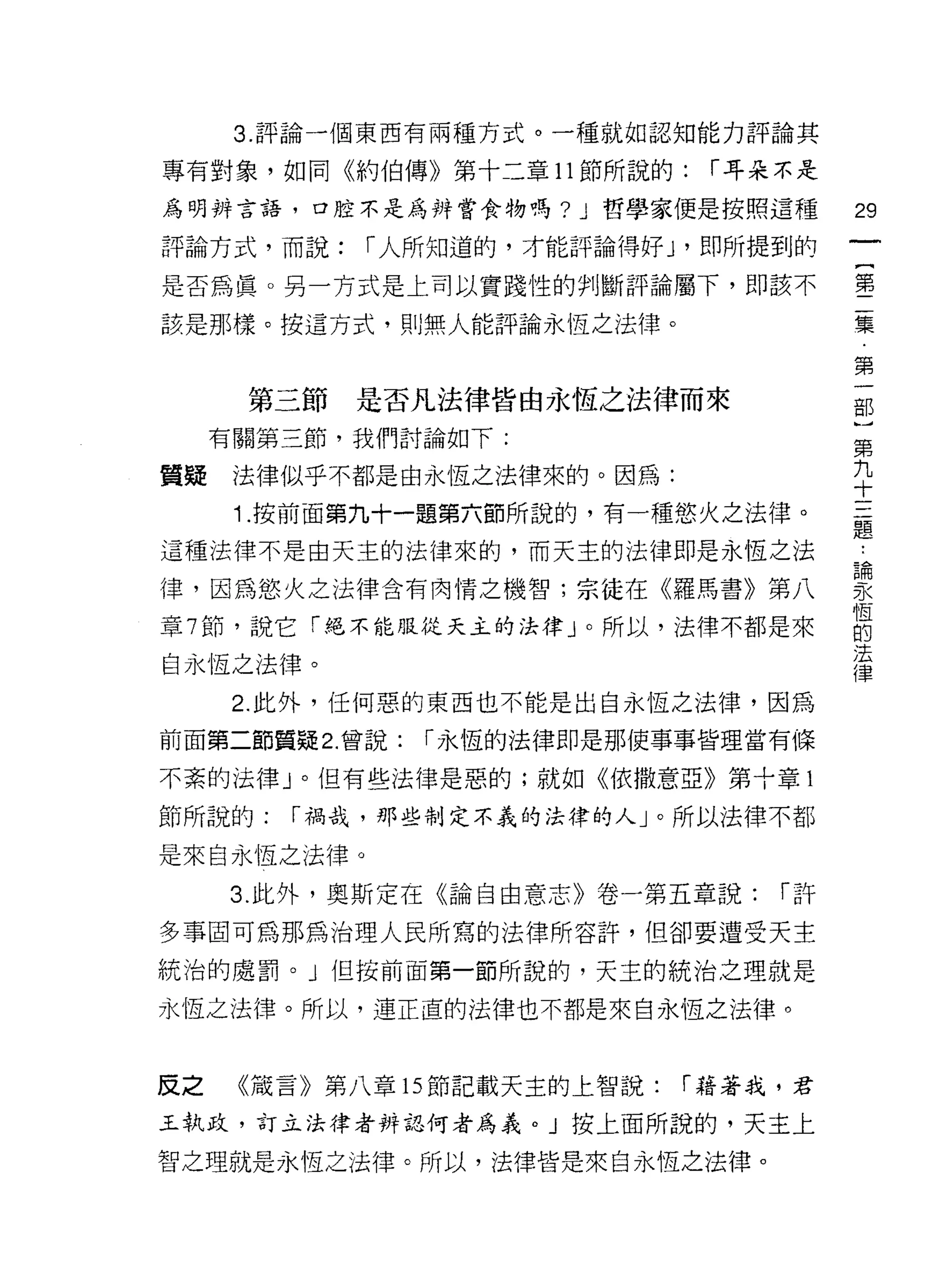 3. 評論一個東西有兩種方式。一種就如認知能力評論其

專有對象，如同《約伯傳》第十二章 11 節所說的:     r 耳朵不是

為明辨言語，口腔不是為辨嘗食物嗎? J      哲學家便是按照這種     29
評論方式，而說:    r 人所知道的，才能評論得好 J '即所提到的
                                       一
                                       {
是否為真。另一方式是上司以實踐性的判斷評論屬下，即該不
                                       第
該是那樣。按這方式，貝 IJ 無人能評論永恆之法律。             二
                                       集
      第三節   是否凡法律皆由永恆之法律而來             第
     有關第三節，我們討論如下:
                                       一
                                       部
質疑    法律似乎不都是由永恆之法律來的。因為:
                                       )
      1 .按前面第九十一題第六節所說的，有一種慾火之法律。      第
這種法律不是由天主的法律來的，而天主的法律即是永恆之法            九
律，因為慾火之法律含有肉情之機智;宗徒在《羅馬書》第八            十
章 7 節，說它「絕不能服從天主的法律」。所以，法律不都是來
                                       三
                                       題
自永恆之法律。
                                       論
      2. 此外，任何惡的東西也不能是出自永恆之法律，因為       永
前面第二節質疑 2. 曾說:   r 永恆的法律即是那使事事皆理當有條    恆
不紊的法律」。但有些法律是惡的;就如《依撒意亞》第十章 1          的
節所說的:   r 禍哉，那些制定不義的法律的人」。所以法律不都
                                       法
                                       律
是來自永恆之法律。

     3. 此外，奧斯定在《論自由意志》卷一第五章說:     r許

多事固可為那為治理人民所寫的法律所容許，但卻要遭受天主

統治的處罰。」但按前面第一節所說的，天主的統治之理就是

永恆之法律。所以，連正直的法律也不都是來自永恆之法律。



反之    《議言》第八章的節記載天主的上智說:     r 藉著我，君

王執政，訂立法律者辨誌何者為義。」按上面所說的，天主上

智之理就是永恆之法律。所以，法律皆是來自永恆之法律。
 