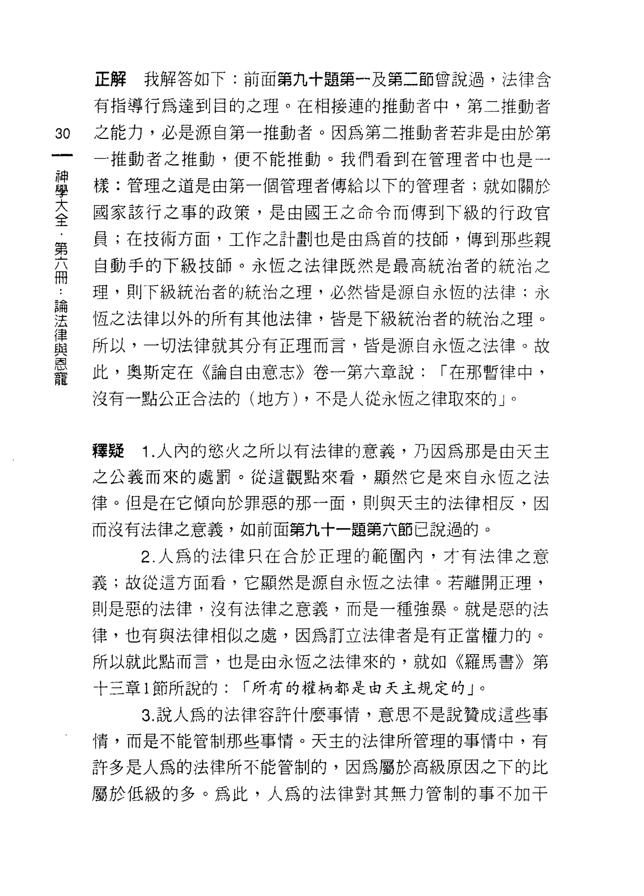 正解   我解答如下:前面第九十題第一及第二節曾說過，法律含

     有指導行為達到目的之理。在中目接連的推動者中，第二推動者

30   之能力，必是源自第一推動者。因為第二推動者若非是由於第
     一推動者之推動，便不能推動。我們看到在管理者中也是一

旦    樣:管理之道是由第一個管理者傳給以下的管理者;就如關於
大    國家該行之事的政策，是由國王之命令而傳到下級的行政官
全
     員;在技術方面，工作之計劃也是由為首的技師，傳到那些親
第
     自動手的下級技師。永恆之法律既然是最高統治者的統治之
冊
也    理，貝Iff 級統治者的統治之理，必然皆是源自永恆的法律:永

遠    恆之法律以外的所有其他法律，皆是下級統治者的統治之理。
律
     所以，一切法律就其分有正理而言，皆是源自永恆之法律。故
與
巨司


     此，奧斯定在《論自由意志》卷一第六章說:       r 在那暫律中，
寵
     沒有一點公正合法的(地方) ，不是人從永恆之律取來的」。



     釋疑   1 .人內的慾火之所以有法律的意義，乃因為那是由天主
     之公義而來的處罰。從這觀點來看，顯然它是來自永恆之法

     律。但是在它傾向於罪惡的那一面，則與天主的法律相反，因

     而沒有法律之意義，自日前面第九十一題第六節己說過的。

          2. 人為的法律只在合於正理的範圍內，才有法律之意

     義;故從這方面看，它顯然是源自永恆之法律。若離開正理，

     則是惡的法律，沒有法律之意義，而是一種強暴。就是惡的法

     律，也有與法律相似之處，因為訂立法律者是有正當權力的。

     所以就此點而言，也是由永恆之法律來的，就如《羅馬書》第

     十三章 l 節所說的:   r 所有的權柄都是白天主規定的」。

          3. 說人為的法律容許什麼事情，意思不是說贊成這些事
     情，而是不能管制那些事情。天主的法律所管理的事情中，有

     許多是人為的法律所不能管制的，因為屬於高級原因之下的比

     屬於低級的多。為此，人為的法律對其無力管制的事不加干
 