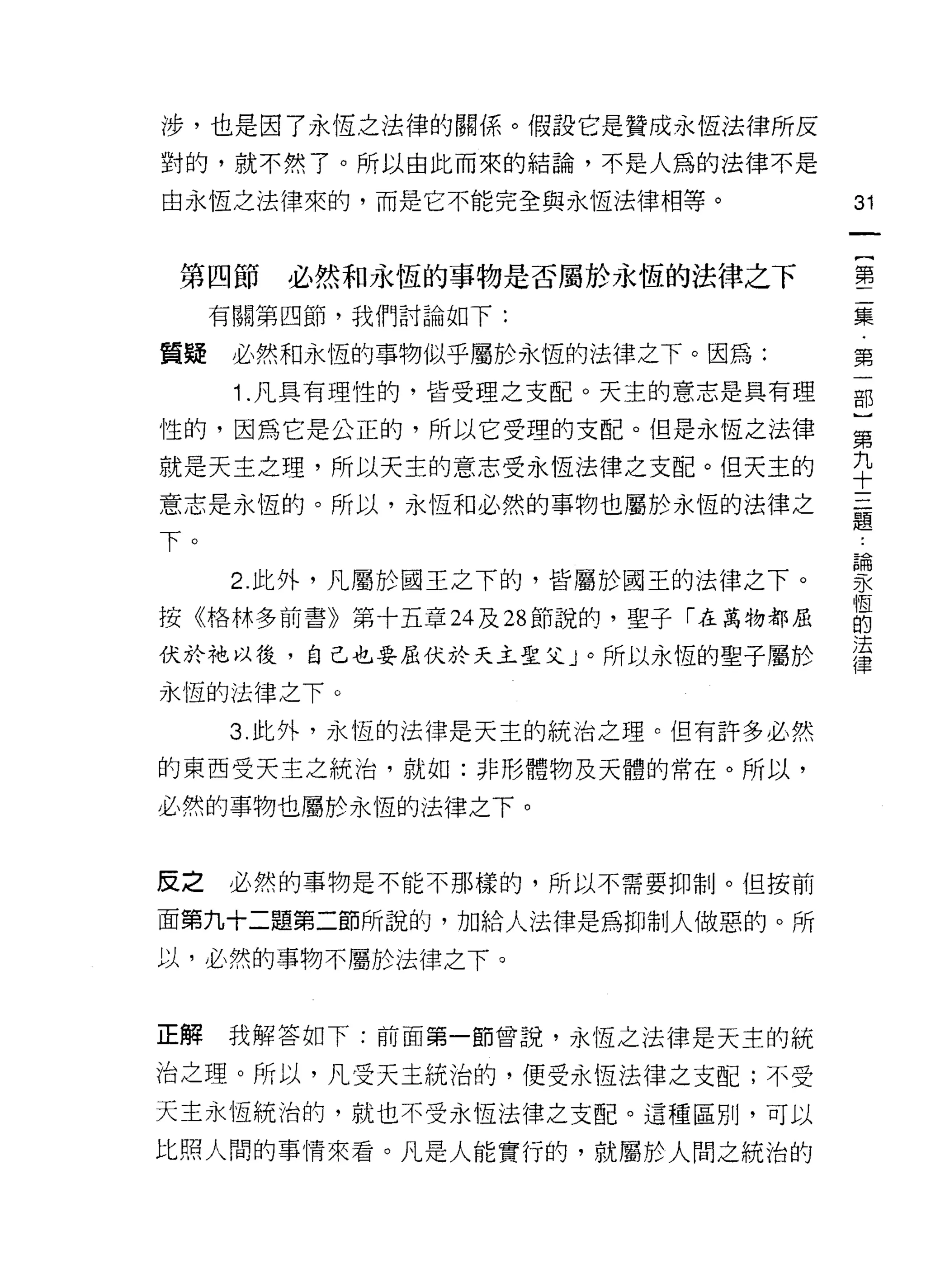涉，也是因了永恆，之法律的關係。假設它是贊成永恆法律所反
對的，就不然了。所以由此而來的結論，不是人為的法律不是

由永恆之法律來的，而是它不能完全與永恆法律相等。           31



 第四節必然和永恆的事物是否屬於永恆的法律之下            堅
     有關第四節，我們討論如下:                 集

質疑    必然和永恆的事物似乎屬於永恆的法律之下。因為:      第
      Î .凡具有理性的，皆受理之支配。天主的意志是具有理   部
性的，因為它是公正的，所以它受理的支配。但是永恆之法律        第
                                   九
就是天主之理，所以天主的意志受永恆法律之支配。但天主的
                                   十
意志是永恆的。所以，永恆和必然的事物也屬於永恆的法律之        首
                                   疋旦

下。                                 論

      2. 此外，凡屬於閻王之下的，皆屬於國王的法律之下。   勻〈

按《格林多前書》第十五章叫 28 節說的，聖子「在萬物都屈      自
伏於祂以後，自己也要屈伏於天主聖父」。所以永恆的聖子屬於       這
永恆的法律之下。

     3. 此外，永恆的法律是天主的統治之理。但有許多必然
的東西受天主之統治，就如:非形體物及天體的常在。所以，

必然的事物也屬於永恆的法律之下。


反之   必然的事物是不能不那樣的，所以不需要抑制。但按前

面第九十二題第二節所說的，力日給人法律是為抑制人做惡的。所

以，必然的事物不屬於法律之下。


正解   我解答如下:前面第一節曾說，永恆之法律是天主的統

治之理。所以，凡受天主統治的，便受永恆法律之支配;不受
天主永恆統治的，就也不受永恆法律之支配。這種區別，可以

比照人闊的事情來看。凡是人能實行的，就屬於人間之統治的
 