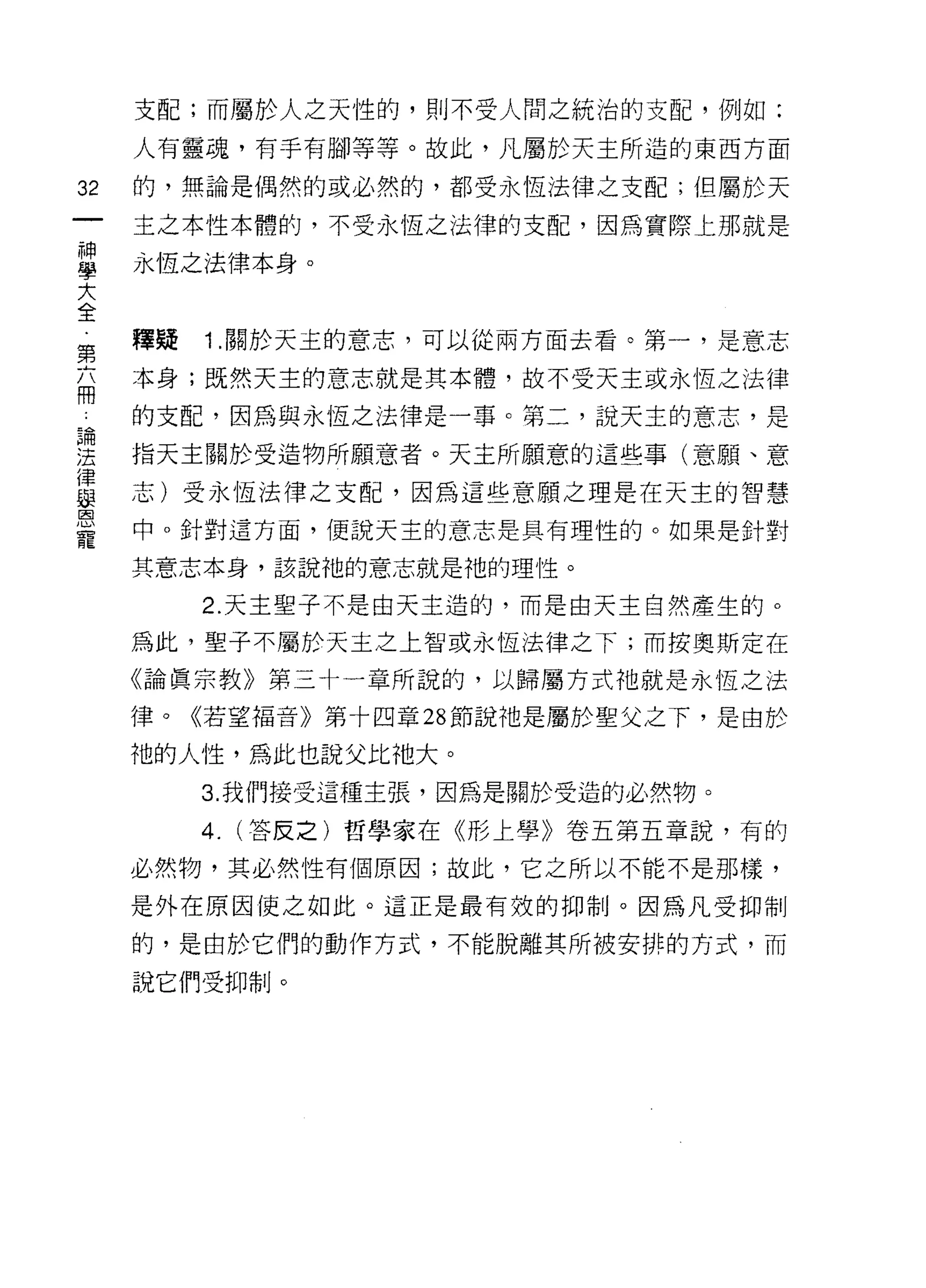 支配;而屬於人之天性的，則不受人問之統治的支配，例如:

     人有靈魂，有手有腳等等。故此，凡屬於天主所造的東西方面

32   的，無論是偶然的或必然的，都受永恆法律之支配;但屬於天

     主之本性本體的，不受永恆之法律的支配，因為實際上那就是

單    永恆之法律本身。
大
全
第    釋疑   1 .關於天主的意志，可以從兩方面去看。第一，是意志
忘    本身;既然天主的意志就是其本體，故不受天主或永恆之法律
    的支配，因為與永恆之法律是一事。第二，說天主的意志，是
還    指天主關於受造物所願意者。天主所願意的這些事(意願、意
這    志)受永恆法律之支配，因為這些意願之理是在天主的智慧
旦    中。針對這方面，便說天主的意志是具有理性的。如果是針對
     其意志本身，該說祂的意志就是祂的理性。

          2. 天主聖子不是由天主造的，而是由天主自然產生的。

     為此，聖子不屬於天主之上智或永恆法律之下;而按奧斯定在

     《論真宗教》第三十一章所說的，以歸屬方式祂就是永恆之法

     律。《若望福音》第十四章 28 節說祂是屬於聖父之下，是由於

     祂的人性，為此也說父比祂大。
          3. 我們接受這種主張，因為是關於受造的必然物。

          4.   (答反之)哲學家在《形上學》卷五第五章說，有的

     必然物，其必然性有個原因;故此，它之所以不能不是那樣，

     是外在原因使之如此。這正是最有效的抑制。因為凡受抑制

     的，是由於它們的動作方式，不能脫離其所被安排的方式，而

     說它們受抑制。
 
