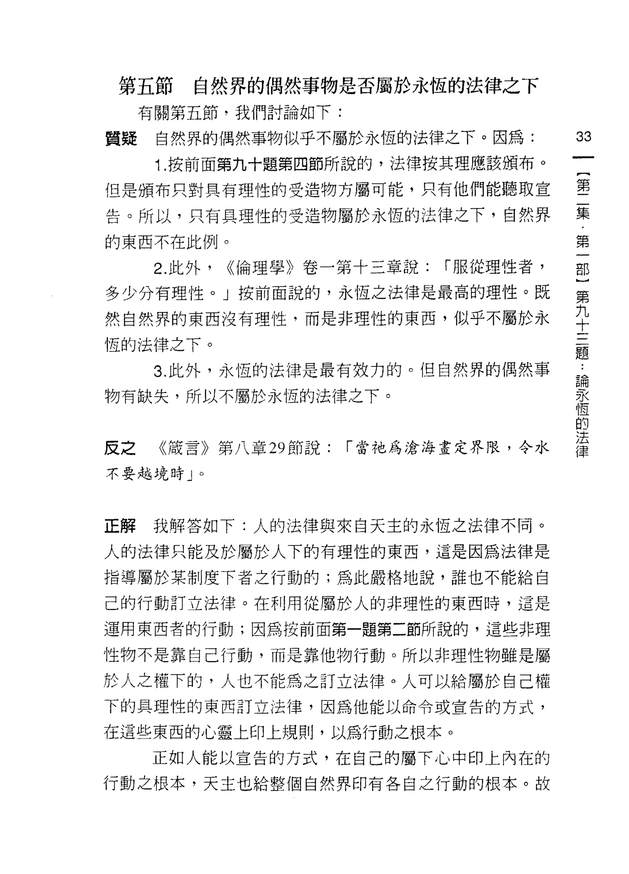 第五節       自然界的偶然事物是否屬於永恆的法律之下
     有關第五節‘我們討論如下:
                                           鈞
質疑    自然界的偶然事物似乎不屬於永恆的法律之下。因為:
                                           一
      1 .按前面第九十題第四節所說的，法律按其理應該頒布。          {
但是頒布只對具有理性的受造物方屬可能，只有他們能聽取宣                第
告。所以，只有具理性的受造物屬於永恆的法律之下，自然界                二
的東西不在此例。
                                           集
                                           第
      2. 此外，   ((倫理學》卷一第十三章說:   í 服從理性者，
                                           一
多少分有理性。」按前面說的，永恆之法律是最高的理性。既
                                           部
然自然界的東西沒有理性，而是非理性的東西，似乎不屬於永                }
恆的法律之下。                                    第
      3. 此外，永恆的法律是最有效力的。但自然界的偶然事           九
                                           十
物有缺失，所以不屬於永恆的法律之下。
                                           三
                                           題
反之    《嚴言》第八章 29 節說:   「當祂為滄海畫定界限，令水       ﹒
不要越境時 J   0                                論
                                           永
                                           恆
正解   我解答如下:人的法律與來白天主的永恆之法律不同。
                                           的
人的法律只能及於屬於人下的有理性的東西，這是因為法律是                法
指導屬於某制度下者之行動的;為此嚴格地說，誰也不能給自                律
己的行動訂立法律。在利用從屬於人的非理性的東西時，這是

運用東西者的行動;因為按前面第一題第二節所說的，這些非理

性物不是靠自己行動，而是靠他物行動。所以非理性物雖是屬

於人之權下的，人也不能為之訂立法律。人可以給屬於自己權
下的具理性的東西訂立法律，因為他能以命令或宣告的方式，

在這些東西的心靈上印上規則，以為行動之根本。

     正如人能以宣告的方式，在自己的屬下心中印上內在的
行動之根本，天主也給整個自然界印有各自之行動的根本。故
 