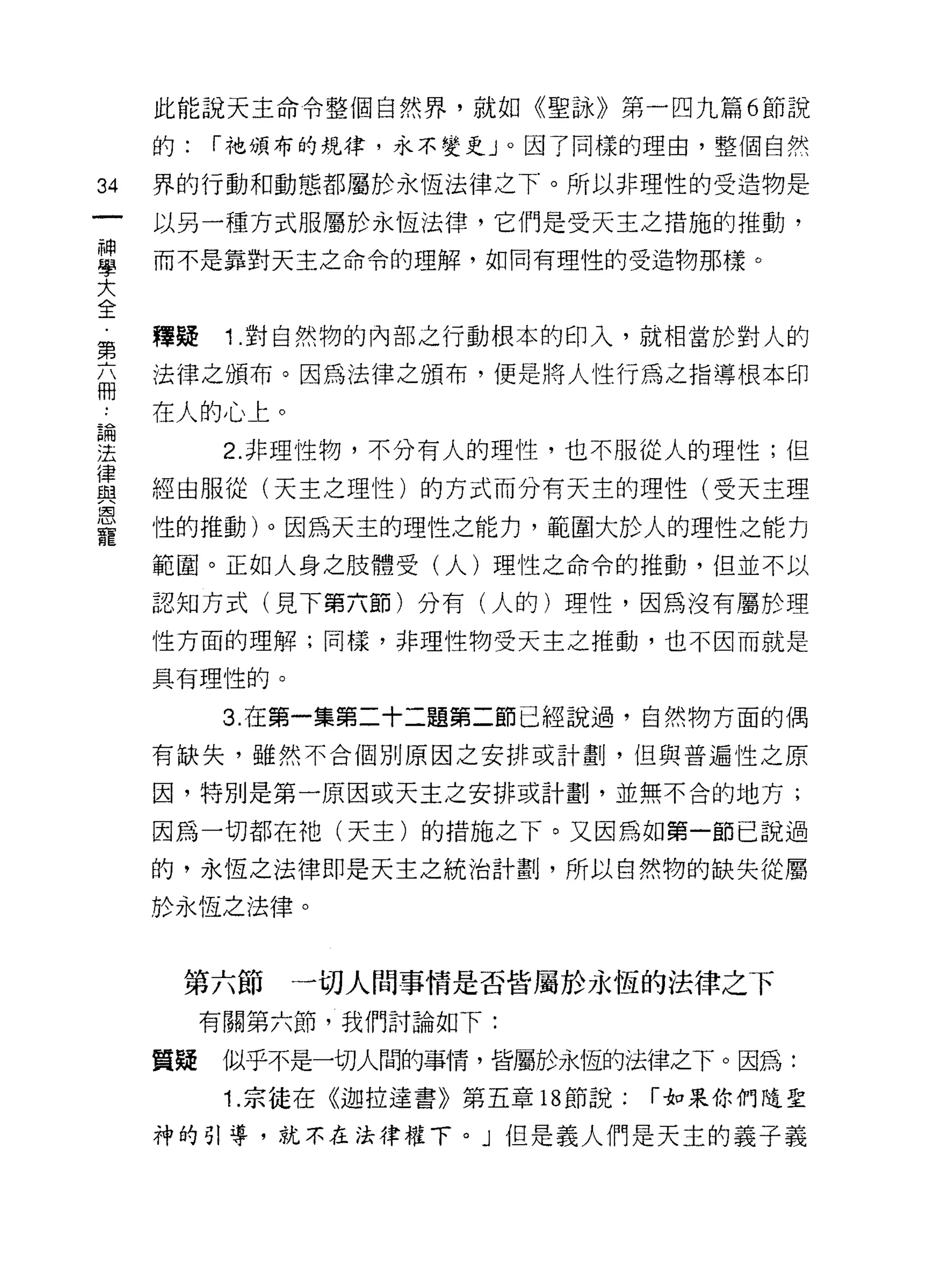 此能說天主命令整個自然界，就如《聖詠》第一四九篇 6 節說

     的:   í 祂頒布的規律，永不變更」。因了同樣的理由，整個自然

34   界的行動和動態都屬於永恆法律之下。所以非理性的受造物是

     以另一種方式服屬於永恆法律，它們是受天主之措施的推動，
當    而不是靠對天主之命令的理解，如同有理性的受造物那樣。
大
全
第    釋疑    1 .對自然物的內部之行動根本的印入，就相當於對人的
     法律之頒布。因為法律之頒布，便是將人性行為之指導根本印
冊
     在人的心上。
要          2 非理性物，不分有人的理性，也不服從人的理性;但
重    經由服從(天主之理性)的方式而分有天主的理性(受天主理
靈    性的推動)。因為天主的理性之能力，範圓大於人的理性之能力
     範圈。正如人身之肢體受(人)理性之命令的推動，但並不以

     認知方式(見下第六節)分有(人的)理性，因為沒有屬於理

     性方面的理解;同樣，非理性物受天主之推動，也不因而就是

     具有理性的。

           3. 在第一集第二十二題第二節已經說過，自然物方面的偶

     有缺失，雖然不合個別原因之安排或計劃，但與普遍性之原

     因，特別是第一原因或天主之安排或計畫IJ ，並無不合的地方;

     因為一切都在祂(天主)的措施之下。又因為如第一節己說過

     的，永恆之法律即是天主之統治計畫IJ ，所以自然物的缺失從屬

     於永恆之法律。



      第六節     一切人間事情是否皆屬於永恆的法律之下
          有關第六節，我們討論如下:

     質疑    似乎不是一切人間的事情，皆屬於永恆的法律之下。因為:
           1. 宗徒在《迦拉達書》第五章 18 節說;   í 如果你們隨聖

     神的引導，就不在法律權下。」但是義人們是天主的義子義
 