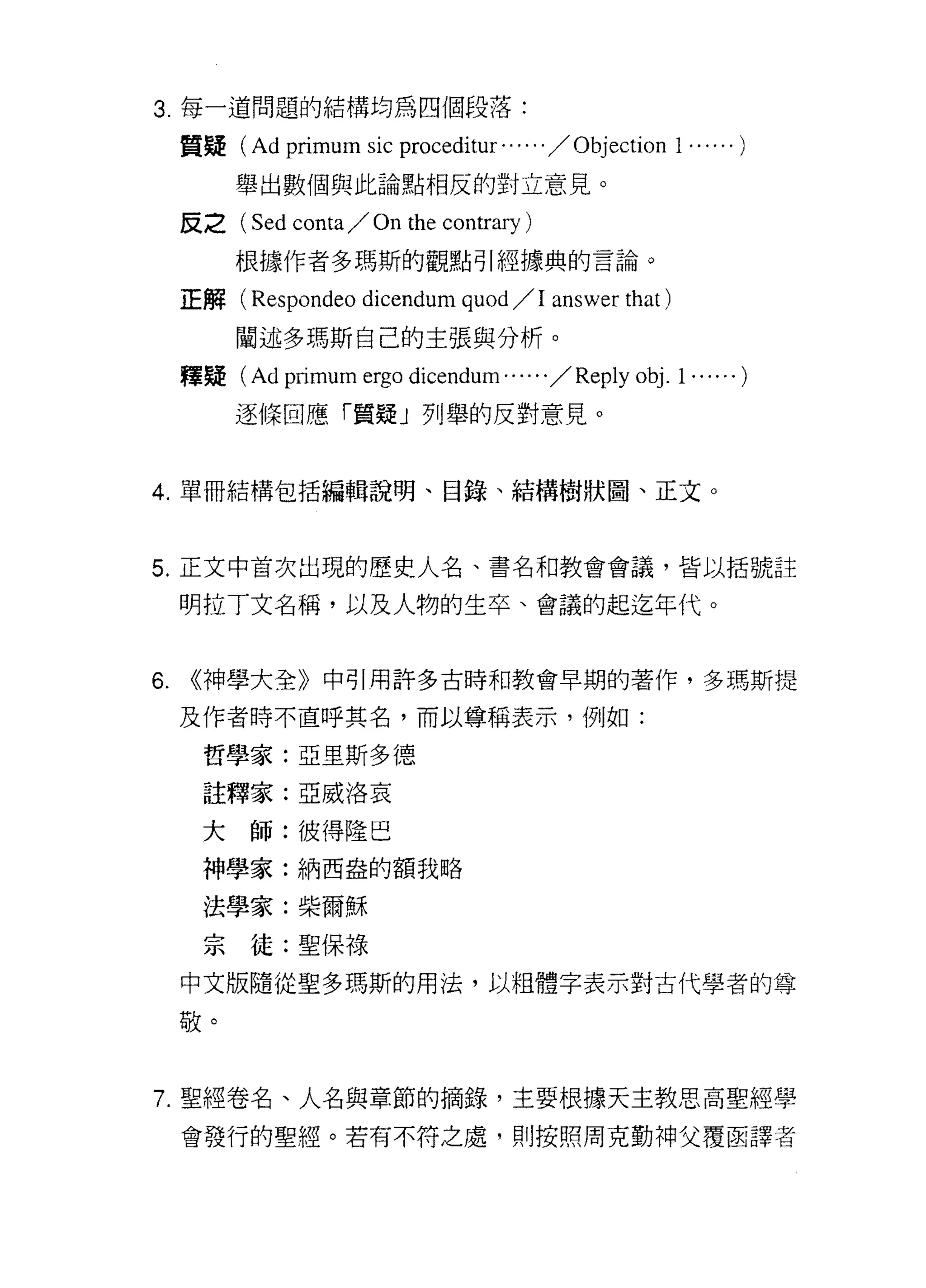 3. 每一道問題的結構均為四個段落:

     質接(   Ad primum sic proceditur . . . . . . / Objection 1 ...... )
          舉出數個與此論點相反的對立意見。

     反之(   Sed conta / On the contrary )
          根據作者多瑪斯的觀點引經據典的言論。

     正解( Respondeo      dicendum quod /1 answer that )
          闡述多瑪斯自己的主張與分析。
     釋疑 (Ad   primum ergo dicendum...... / Reply obj. 1 ...... )
          逐條回應「質疑」列舉的反對意見。


4. 單冊結構包括編輯說明、目錄、結構樹狀園、正文。



5. 正文中首次出現的歷史人名、書名和教會會議，皆以括號註

     明拉丁文名稱，以及人物的生卒、會議的起迄年代。


6.   ((神學大全》中引用許多古時和教會早期的著作，多瑪斯提

     及作者時不直呼其名，而以尊稱表示，例如:

      哲學家:亞里斯多德

      註釋家:亞威洛哀

      大師:彼得陸巴
      神學家:納西盎的額我略

      法學家:柴爾穌

      宗徒:聖保祿
     中文版隨從聖多瑪斯的用法，以粗體字表示對古代學者的尊

     敬。


7. 聖經卷名、人名與章節的摘錄，主要根據天主教思高聖經學

     會發行的聖經。若有不符之處，貝 IJ 按照周克勤神父覆函譯者
 